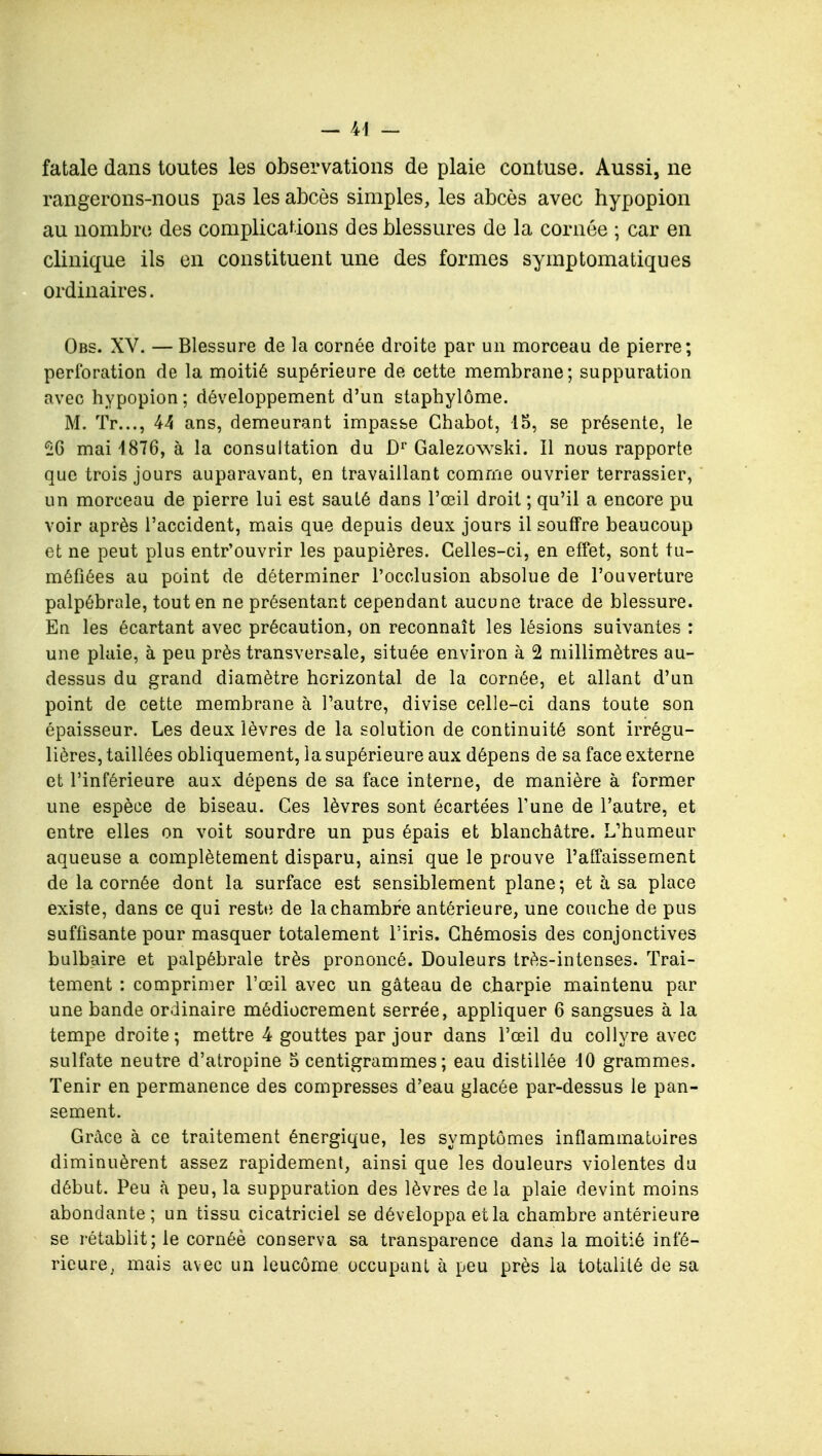 fatale dans toutes les observations de plaie contuse. Aussi, ne rangerons-nous pas les abcès simples, les abcès avec hypopion au nombre des complications des blessures de la cornée ; car en clinique ils en constituent une des formes symptomatiques ordinaires. Obs. XV. — Blessure de la cornée droite par un morceau de pierre; perforation de la moitié supérieure de cette membrane; suppuration avec hypopion ; développement d'un staphylôme. M. Tr..., 44 ans, demeurant impasse Chabot, 15, se présente, le £6 mai 1876, à la consultation du Dr Galezowski. Il nous rapporte que trois jours auparavant, en travaillant comme ouvrier terrassier, un morceau de pierre lui est saulé dans l'œil droit ; qu'il a encore pu voir après l'accident, mais que depuis deux jours il souffre beaucoup et ne peut plus entr'ouvrir les paupières. Celles-ci, en effet, sont tu- méfiées au point de déterminer l'occlusion absolue de l'ouverture palpébrale, tout en ne présentant cependant aucune trace de blessure. En les écartant avec précaution, on reconnaît les lésions suivantes : une plaie, à peu près transversale, située environ à 2 millimètres au- dessus du grand diamètre horizontal de la cornée, et allant d'un point de cette membrane à l'autre, divise celle-ci dans toute son épaisseur. Les deux lèvres de la solution de continuité sont irrégu- lières, taillées obliquement, la supérieure aux dépens de sa face externe et l'inférieure aux dépens de sa face interne, de manière à former une espèce de biseau. Ces lèvres sont écartées Tune de l'autre, et entre elles on voit sourdre un pus épais et blanchâtre. L'humeur aqueuse a complètement disparu, ainsi que le prouve l'affaissement de la cornée dont la surface est sensiblement plane; et à sa place existe, dans ce qui reste de la chambre antérieure, une couche de pus suffisante pour masquer totalement l'iris. Ghémosis des conjonctives bulbaire et palpébrale très prononcé. Douleurs très-intenses. Trai- tement : comprimer l'œil avec un gâteau de charpie maintenu par une bande ordinaire médiocrement serrée, appliquer 6 sangsues à la tempe droite; mettre 4 gouttes par jour dans l'œil du collyre avec sulfate neutre d'atropine 5 centigrammes; eau distillée 10 grammes. Tenir en permanence des compresses d'eau glacée par-dessus le pan- sement. Grâce à ce traitement énergique, les symptômes inflammatoires diminuèrent assez rapidement, ainsi que les douleurs violentes du début. Peu à peu, la suppuration des lèvres de la plaie devint moins abondante; un tissu cicatriciel se développa et la chambre antérieure se rétablit; le cornéè conserva sa transparence dans la moitié infé- rieure,, mais avec un leucôme occupant à peu près la totalité de sa