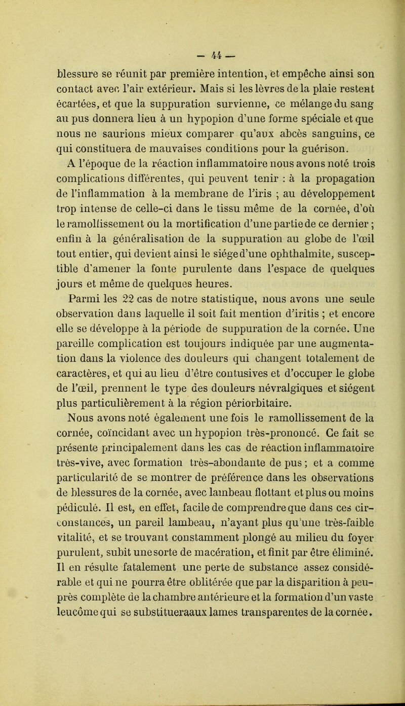 blessure se réunit par première intention, et empêche ainsi son contact avec l'air extérieur. Mais si les lèvres delà plaie restent écartées, et que la suppuration survienne, ce mélange du sang au pus donnera lieu à un hypopion d'une forme spéciale et que nous ne saurions mieux comparer qu'aux abcès sanguins, ce qui constituera de mauvaises conditions pour la guérison. A l'époque de la réaction inflammatoire nous avons noté trois complications différentes, qui peuvent tenir : à la propagation de l'inflammation à la membrane de l'iris ; au développement trop intense de celle-ci dans le tissu même de la cornée, d'où le ramollissement ou la mortification d'une partie de ce dernier ; enfin à la généralisation de la suppuration au globe de l'œil tout entier, qui devient ainsi le siège d'une ophthalmite, suscep- tible d'amener la fonte purulente dans l'espace de quelques jours et même de quelques heures. Parmi les 22 cas de notre statistique, nous avons une seule observation dans laquelle il soit fait mention d'iritis ; et encore elle se développe à la période de suppuration de la cornée. Une pareille complication est toujours indiquée par une augmenta- tion dans la violence des douleurs qui changent totalement de caractères, et qui au lieu d'être contusives et d'occuper le globe de l'œil, prennent le type des douleurs névralgiques et siègent plus particulièrement à la région périorbitaire. Nous avons noté également une fois le ramollissement de la cornée, coïncidant avec un hypopion très-prononcé. Ce fait se présente principalement dans les cas de réaction inflammatoire très-vive, avec formation très-abondante de pus ; et a comme particularité de se montrer de préférence dans les observations de blessures de la cornée, avec lambeau flottant et plus ou moins pédicule. Il est, en effet, facile de comprendre que dans ces cir- constances, un pareil lambeau, n'ayant plus qu'une très-faible vitalité, et se trouvant constamment plongé au milieu du foyer purulent, subit une sorte de macération, et finit par être éliminé. Il en résulte fatalement une perte de substance assez considé- rable et qui ne pourra être oblitérée que par la disparition à peu- près complète de la chambre antérieure et la formation d'un vaste leucôme qui se substitueraaux lames transparentes de la cornée,