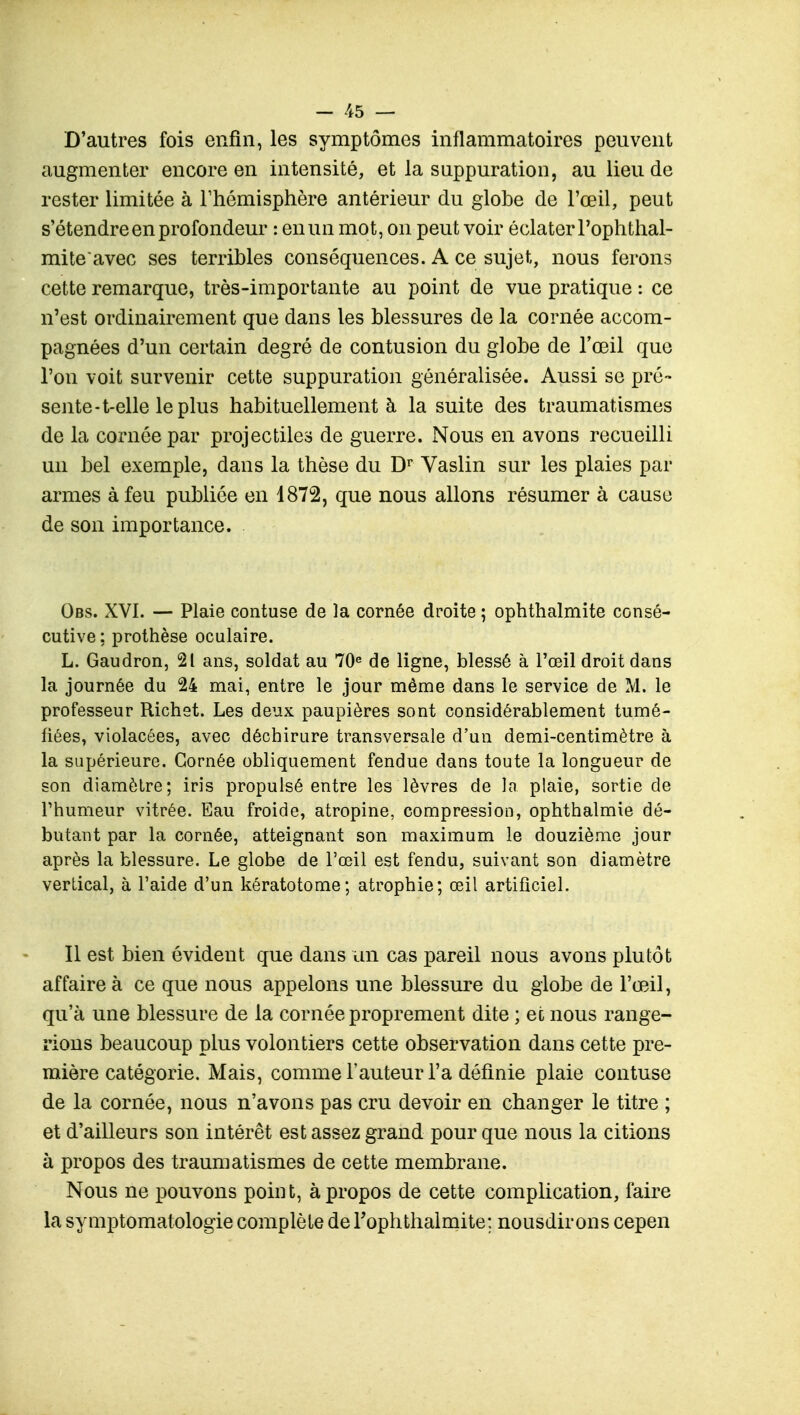 D'autres fois enfin, les symptômes inflammatoires peuvent augmenter encore en intensité, et la suppuration, au lieu de rester limitée à l'hémisphère antérieur du globe de l'œil, peut s'étendre en profondeur : en un mot, on peut voir éclater Fophthal- mite'avec ses terribles conséquences. A ce sujet, nous ferons cette remarque, très-importante au point de vue pratique : ce n'est ordinairement que dans les blessures de la cornée accom- pagnées d'un certain degré de contusion du globe de l'œil que l'on voit survenir cette suppuration généralisée. Aussi se pré- sente-t-elle le plus habituellement à la suite des traumatismes de la cornée par projectiles de guerre. Nous en avons recueilli un bel exemple, dans la thèse du Dr Vaslin sur les plaies par armes à feu publiée en 1872, que nous allons résumer à cause de son importance. Obs. XVI. — Plaie contuse de la cornée droite ; ophthalmite consé- cutive; prothèse oculaire. L. Gaudron, 21 ans, soldat au 70e de ligne, blessé à l'œil droit dans la journée du 24 mai, entre le jour même dans le service de M. le professeur Richet. Les deux paupières sont considérablement tumé- fiées, violacées, avec déchirure transversale d'un demi-centimètre à la supérieure. Cornée obliquement fendue dans toute la longueur de son diamètre; iris propulsé entre les lèvres de la plaie, sortie de l'humeur vitrée. Eau froide, atropine, compression, ophthalmie dé- butant par la cornée, atteignant son maximum le douzième jour après la blessure. Le globe de l'œil est fendu, suivant son diamètre vertical, à l'aide d'un kératotome; atrophie; œil artificiel. Il est bien évident que dans un cas pareil nous avons plutôt affaire à ce que nous appelons une blessure du globe de l'œil, qu'à une blessure de la cornée proprement dite ; et nous range- rions beaucoup plus volontiers cette observation dans cette pre- mière catégorie. Mais, comme l'auteur l'a définie plaie contuse de la cornée, nous n'avons pas cru devoir en changer le titre ; et d'ailleurs son intérêt est assez grand pour que nous la citions à propos des traumatismes de cette membrane. Nous ne pouvons point, à propos de cette complication, faire la symptomatologie complète deTophtlialmite; nousdirons cepen