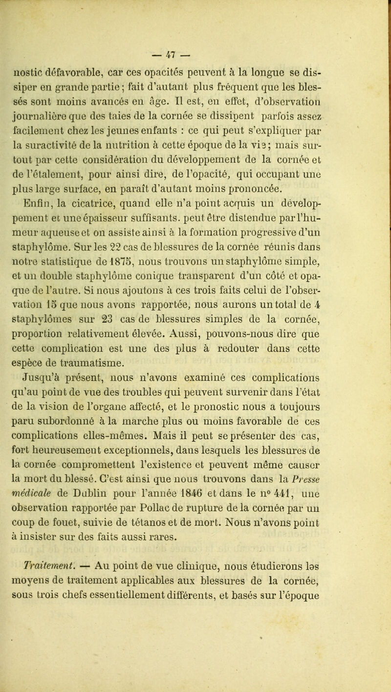 nostic défavorable, car ces opacités peuvent à la longue se dis- siper en grande partie ; fait d'autant plus fréquent que les bles- sés sont moins avancés en âge. Il est, en effet, d'observation journalière que des taies de la cornée se dissipent parfois assez facilement chez les jeunes enfants : ce qui peut s'expliquer par la suractivité de la nutrition à cette époque de la vis; mais sur- tout par cette considération du développement de la cornée et de l'étalement, pour ainsi dire, de l'opacité, qui occupant une plus large surface, en paraît d'autant moins prononcée. Enfin, la cicatrice, quand elle n'a point acquis un dévelop- pement et une épaisseur suffisants, peut être distendue par l'hu- meur aqueuse et on assiste ainsi à la formation progressive d'un staphylôme. Sur les 22 cas de blessures de la cornée réunis dans notre statistique de 1875, nous trouvons un staphylôme simple, et un double staphylôme conique transparent d'un côté et opa- que de l'autre. Si nous ajoutons à. ces trois faits celui de l'obser- vation 15 que nous avons rapportée, nous aurons un total de 4 staphylômes sur 23 cas de blessures simples de la cornée, proportion relativement élevée. Aussi, pouvons-nous dire que cette complication est une des plus à redouter dans cette espèce de traumatisme. Jusqu'à présent, nous n'avons examiné ces complications qu'au point de vue des troubles qui peuvent survenir dans l'état de la vision de l'organe affecté, et le pronostic nous a toujours paru subordonné à la marche plus ou moins favorable de ces complications elles-mêmes. Mais il peut se présenter des cas, fort heureusement exceptionnels, dans lesquels les blessures de la cornée compromettent l'existence et peuvent même causer la mort du blessé. C'est ainsi que nous trouvons dans la Presse médicale de Dublin pour l'année 1846 et dans le n°441, une observation rapportée par Pollac de rupture de la cornée par un coup de fouet, suivie de tétanos et de mort. Nous n'avons point à insister sur des faits aussi rares. Traitement. — Au point de vue clinique, nous étudierons las moyens de traitement applicables aux blessures de la cornée, sous trois chefs essentiellement différents, et basés sur l'époque