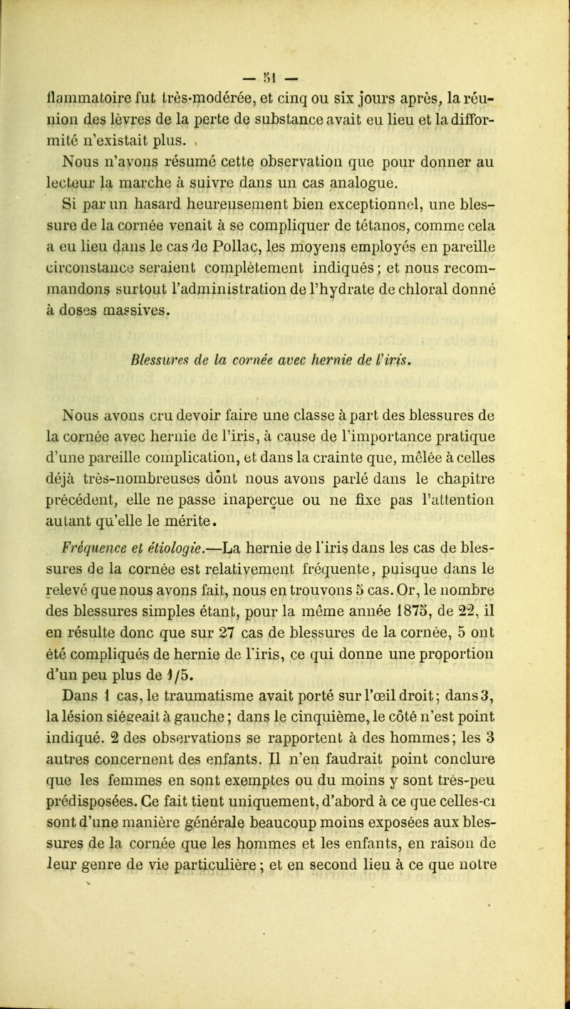 flammatoire fut très-modérée, et cinq ou six jours après, la réu- nion des lèvres de la perte de substance avait eu lieu et la diffor- mité n'existait plus. Nous n'avons résumé cette observation que pour donner au lecteur la marche à suivre dans un cas analogue. Si par un hasard heureusement bien exceptionnel, une bles- sure de la cornée venait à se compliquer de tétanos, comme cela a eu lieu dans le cas de Pollac, les moyens employés en pareille circonstance seraient complètement indiqués ; et nous recom- mandons surtout l'administration de l'hydrate de chloral donné à doses massives. Blessures de la cornée avec hernie de l'iris. Nous avons cru devoir faire une classe à part des blessures de la cornée avec hernie de l'iris, à cause de l'importance pratique d'une pareille complication, et dans la crainte que, mêlée à celles déjà très-nombreuses dont nous avons parlé dans le chapitre précédent, elle ne passe inaperçue ou ne fixe pas l'attention autant qu'elle le mérite. Fréquence et étiologie.—La hernie de l'iris dans les cas de bles- sures de la cornée est relativement fréquente, puisque dans le relevé que nous avons fait, nous en trouvons 5 cas. Or, le nombre des blessures simples étant, pour la même année 1875, de 22, il en résulte donc que sur 27 cas de blessures de la cornée, 5 ont été compliqués de hernie de l'iris, ce qui donne une proportion d'un peu plus de 4/5. Dans 1 cas, le traumatisme avait porté sur l'œil droit ; dans 3, la lésion siégeait à gauche ; dans le cinquième, le côté n'est point indiqué. 2 des observations se rapportent à des hommes; les 3 autres concernent des enfants. Il n'en faudrait point conclure que les femmes en sont exemptes ou du moins y sont très-peu prédisposées. Ce fait tient uniquement, d'abord à ce que celles-ci sont d'une manière générale beaucoup moins exposées aux bles- sures de la cornée que les hommes et les enfants, en raison de leur genre de vie particulière ; et en second lieu à ce que notre