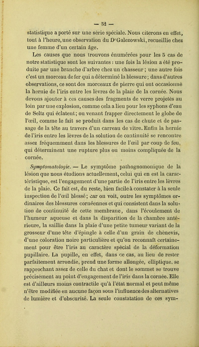 statistique a porté sur une série spéciale. Nous citerons en effet, tout à Fheure,une observation du DrGalezowski, recueillie chez une femme d'un certain âge. Les causes que nous trouvons énumérées pour les 5 cas de notre statistique sont les suivantes : une fois la lésion a été pro- duite par une branche d'arbre chez un chasseur ; une autre fois c'est un morceau de fer qui a déterminé la blessure ; dans d'autres observations, ce sont des morceaux de pierre qui ont occasionné la hernie de l'iris entre les lèvres de la plaie de la cornée. Nous devons ajouter à ces causes des fragments de verre projetés au loin par une explosion, comme cela a lieu pour les syphons d'eau de Seltz qui éclatent; ou venant frapper directement le globe de l'œil, comme le fait se produit dans les cas de chute et de pas- sage de la tête au travers d'un carreau de vitre. Enfin la hernie de l'iris entre les lèvres de la solution de continuité se rencontre assez fréquemment dans les blessures de l'œil par coup de feu, qui déterminent une rupture plus ou moins compliquée de la cornée. Symptomatologie. — Le symptôme pathognomonique de la lésion que nous étudions actuellement, celui qui en est la carac- téristique, est l'engagement d'une partie de l'iris entre les lèvres de la plaie. Ce fait est, du reste, bien facile à constater à la seule inspection de l'œil blessé ; car on voit, outre les symptômes or- dinaires des blessures cornéennes et qui consistent dans la solu- tion de continuité de cette membrane, dans l'écoulement de l'humeur aqueuse et dans la disparition de la chambre anté- rieure, la saillie dans la plaie d'une petite tumeur variant de la grosseur d'une tête d'épingle à celle d'un grain de chènevis, d'une coloration noire particulière et qu'on reconnaît certaine- ment pour être l'iris au caractère spécial de la déformation pupillaire. La pupille, en effet, dans ce cas, au lieu de rester parfaitement arrondie, prend une forme allongée, elliptique, se rapprochant assez de celle du chat et dont le sommet se trouve précisément au point d'engagement de l'iris dans la cornée. Elle est d'ailleurs moins contractile qu'à l'état normal et peut même n'être modifiée en aucune façon sous l'influence des alternatives de lumière et d'obscurité. La seule constatation de ces sym-