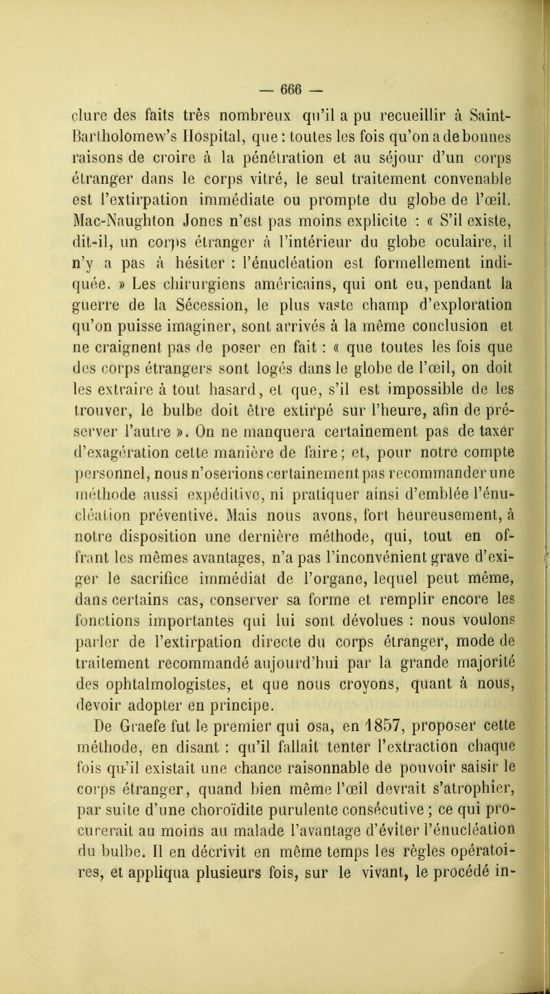 clure des faits très nombreux qu'il a pu recueillir à Saint- Bartholomew's Hospital, que : toutes les fois qu'on a de bonnes raisons de croire à la pénétration et au séjour d'un corps étranger dans le corps vitré, le seul traitement convenable est l'extirpation immédiate ou prompte du globe de l'œil. Mac-Naughton Jones n'est pas moins explicite : « S'il existe, dit-il, un corps étranger à l'intérieur du globe oculaire, il n'y a pas à hésiter : l'énucléation est formellement indi- quée. » Les chirurgiens américains, qui ont eu, pendant la guerre de la Sécession, le plus vaste champ d'exploration qu'on puisse imaginer, sont arrivés à la même conclusion et ne craignent pas de poser en fait : « que toutes les fois que des corps étrangers sont logés dans le globe de l'œil, on doit les extraire à tout hasard, et que, s'il est impossible de les trouver, le bulbe doit être extirpé sur l'heure, afin de pré- server l'autre ». On ne manquera certainement pas de taxer d'exagération cette manière de faire ; et, pour notre compte personnel, nous n'oserions certainement pas recommander une méthode aussi expéditive, ni pratiquer ainsi d'emblée l'énu- cléation préventive. Mais nous avons, fort heureusement, à notre disposition une dernière méthode, qui, tout en of- frant les mêmes avantages, n'a pas l'inconvénient grave d'exi- ger le sacrifice immédiat de l'organe, lequel peut même, dans certains cas, conserver sa forme et remplir encore les fonctions importantes qui lui sont dévolues : nous voulons parler de l'extirpation directe du corps étranger, mode de traitement recommandé aujourd'hui par la grande majorité des ophtalmologistes, et que nous croyons, quant à nous, devoir adopter en principe. De Graefe fut le premier qui osa, en 1857, proposer cette méthode, en disant : qu'il fallait tenter l'extraction chaque fois qu'il existait une chance raisonnable de pouvoir saisir le corps étranger, quand bien même l'œil devrait s'atrophier, par suite d'une choroïdite purulente consécutive ; ce qui pro- curerait au moins au malade l'avantage d'éviter l'énucléation du bulbe. Il en décrivit en même temps les règles opératoi- res, et appliqua plusieurs fois, sur le vivant, le procédé in-