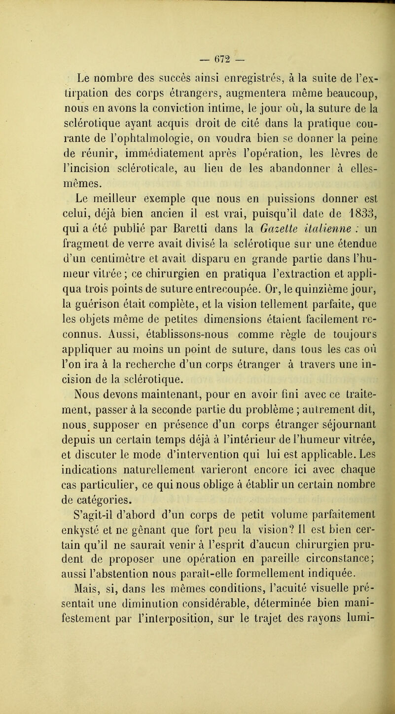 Le nombre des succès ainsi enregistrés, à la suite de l'ex- tirpation des corps étrangers, augmentera même beaucoup, nous en avons la conviction intime, le jour où, la suture de la sclérotique ayant acquis droit de cité dans la pratique cou- rante de l'ophtalmologie, on voudra bien se donner la peine de réunir, immédiatement après l'opération, les lèvres de l'incision scléroticale, au lieu de les abandonner à elles- mêmes. Le meilleur exemple que nous en puissions donner est celui, déjà bien ancien il est vrai, puisqu'il date de 1833, qui a été publié par Baretti dans la Gazette italienne : un fragment de verre avait divisé la sclérotique sur une étendue d'un centimètre et avait disparu en grande partie dans l'hu- meur vitrée; ce chirurgien en pratiqua l'extraction et appli- qua trois points de suture entrecoupée. Or, le quinzième jour, la guérison était complète, et la vision tellement parfaite, que les objets même de petites dimensions étaient facilement re- connus. Aussi, établissons-nous comme règle de toujours appliquer au moins un point de suture, dans tous les cas où l'on ira à la recherche d'un corps étranger à travers une in- cision de la sclérotique. Nous devons maintenant, pour en avoir fini avec ce traite- ment, passer à la seconde partie du problème ; autrement dit, nous^ supposer en présence d'un corps étranger séjournant depuis un certain temps déjà à l'intérieur de l'humeur vitrée, et discuter le mode d'intervention qui lui est applicable. Les indications naturellement varieront encore ici avec chaque cas particulier, ce qui nous oblige à établir un certain nombre de catégories. S'agit-il d'abord d'un corps de petit volume parfaitement enkysté et ne gênant que fort peu la vision? 11 est bien cer- tain qu'il ne saurait venir à l'esprit d'aucun chirurgien pru- dent de proposer une opération en pareille circonstance; aussi l'abstention nous paraît-elle formellement indiquée. Mais, si, dans les mêmes conditions, l'acuité visuelle pré- sentait une diminution considérable, déterminée bien mani- festement par l'inlerposition, sur le trajet des rayons lumi-