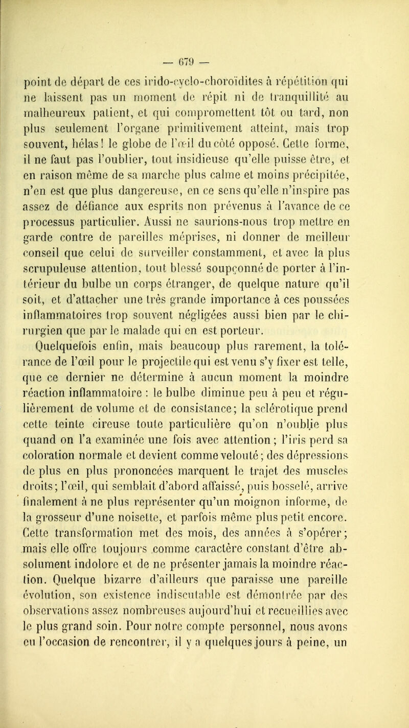 point de dépari de ces irido-eyclo-choroïdites à répétition qui ne laissent pas un moment de répit ni de tranquillité au malheureux patient, et qui compromettent tôt ou tard, non plus seulement l'organe primitivement atteint, mais trop souvent, hélas! le globe de l'œil du côté opposé. Cette forme, il ne faut pas l'oublier, tout insidieuse qu'elle puisse être, et en raison même de sa marche plus calme et moins précipitée, n'en est que plus dangereuse, en ce sens qu'elle n'inspire pas assez de défiance aux esprits non prévenus à l'avance de ce processus particulier. Aussi ne saurions-nous trop mettre en garde contre de pareilles méprises, ni donner de meilleur conseil que celui de surveiller constamment, et avec la plus scrupuleuse attention, tout blessé soupçonné de porter à l'in- térieur du bulbe un corps étranger, de quelque nature qu'il soit, et d'attacher une très grande importance à ces poussées inflammatoires trop souvent négligées aussi bien par le chi- rurgien que par le malade qui en est porteur. Quelquefois enfin, mais beaucoup plus rarement, la tolé- rance de l'œil pour le projectile qui est venu s'y fixer est telle, que ce dernier ne détermine à aucun moment la moindre réaction inflammatoire : le bulbe diminue peu a peu et régu- lièrement de volume et de consistance; la sclérotique prend cette teinte cireuse toute particulière qu'on n'oublie plus quand on l'a examinée une fois avec attention ; l'iris perd sa coloration normale et devient comme velouté; des dépressions de plus en plus prononcées marquent le trajet des muscles droits; l'œil, qui semblait d'abord affaissé, puis bosselé, arrive finalement à ne plus représenter qu'un moignon informe, de la grosseur d'une noisette, et parfois même plus petit encore. Cette transformation met des mois, des années à s'opérer; mais elle offre toujours comme caractère constant d'être ab- solument indolore et de ne présenter jamais la moindre réac- tion. Quelque bizarre d'ailleurs que paraisse une pareille évolution, son existence indiscutable est démontrée par des observations assez nombreuses aujourd'hui et recueillies avec le plus grand soin. Pour notre compte personnel, nous avons eu l'occasion de rencontrer, il y a quelques jours à peine, un