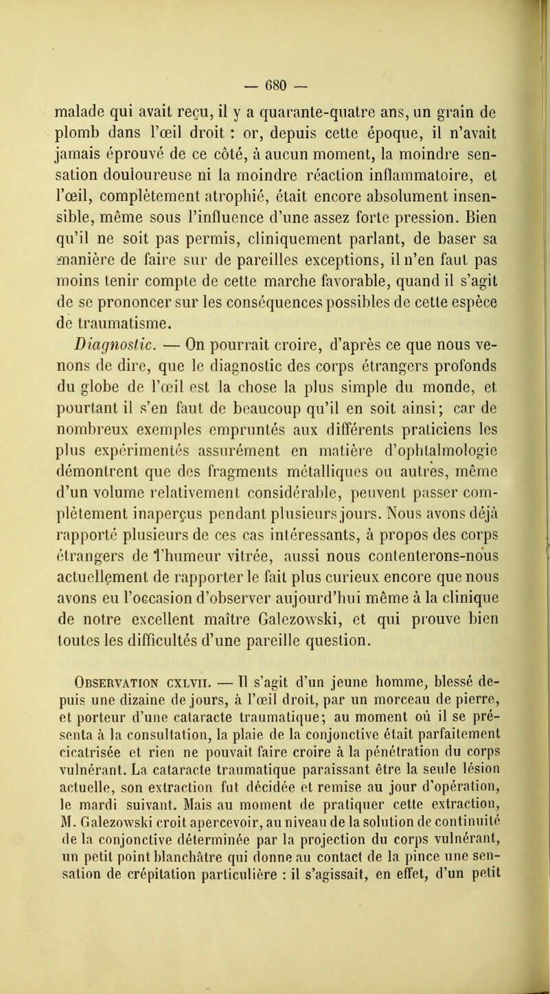 malade qui avait reçu, il y a quarante-quatre ans, un grain de plomb dans l'œil droit : or, depuis cette époque, il n'avait jamais éprouvé de ce côté, à aucun moment, la moindre sen- sation douloureuse ni la moindre réaction inflammatoire, et l'œil, complètement atrophié, était encore absolument insen- sible, même sous l'influence d'une assez forte pression. Bien qu'il ne soit pas permis, cliniquement parlant, de baser sa manière de faire sur de pareilles exceptions, il n'en faut pas moins tenir compte de cette marche favorable, quand il s'agit de se prononcer sur les conséquences possibles de cette espèce de traumatisme. Diagnostic. — On pourrait croire, d'après ce que nous ve- nons de dire, que le diagnostic des corps étrangers profonds du globe de l'œil est la chose la plus simple du monde, et pourtant il s'en faut de beaucoup qu'il en soit ainsi; car de nombreux exemples empruntés aux différents praticiens les plus expérimentés assurément en matière d'ophtalmologie démontrent que des fragments métalliques ou autres, même d'un volume relativement considérable, peuvent passer com- plètement inaperçus pendant plusieurs jours. Nous avons déjà rapporté plusieurs de ces cas intéressants, à propos des corps étrangers de Thumeur vitrée, aussi nous contenterons-nous actuellement de rapporter le fait plus curieux encore que nous avons eu l'occasion d'observer aujourd'hui même à la clinique de notre excellent maître Galezowski, et qui prouve bien toutes les difficultés d'une pareille question. Observation cxlvii. — tl s'agit d'un jeune homme, blessé de- puis une dizaine de jours, à l'œil droit, par un morceau de pierre, et porteur d'une cataracte traumatique; au moment où il se pré- senta à la consultation, la plaie de la conjonctive était parfaitement cicatrisée et rien ne pouvait faire croire à la pénétration du corps vulnérant. La cataracte traumatique paraissant être la seule lésion actuelle, son extraction fut décidée et remise au jour d'opération, le mardi suivant. Mais au moment de pratiquer cette extraction, M. Galezowski croit apercevoir, au niveau de la solution de continuité de la conjonctive déterminée par la projection du corps vulnérant, un petit point blanchâtre qui donne au contact de la pince une sen- sation de crépitation particulière : il s'agissait, en effet, d'un petit