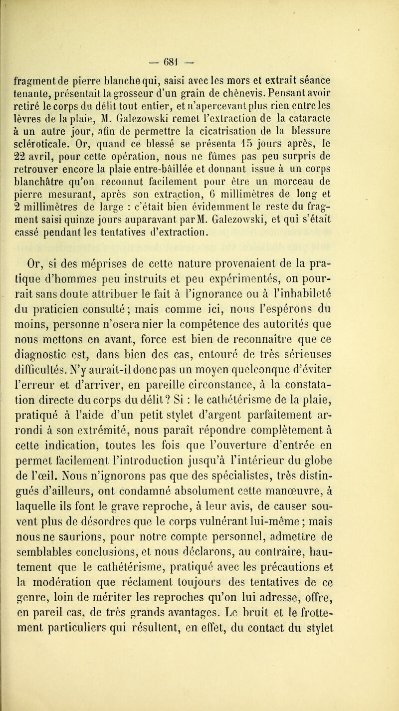 fragment de pierre blanche qui, saisi avec les mors et extrait séance tenante, présentait la grosseur d'un grain de chènevis. Pensant avoir retiré le corps du délit tout entier, et n'apercevant plus rien entre les lèvres de la plaie, M. Galezowski remet l'extraction de la cataracte à un autre jour, afin de permettre la cicatrisation de la blessure scléroticale. Or, quand ce blessé se présenta 15 jours après, le 22 avril, pour cette opération, nous ne fûmes pas peu surpris de retrouver encore la plaie entre-bâillée et donnant issue à un corps blanchâtre qu'on reconnut facilement pour être un morceau de pierre mesurant, après son extraction, 6 millimètres de long et 2 millimètres de large : c'était bien évidemment le reste du frag- ment saisi quinze jours auparavant par M. Galezowski, et qui s'était cassé pendant les tentatives d'extraction. Or, si des méprises de cette nature provenaient de la pra- tique d'hommes peu instruits et peu expérimentés, on pour- rait sans doute attribuer le fait à l'ignorance ou à l'inhabileté du praticien consulté ; mais comme ici, nous l'espérons du moins, personne n'osera nier la compétence des autorités que nous mettons en avant, force est bien de reconnaître que ce diagnostic est, dans bien des cas, entouré de très sérieuses difficultés. N'y aurait-il donc pas un moyen quelconque d'éviter l'erreur et d'arriver, en pareille circonstance, à la constata- tion directe du corps du délit? Si : le cathétérisme de la plaie, pratiqué à l'aide d'un petit stylet d'argent parfaitement ar- rondi à son extrémité, nous paraît répondre complètement à cette indication, toutes les fois que l'ouverture d'entrée en permet facilement l'introduction jusqu'à l'intérieur du globe de l'œil. Nous n'ignorons pas que des spécialistes, très distin- gués d'ailleurs, ont condamné absolument cette manœuvre, à laquelle ils font le grave reproche, à leur avis, de causer sou- vent plus de désordres que le corps vulnérant lui-même ; mais nous ne saurions, pour notre compte personnel, admettre de semblables conclusions, et nous déclarons, au contraire, hau- tement que le cathétérisme, pratiqué avec les précautions et la modération que réclament toujours des tentatives de ce genre, loin de mériter les reproches qu'on lui adresse, offre, en pareil cas, de très grands avantages. Le bruit et le frotte- ment particuliers qui résultent, en effet, du contact du stylet