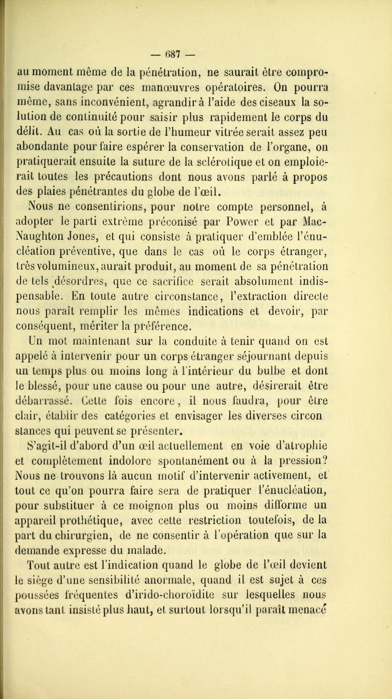 au moment même de la pénétration, ne saurait être compro- mise davantage par ces manœuvres opératoires. On pourra même, sans inconvénient, agrandira l'aide des ciseaux la so- lution de continuité pour saisir plus rapidement le corps du délit. Au cas où la sortie de l'humeur vitrée serait assez peu abondante pour faire espérer la conservation de l'organe, on pratiquerait ensuite la suture de la sclérotique et on emploie- rait toutes les précautions dont nous avons parlé à propos des plaies pénétrantes du globe de l'œil. Nous ne consentirions, pour notre compte personnel, à adopter le parti extrême préconisé par Power et par Mac- Naughton Jones, et qui consiste à pratiquer d'emblée l'énu- cléation préventive, que dans le cas où le corps étranger, très volumineux, aurait produit, au moment de sa pénétration de tels ^désordres, que ce sacrifice serait absolument indis- pensable. En toute autre circonstance, l'extraction directe nous paraît remplir les mêmes indications et devoir, par conséquent, mériter la préférence. Un mot maintenant sur la conduite à tenir quand on est appelé à intervenir pour un corps étranger séjournant depuis un temps plus ou moins long à l'intérieur du bulbe et dont le blessé, pour une cause ou pour une autre, désirerait être débarrassé. Cette fois encore, il nous faudra, pour être clair, établir des catégories et envisager les diverses circon stances qui peuvent se présenter. S'agit-il d'abord d'un œil actuellement en voie d'atrophie et complètement indolore spontanément ou à la pression? Nous ne trouvons là aucun motif d'intervenir activement, et tout ce qu'on pourra faire sera de pratiquer l'énucléation, pour substituer à ce moignon plus ou moins difforme un appareil prothétique, avec cette restriction toutefois, de la part du chirurgien, de ne consentir à l'opération que sur la demande expresse du malade. Tout autre est l'indication quand le globe de l'œil devient le siège d'une sensibilité anormale, quand il est sujet à ces poussées fréquentes d'irido-choroïdite sur lesquelles nous avons tant insisté plus haut, et surtout lorsqu'il paraît menace