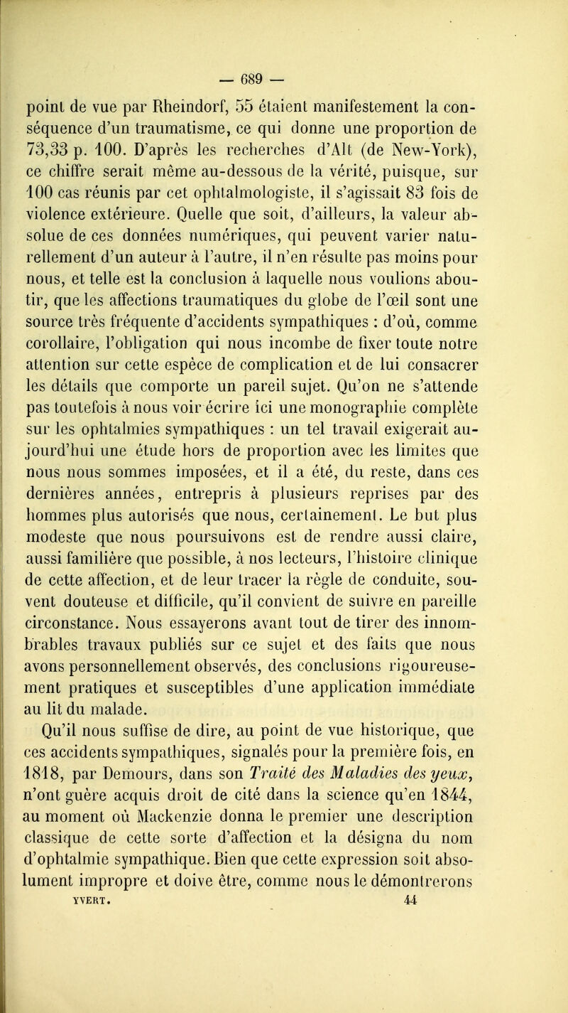 point de vue par Rheîndorf, 55 étaient manifestement la con- séquence d'un traumatisme, ce qui donne une proportion de 73,33 p. 100. D'après les recherches d'Alt (de New-York), ce chiffre serait même au-dessous de la vérité, puisque, sur 400 cas réunis par cet ophtalmologiste, il s'agissait 83 fois de violence extérieure. Quelle que soit, d'ailleurs, la valeur ab- solue de ces données numériques, qui peuvent varier natu- rellement d'un auteur à l'autre, il n'en résulte pas moins pour nous, et telle est la conclusion à laquelle nous voulions abou- tir, que les affections traumatiques du globe de l'œil sont une source très fréquente d'accidents sympathiques : d'où, comme corollaire, l'obligation qui nous incombe de fixer toute notre attention sur cette espèce de complication et de lui consacrer les détails que comporte un pareil sujet. Qu'on ne s'attende pas toutefois à nous voir écrire ici une monographie complète sur les ophtalmies sympathiques : un tel travail exigerait au- jourd'hui une étude hors de proportion avec les limites que nous nous sommes imposées, et il a été, du reste, dans ces dernières années, entrepris à plusieurs reprises par des hommes plus autorisés que nous, certainement. Le but plus modeste que nous poursuivons est de rendre aussi claire, aussi familière que possible, à nos lecteurs, l'histoire clinique de cette affection, et de leur tracer la règle de conduite, sou- vent douteuse et difficile, qu'il convient de suivre en pareille circonstance. Nous essayerons avant tout de tirer des innom- brables travaux publiés sur ce sujet et des faits que nous avons personnellement observés, des conclusions rigoureuse- ment pratiques et susceptibles d'une application immédiate au lit du malade. Qu'il nous suffise de dire, au point de vue historique, que ces accidents sympathiques, signalés pour la première fois, en 1818, par Demours, dans son Traité des Maladies des yeux, n'ont guère acquis droit de cité dans la science qu'en 1844, au moment où Mackenzie donna le premier une description classique de cette sorte d'affection et la désigna du nom d'ophtalmie sympathique. Bien que cette expression soit abso- lument impropre et doive être, comme nous le démontrerons YVERT. 44