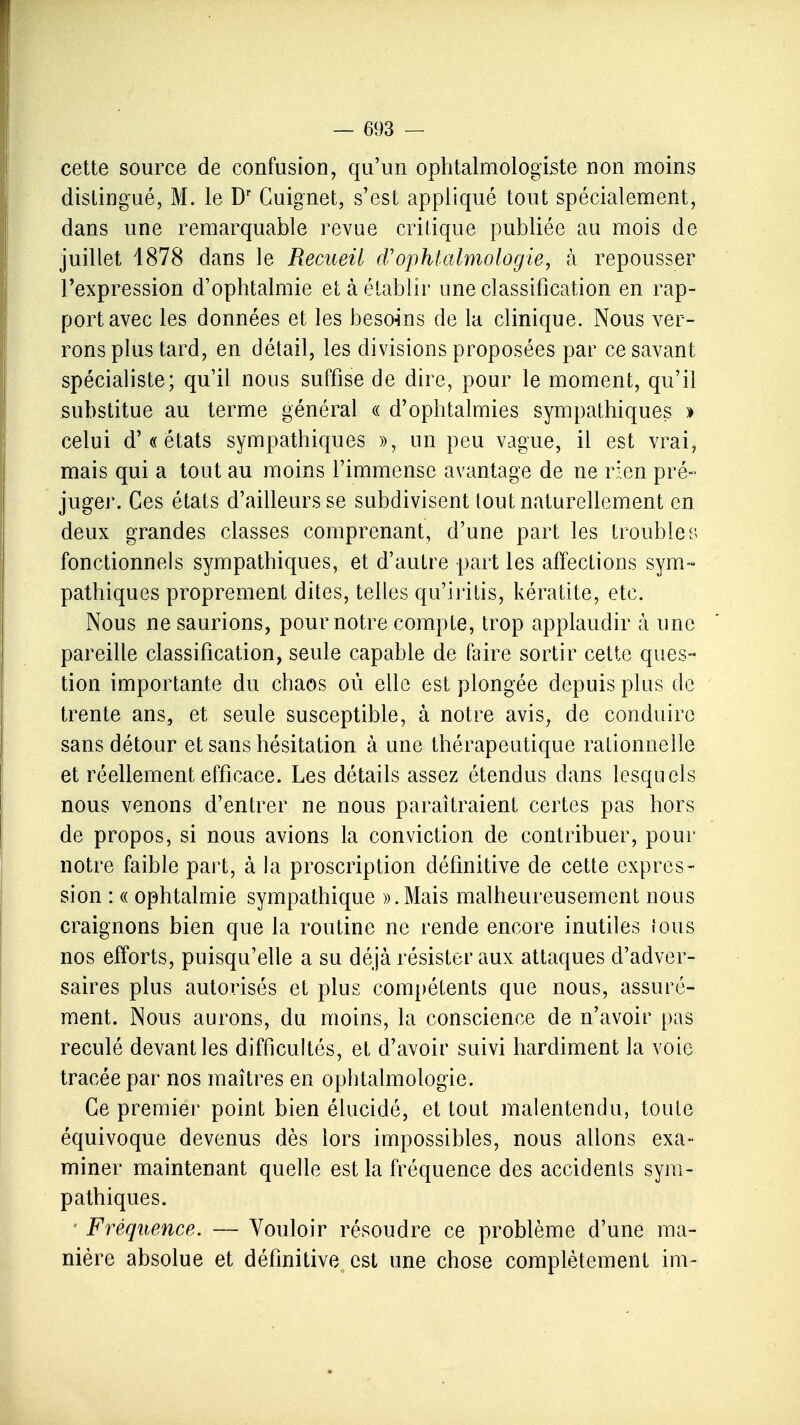 cette source de confusion, qu'un ophtalmologiste non moins distingué, M. le Dr Cuignet, s'est appliqué tout spécialement, dans une remarquable revue critique publiée au mois de juillet 4878 dans le Recueil d'ophtalmologie, à repousser l'expression d'ophtalmie et à établir une classification en rap- port avec les données et les besoins de la clinique. Nous ver- rons plus tard, en détail, les divisions proposées par ce savant spécialiste; qu'il nous suffise de dire, pour le moment, qu'il substitue au terme général « d'ophtalmies sympathiques » celui d'« états sympathiques », un peu vague, il est vrai, mais qui a tout au moins l'immense avantage de ne rien pré- juger. Ces états d'ailleurs se subdivisent tout naturellement en deux grandes classes comprenant, d'une part les troubles fonctionnels sympathiques, et d'autre part les affections sym- pathiques proprement dites, telles qu'iritis, kératite, etc. Nous ne saurions, pour notre compte, trop applaudir à une pareille classification, seule capable de faire sortir cette ques- tion importante du chaos où elle est plongée depuis plus de trente ans, et seule susceptible, à notre avis, de conduire sans détour et sans hésitation à une thérapeutique rationnelle et réellement efficace. Les détails assez étendus dans lesquels nous venons d'entrer ne nous paraîtraient certes pas hors de propos, si nous avions la conviction de contribuer, pour notre faible part, à la proscription définitive de cette expres- sion : « ophtalmie sympathique ».Mais malheureusement nous craignons bien que la routine ne rende encore inutiles fous nos efforts, puisqu'elle a su déjà résister aux attaques d'adver- saires plus autorisés et plus compétents que nous, assuré- ment. Nous aurons, du moins, la conscience de n'avoir pas reculé devant les difficultés, et d'avoir suivi hardiment la voie tracée par nos maîtres en ophtalmologie. Ce premier point bien élucidé, et tout malentendu, toute équivoque devenus dès lors impossibles, nous allons exa- miner maintenant quelle est la fréquence des accidents sym- pathiques. ■ Fréquence. — Vouloir résoudre ce problème d'une ma- nière absolue et définitive est une chose complètement im-