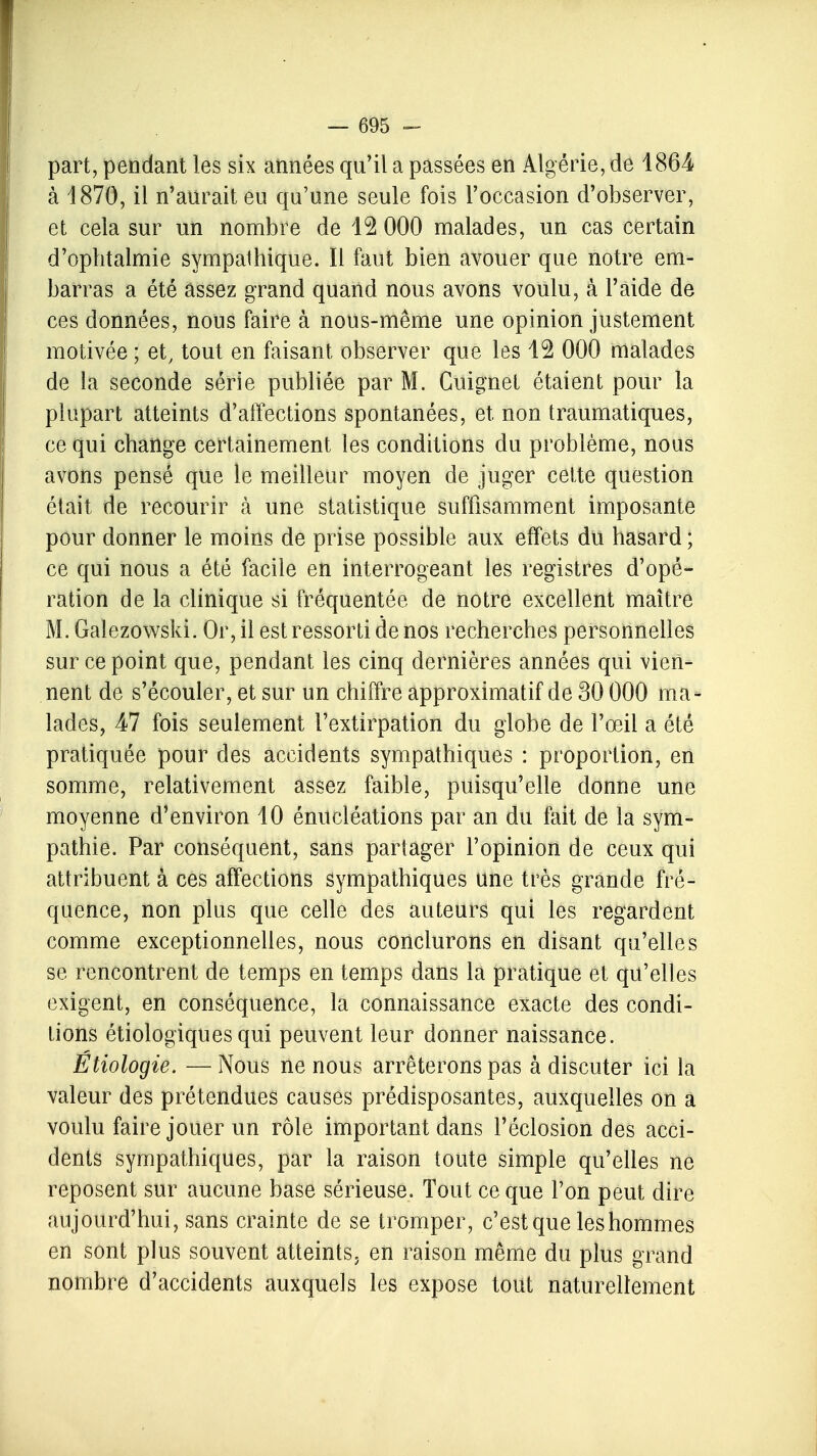 part, pendant les six années qu'il a passées en Algérie, de 1864 à 1870, il n'aurait eu qu'une seule fois l'occasion d'observer, et cela sur un nombre de 12 000 malades, un cas certain d'ophtalmie sympalhique. Il faut bien avouer que notre em- barras a été assez grand quand nous avons voulu, à l'aide de ces données, nous faire à nous-même une opinion justement motivée ; et, tout en faisant observer que les 12 000 malades de la seconde série publiée par M. Cuignet étaient pour la plupart atteints d'affections spontanées, et, non traumatiques, ce qui change certainement les conditions du problème, nous avons pensé que le meilleur moyen de juger cette question était de recourir à une statistique suffisamment imposante pour donner le moins de prise possible aux effets du hasard ; ce qui nous a été facile en interrogeant les registres d'opé- ration de la clinique si fréquentée de notre excellent maître M. Galczowski. Or, il est ressorti de nos recherches personnelles sur ce point que, pendant les cinq dernières années qui vien- nent de s'écouler, et sur un chiffre approximatif de 30 000 ma- lades, 47 fois seulement l'extirpation du globe de l'œil a été pratiquée pour des accidents sympathiques : proportion, en somme, relativement assez faible, puisqu'elle donne une moyenne d'environ 10 énucléations par an du fait de la sym- pathie. Par conséquent, sans partager l'opinion de ceux qui attribuent à ces affections sympathiques une très grande fré- quence, non plus que celle des auteurs qui les regardent comme exceptionnelles, nous conclurons en disant qu'elles se rencontrent de temps en temps dans la pratique et qu'elles exigent, en conséquence, la connaissance exacte des condi- tions étiologiques qui peuvent leur donner naissance. Étiologie. — Nous ne nous arrêterons pas à discuter ici la valeur des prétendues causes prédisposantes, auxquelles on a voulu faire jouer un rôle important dans l'éclosion des acci- dents sympathiques, par la raison toute simple qu'elles ne reposent sur aucune base sérieuse, Tout ce que l'on peut dire aujourd'hui, sans crainte de se tromper, c'est que les hommes en sont plus souvent atteints, en raison même du plus grand nombre d'accidents auxquels les expose tout naturellement