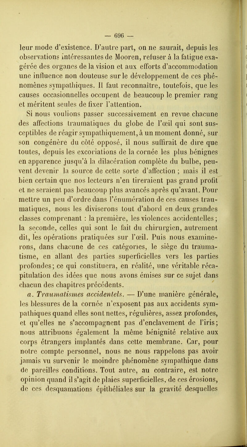 leur mode d'existence. D'autre part, on ne saurait, depuis les observations intéressantes de Mooren, refuser à la fatigue exa- gérée des organes de la vision et aux efforts d'accommodation une influence non douteuse sur le développement de ces phé- nomènes sympathiques. Il faut reconnaître, toutefois, que les causes occasionnelles occupent de beaucoup le premier rang et méritent seules de fixer l'attention. Si nous voulions passer successivement en revue chacune des affections traumatiques du globe de l'œil qui sont sus- ceptibles de réagir sympathiquement, à un moment donné, sur son congénère du côté opposé, il nous suffirait de dire que toutes, depuis les excoriations de la cornée les plus bénignes en apparence jusqu'à la dilacération complète du bulbe, peu- vent devenir la source de cette sorte d'affection ; mais il est bien certain que nos lecteurs n'en tireraient pas grand profit et ne seraient pas beaucoup plus avancés après qu'avant. Pour mettre un peu d'ordre dans rénumération de ces causes trau- matiques, nous les diviserons tout d'abord en deux grandes classes comprenant : la première, les violences accidentelles; la seconde, celles qui sont le fait du chirurgien, autrement dit, les opérations pratiquées sur l'œil. Puis nous examine- rons, dans chacune de ces catégories, le siège du trauma- tisme, en allant des parties superficielles vers les parties profondes; ce qui constituera, en réalité, une véritable réca- pitulation des idées que nous avons émises sur ce sujet dans chacun des chapitres précédents. a. Traumatismes accidentels. — D'une manière générale, les blessures de la cornée n'exposent pas aux accidents sym- pathiques quand elles sont nettes, régulières, assez profondes, et qu'elles ne s'accompagnent pas d'enclavement de l'iris; nous attribuons également la même bénignité relative aux corps étrangers implantés dans cette membrane. Car, pour notre compte personnel, nous ne nous rappelons pas avoir jamais vu survenir le moindre phénomène sympathique dans de pareilles conditions. Tout autre, au contraire, est notre opinion quand il s'agit de plaies superficielles, de ces érosions, de ces desquamations épithéliales sur la gravité desquelles