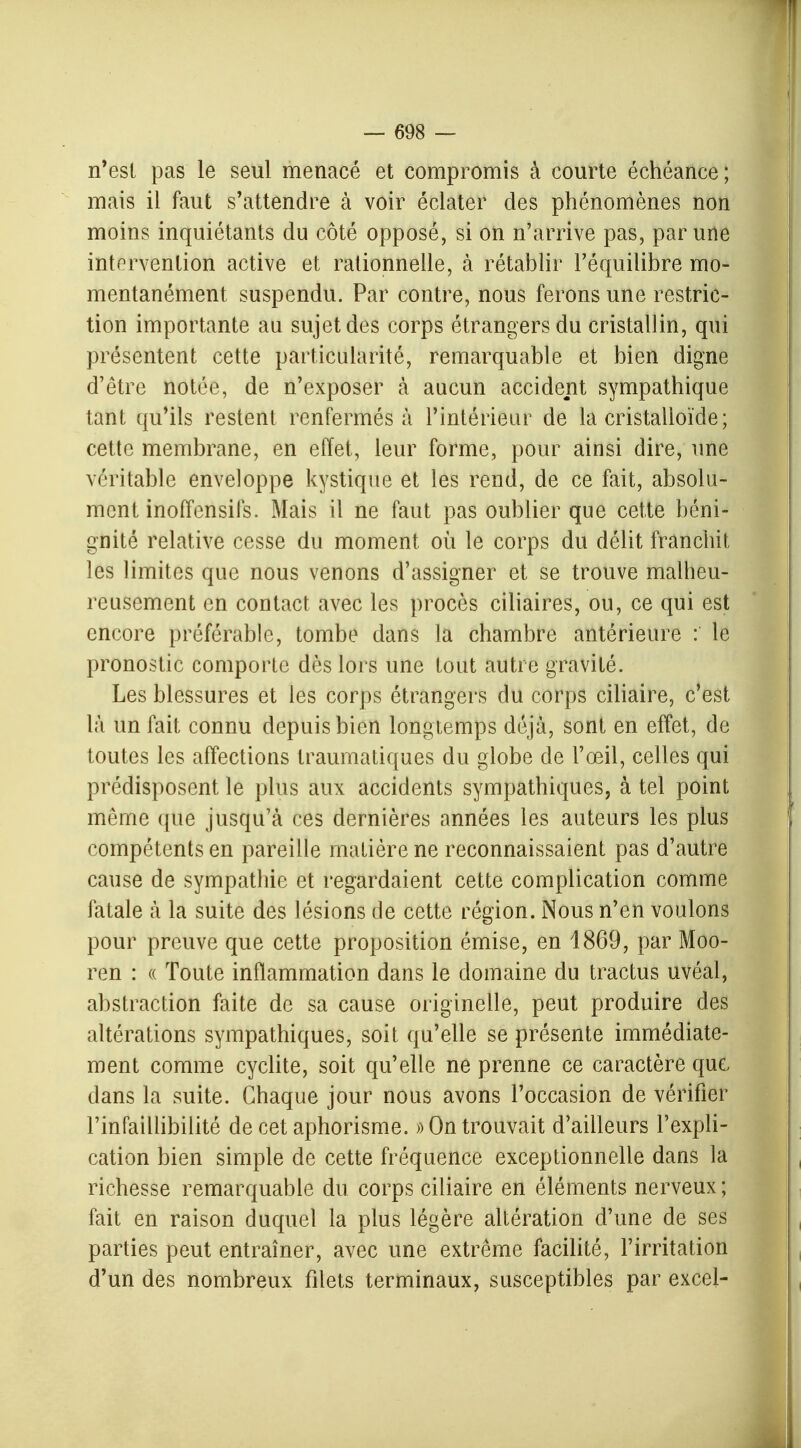 n'est pas le seul menacé et compromis à courte échéance; mais il faut s'attendre à voir éclater des phénomènes non moins inquiétants du côté opposé, si on n'arrive pas, par une intervention active et rationnelle, à rétablir l'équilibre mo- mentanément suspendu. Par contre, nous ferons une restric- tion importante au sujet des corps étrangers du cristallin, qui présentent cette particularité, remarquable et bien digne d'être notée, de n'exposer à aucun accident sympathique tant qu'ils restent renfermés à l'intérieur de la cristalloïde; cette membrane, en effet, leur forme, pour ainsi dire, une véritable enveloppe kystique et les rend, de ce fait, absolu- ment inoffensifs. Mais il ne faut pas oublier que cette béni- gnité relative cesse du moment où le corps du délit franchit les limites que nous venons d'assigner et se trouve malheu- reusement en contact avec les procès ciliaires, ou, ce qui est encore préférable, tombe dans la chambre antérieure : le pronostic comporte dès lors une tout autre gravité. Les blessures et les corps étrangers du corps ciliaire, c'est là un fait connu depuis bien longtemps déjà, sont en effet, de toutes les affections traumatiques du globe de l'œil, celles qui prédisposent le plus aux accidents sympathiques, à tel point même que jusqu'à ces dernières années les auteurs les plus compétents en pareille matière ne reconnaissaient pas d'autre cause de sympathie et regardaient cette complication comme fatale à la suite des lésions de cette région. Nous n'en voulons pour preuve que cette proposition émise, en 1869, par Moo- ren : « Toute inflammation dans le domaine du tractus uvéal, abstraction faite de sa cause originelle, peut produire des altérations sympathiques, soit qu'elle se présente immédiate- ment comme cyclite, soit qu'elle ne prenne ce caractère que dans la suite. Chaque jour nous avons l'occasion de vérifier l'infaillibilité de cet aphorisme. » On trouvait d'ailleurs l'expli- cation bien simple de cette fréquence exceptionnelle dans la richesse remarquable du corps ciliaire en éléments nerveux; fait en raison duquel la plus légère altération d'une de ses parties peut entraîner, avec une extrême facilité, l'irritation d'un des nombreux filets terminaux, susceptibles par excel-