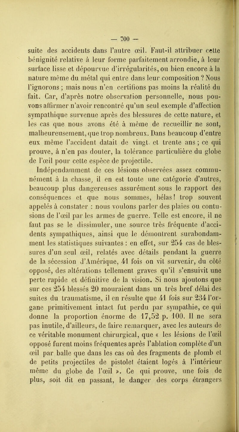 suite des accidents dans l'autre œil. Faut-il attribuer cette bénignité relative à leur forme parfaitement arrondie, à leur surface lisse et dépourvue d'irrégularités, ou bien encore à la nature même du métal qui entre dans leur composition ? Nous l'ignorons ; mais nous n'en certifions pas moins la réalité du fait. Car, d'après notre observation personnelle, nous pou- vons affirmer n'avoir rencontré qu'un seul exemple d'affection sympathique survenue après des blessures de cette nature, et les cas que nous avons été à môme de recueillir ne sont, malheureusement, que trop nombreux. Dans beaucoup d'entre eux même l'accident datait de vingt- et trente ans ; ce qui prouve, à n'en pas douter, la tolérance particulière du globe de l'œil pour cette espèce de projectile. Indépendamment de ces lésions observées assez commu- nément à la chasse, il en est toute une catégorie d'autres, beaucoup plus dangereuses assurément sous le rapport des conséquences et que nous sommes, hélas ! trop souvent appelés à constater : nous voulons parler des plaies ou contu- sions de l'œil par les armes de guerre. Telle est encore, il ne faut pas se le dissimuler, une source très fréquente d'acci- dents sympathiques, ainsi que le démontrent surabondam- ment les statistiques suivantes : en effet, sur 254 cas de bles- sures d'un seul œil, relatés avec détails pendant la guerre de la sécession d'Amérique, 41 fois on vit survenir, du côté opposé, des altérations tellement graves qu'il s'ensuivit une perte rapide et définitive de la vision. Si nous ajoutons que sur ces 254 blessés 20 mouraient dans un très bref délai des suites du traumatisme, il en résulte que 41 fois sur 234 l'or- gane primitivement intact fut perdu par sympathie, ce qui donne la proportion énorme de 17,52 p. 100. Il ne sera pas inutile, d'ailleurs, de faire remarquer, avec les auteurs de ce véritable monument chirurgical, que « les lésions de l'œil opposé furent moins fréquentes après l'ablation complète d'un œil par balle que dans les cas où des fragments de plomb et de petits projectiles de pistolet étaient logés à l'intérieur même du globe de l'œil ». Ce qui prouve, une fois de plus, soit dit en passant, le danger des corps étrangers