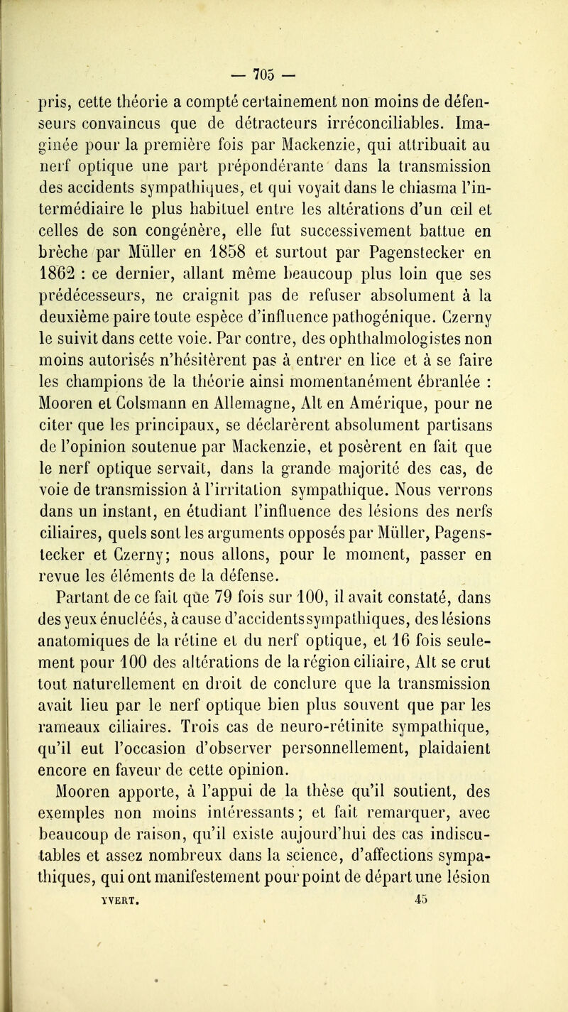 pris, cette théorie a compté certainement non moins de défen- seurs convaincus que de détracteurs irréconciliables. Ima- ginée pour la première fois par Mackenzie, qui attribuait au nerf optique une part prépondérante dans la transmission des accidents sympathiques, et qui voyait dans le chiasma l'in- termédiaire le plus habituel entre les altérations d'un œil et celles de son congénère, elle fut successivement battue en brèche par Mùller en 1858 et surtout par Pagenstecker en 1862 : ce dernier, allant même beaucoup plus loin que ses prédécesseurs, ne craignit pas de refuser absolument à la deuxième paire toute espèce d'influence pathogénique. Czerny le suivit dans cette voie. Par contre, des ophthalmologistes non moins autorisés n'hésitèrent pas à entrer en lice et à se faire les champions de la théorie ainsi momentanément ébranlée : Mooren et Golsmann en Allemagne, x\lt en Amérique, pour ne citer que les principaux, se déclarèrent absolument partisans de l'opinion soutenue par Mackenzie, et posèrent en fait que le nerf optique servait, dans la grande majorité des cas, de voie de transmission à l'irritation sympathique. Nous verrons dans un instant, en étudiant l'influence des lésions des nerfs ciliaires, quels sont les arguments opposés par Mùller, Pagens- tecker et Czerny; nous allons, pour le moment, passer en revue les éléments de la défense. Partant de ce fait que 79 fois sur 100, il avait constaté, dans des yeux énucléés, à cause d'accidents sympathiques, des lésions anatomiques de la rétine et du nerf optique, et 16 fois seule- ment pour 100 des altérations de la région ciliaire, Alt se crut tout naturellement en droit de conclure que la transmission avait lieu par le nerf optique bien plus souvent que par les rameaux ciliaires. Trois cas de neuro-rétinite sympathique, qu'il eut l'occasion d'observer personnellement, plaidaient encore en faveur de cette opinion. Mooren apporte, à l'appui de la thèse qu'il soutient, des exemples non moins intéressants ; et fait remarquer, avec beaucoup de raison, qu'il existe aujourd'hui des cas indiscu- tables et assez nombreux dans la science, d'affections sympa- thiques, qui ont manifestement pourpoint de départ une lésion YVERT. 45