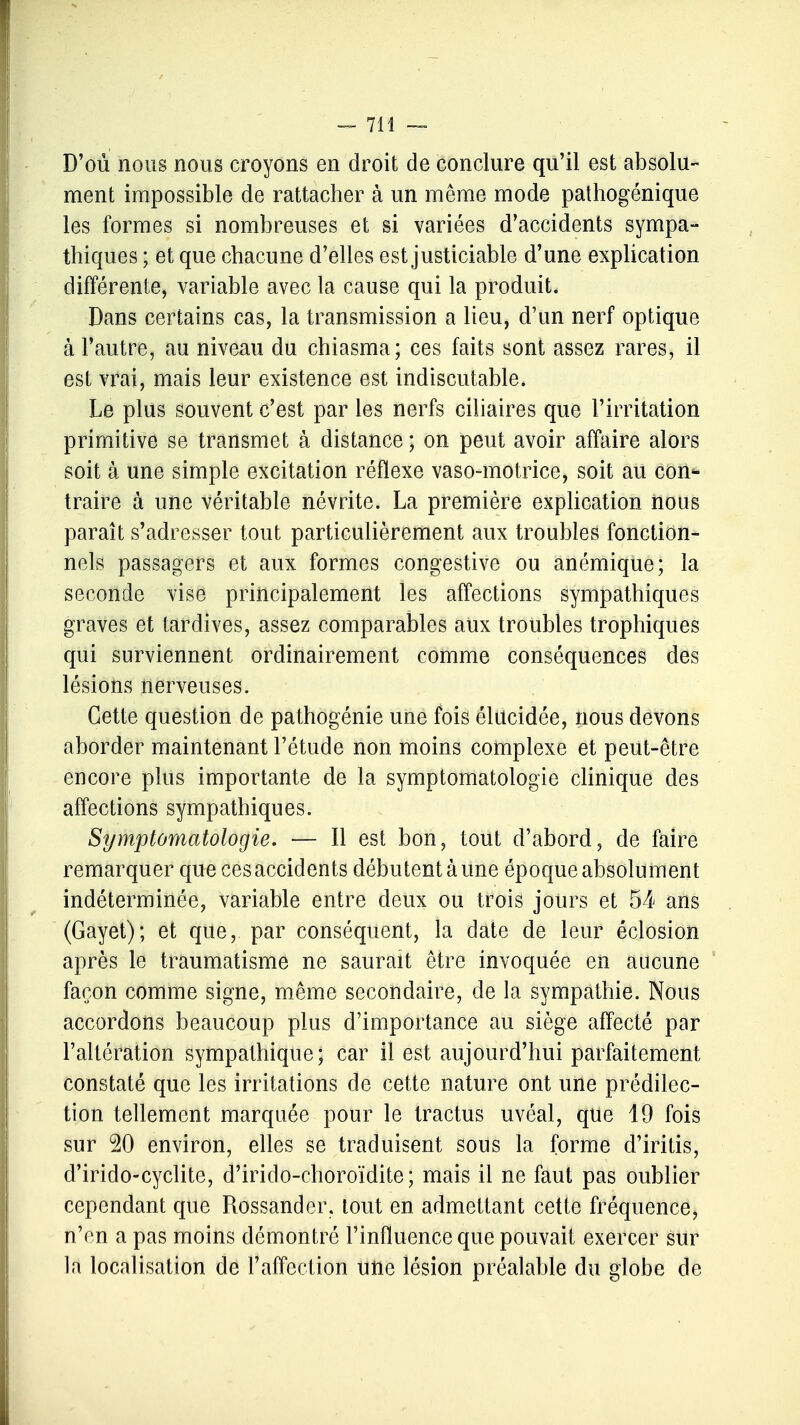 D'où nous nous croyons en droit de conclure qu'il est absolu- ment impossible de rattacher à un même mode pathogénique les formes si nombreuses et si variées d'accidents sympa- thiques ; et que chacune d'elles est justiciable d'une explication différente, variable avec la cause qui la produit. Dans certains cas, la transmission a lieu, d'un nerf optique à l'autre, au niveau du chiasma; ces faits sont assez rares, il est vrai, mais leur existence est indiscutable. Le plus souvent c'est par les nerfs ciliaires que l'irritation primitive se transmet à distance ; on peut avoir affaire alors soit à une simple excitation réflexe vaso-motrice, soit au con*- traire à une véritable névrite. La première explication nous paraît s'adresser tout particulièrement aux troubles fonction- nels passagers et aux formes congestive ou anémique; la seconde vise principalement les affections sympathiques graves et tardives, assez comparables aux troubles trophiqnes qui surviennent ordinairement comme conséquences des lésions nerveuses. Cette question de pathogénie une fois élucidée, nous devons aborder maintenant l'étude non moins complexe et peut-être encore plus importante de la symptomatologie clinique des affections sympathiques. Symptomatologie. — Il est bon, tout d'abord, de faire remarquer que ces accidents débutent à une époque absolument indéterminée, variable entre deux ou trois jours et 54 ans (Gayet); et que, par conséquent, la date de leur éclosion après le traumatisme ne saurait être invoquée en aucune façon comme signe, même secondaire, de la sympathie. Nous accordons beaucoup plus d'importance au siège affecté par l'altération sympathique; car il est aujourd'hui parfaitement constaté que les irritations de cette nature ont une prédilec- tion tellement marquée pour le tractus uvéal, que 19 fois sur 20 environ, elles se traduisent sous la forme d'iritis, d'irido-cyclite, d'irido-choroïdite; mais il ne faut pas oublier cependant que Rossander, tout en admettant cette fréquence, n'en a pas moins démontré l'influence que pouvait exercer sur la localisation dé l'affection une lésion préalable du globe de