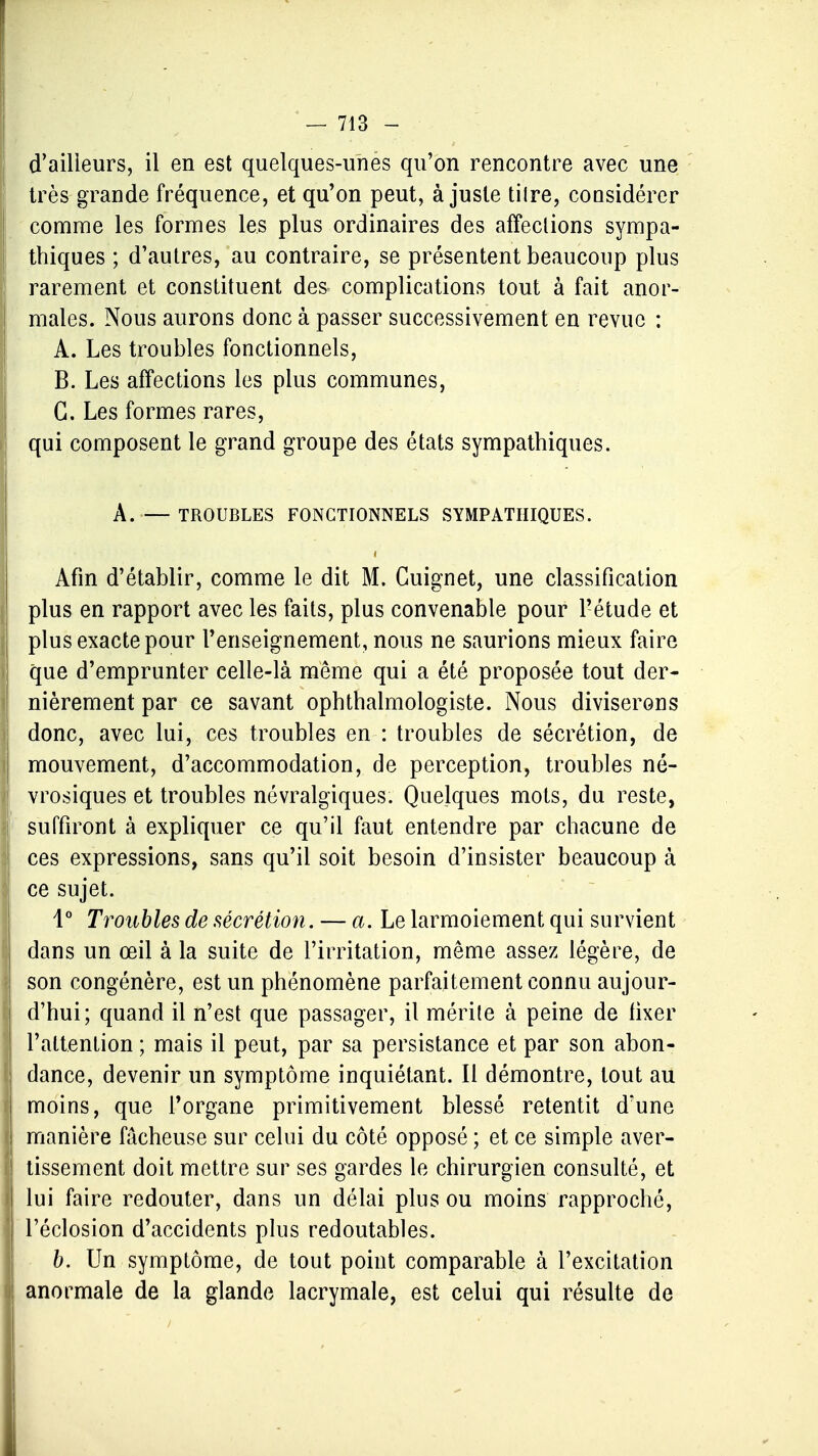 d'ailleurs, il en est quelques-unes qu'on rencontre avec une très grande fréquence, et qu'on peut, à juste tilre, considérer comme les formes les plus ordinaires des affections sympa- thiques ; d'autres, au contraire, se présentent beaucoup plus rarement et constituent des complications tout à fait anor- males. Nous aurons donc à passer successivement en revue : A. Les troubles fonctionnels, B. Les affections les plus communes, G. Les formes rares, qui composent le grand groupe des états sympathiques. À. — TROUBLES FONCTIONNELS SYMPATHIQUES. Afin d'établir, comme le dit M. Guignet, une classification plus en rapport avec les faits, plus convenable pour l'étude et plus exacte pour l'enseignement, nous ne saurions mieux faire que d'emprunter celle-là même qui a été proposée tout der- nièrement par ce savant ophthalmologiste. Nous diviserons donc, avec lui, ces troubles en : troubles de sécrétion, de mouvement, d'accommodation, de perception, troubles né- vrosiques et troubles névralgiques. Quelques mots, du reste, suffiront à expliquer ce qu'il faut entendre par chacune de ces expressions, sans qu'il soit besoin d'insister beaucoup à ce sujet. 1° Troubles de sécrétion. — a. Le larmoiement qui survient dans un œil à la suite de l'irritation, même assez légère, de son congénère, est un phénomène parfaitement connu aujour- j d'hui; quand il n'est que passager, il mérite à peine de fixer l'attention ; mais il peut, par sa persistance et par son abon- dance, devenir un symptôme inquiétant. Il démontre, tout au moins, que l'organe primitivement blessé retentit d'une I manière fâcheuse sur celui du côté opposé ; et ce simple aver- tissement doit mettre sur ses gardes le chirurgien consulté, et I lui faire redouter, dans un délai plus ou moins rapproché, I l'éclosion d'accidents plus redoutables. b. Un symptôme, de tout point comparable à l'excitation \ anormale de la glande lacrymale, est celui qui résulte de