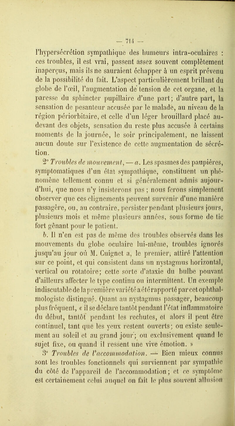 l'hypersécrétion sympathique des humeurs intra-oculaires : ces troubles, il est vrai, passent assez souvent complètement inaperçus, mais ils ne sauraient échapper à un esprit prévenu de la possibilité du fait. L'aspect particulièrement brillant du globe de l'œil, l'augmentation de tension de cet organe, et la paresse du sphincter pupillaire d'une part ; d'autre part, la sensation de pesanteur accusée par le malade, au niveau de la région périorbitaire, et celle d'un léger brouillard placé au- devant des objets, sensation du reste plus accusée à certains moments de la journée, le soir principalement, ne laissent aucun doute sur l'existence de cette augmentation de sécré- tion. 2° Troubles de mouvement, — a. Les spasmes des paupières, symptomatiques d'un état sympathique, constituent un phé- nomène tellement connu et si généralement admis aujour- d'hui, que nous n'y insisterons pas ; nous ferons simplement observer que ces clignements peuvent survenir d'une manière passagère, ou, au contraire, persister pendant plusieurs jours, plusieurs mois et même plusieurs années, sous forme de tic fort gênant pour le patient. b. Il n'en est pas de même des troubles observés dans les mouvements du globe oculaire lui-même, troubles ignorés jusqu'au jour où M. Guignet a, le premier, attiré l'attention sur ce point, et qui consistent dans un nystagmus horizontal, vertical ou rotatoire; cette sorte d'ataxie du bulbe pouvant d'ailleurs affecter le type continu ou intermittent. Un exemple indiscutable de la première variété a été rapporté par cet ophtal- mologiste distingué. Quant au nystagmus passager, beaucoup plus fréquent, « il se déclare tantôt pendant l'état inflammatoire du début, tantôt pendant les rechutes, et alors il peut être continuel, tant que les yeux restent ouverts; ou existe seule- ment au soleil et au grand jour ; ou exclusivement quand le sujet fixe, ou quand il ressent une vive émotion. » 3° Troubles de l'accommodation. — Bien mieux connus sont les troubles fonctionnels qui surviennent par sympathie du côté de l'appareil de l'accommodation ; et ce symptôme est certainement celui auquel on fait le plus souvent allusion