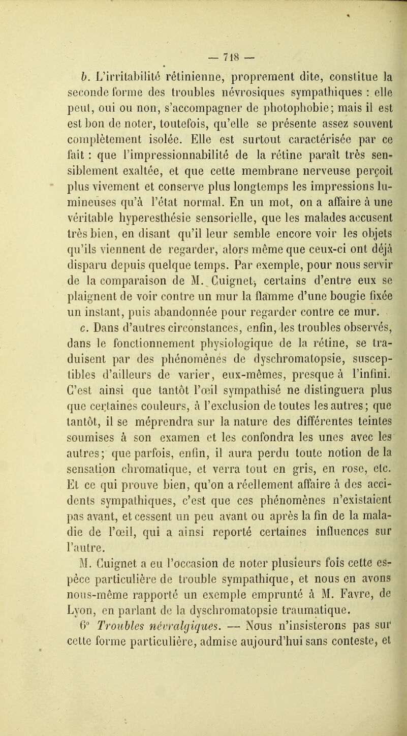 b. L'irritabilité rétinienne, proprement dite, constitue la seconde forme des troubles névrosiques sympathiques : elle peut, oui ou non, s'accompagner de photophobie; mais il est est bon de noter, toutefois, qu'elle se présente assez souvent complètement isolée. Elle est surtout caractérisée par ce fait : que l'impressionnabilité de la rétine paraît très sen- siblement exaltée, et que cette membrane nerveuse perçoit plus vivement et conserve plus longtemps les impressions lu- mineuses qu'à l'état normal. En un mot, on a affaire à une véritable hyperesthésie sensorielle, que les malades accusent très bien, en disant qu'il leur semble encore voir les objets qu'ils viennent de regarder, alors même que ceux-ci ont déjà disparu depuis quelque temps. Par exemple, pour nous servir de la comparaison de M. Cuignet-, certains d'entre eux se plaignent de voir contre un mur la flamme d'une bougie fixée un instant, puis abandonnée pour regarder contre ce mur. c. Dans d'autres circonstances, enfin, les troubles observés, dans le fonctionnement physiologique de la rétine, se tra- duisent par des phénomènes de dyschromatopsie, suscep- tibles d'ailleurs de varier, eux-mêmes, presque à l'infini. C'est ainsi que tantôt l'œil sympathisé ne distinguera plus que certaines couleurs, a l'exclusion de toutes les autres; que tantôt, il se méprendra sur la nature des différentes teintes soumises à son examen et les confondra les unes avec les autres; que parfois, enfin, il aura perdu toute notion delà sensation chromatique, et verra tout en gris, en rose, etc. Et ce qui prouve bien, qu'on a réellement affaire à des acci- dents sympathiques, c'est que ces phénomènes n'existaient pas avant, et cessent un peu avant ou après la fin de la mala- die de l'œil, qui a ainsi reporté certaines influences sur l'autre. M. Cuignet a eu l'occasion de noter plusieurs fois cette es- pèce particulière de trouble sympathique, et nous en avons nous-même rapporté un exemple emprunté à M. Favrej de Lyon, en parlant de la dyschromatopsie traumatique. 6° Troubles névralgiques. — Nous n'insisterons pas sur cette forme particulière, admise aujourd'hui sans conteste, et