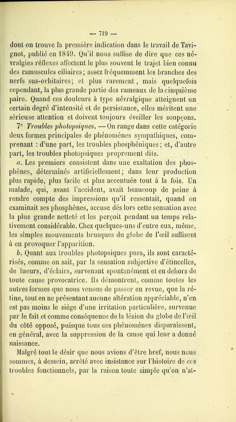 dont on trouve la première indication dans le travail de Tavi- gnot, publié en 1849. Qu'il nous suffise de dire que ces né- vralgies réflexes affectent le plus souvent le trajet bien connu des ramuscules cili aires; assez fréquemment les branches des nerfs sus-orbitaires; et plus rarement, mais quelquefois cependant, la plus grande partie des rameaux de la cinquième paire. Quand ces douleurs à type névralgique atteignent un certain degré d'intensité et de persistance, elles méritent une sérieuse attention et doivent toujours éveiller les soupçons. 7° Troubles photopsiques. — On range dans cette catégorie deux formes principales de phénomènes sympathiques, com- prenant : d'une part, les troubles phosphéniques ; et, d'autre part, les troubles photopsiques proprement dits. a. Les premiers consistent dans une exaltation des phos- phènes, déterminés artificiellement; dans leur production plus rapide, plus facile et plus accentuée tout à la fois. Un malade, qui, avant l'accident, avait beaucoup de peine à rendre compte des impressions qu'il ressentait, quand on examinait ses phosphènes, accuse dès lors cette sensation avec la plus grande netteté et les perçoit pendant un temps rela- tivement considérable. Chez quelques-uns d'entre eux, même, les simples mouvements brusques du globe de l'œil suffisent à en provoquer l'apparition. b. Quant aux troubles photopsiques purs, ils sont caracté- risés, comme on sait, par la sensation subjective d'étincelles, de lueurs, d'éclairs, survenant spontanément et en dehors de toute cause provocatrice. Ils démontrent, comme toutes les autres formes que nous venons de passer en revue, que la ré- tine, tout en ne présentant aucune altération appréciable, n'en est pas moins le siège d'une irritation particulière, survenue par le fait et comme conséquence de la lésion du globe de l'œil du côté opposé, puisque tous ces phénomènes disparaissent* en général, avec la suppression de la cause qui leur a donné naissance. Malgré tout le désir que nous avions d'être bref* nous nous sommes, à dessein, arrêté avec insistance sur l'histoire de ces troubles fonctionnels, par la raison toute simple qu'on n'ai-