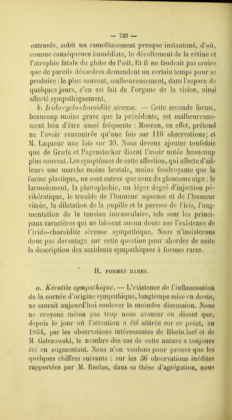 entravée, subit un ramollissement presque instantané, d'où, comme conséquence immédiate, le décollement de la rétine et l'atrophie fatale du globe de l'œil. Et il ne faudrait pas croire que de pareils désordres demandent un certain temps pour se produire :1e plus souvent, malheureusement, dans l'espace de quelques jours, c'en est fait de l'organe de la vision, ainsi affecté sympathiquement. b. Irido-cyclo-clioroïdite séreuse. — Cette seconde forme, beaucoup moins grave que la précédente, est malheureuse- ment loin d'être aussi fréquente : Mooren, en effet, prétend ne l'avoir rencontrée qu'une fois sur 116 observations; et M. Laqueur une fois sur 30. Nous devons ajouter toufelbis que de Grœfe et Pagenstecker disent l'avoir notée beaucoup plus souvent. Les symptômes de cette affection, qui affecte d'ail- leurs une marche moins brutale, moins foudroyante que la forme plastique, ne sont autres que ceux du glaucome aigu : le larmoiement, la photopbobie, un léger degré d'injection pé- rikératique, le trouble de l'humeur aqueuse et de l'humeur vitrée, la dilatation de la pupille et la paresse de l'iris, l'aug- mentation de la tension intraoculaire, tels sont les princi- paux caractères qui ne laissent aucun doute sur l'existence de l'irido-choroïdite séreuse sympathique. Nous n'insisterons donc pas davantage sur cette question pour aborder de suite la description des accidents sympathiques à formes rares. II. FORMES RARES. a. Kératite sympathique. — L'existence de l'inflammation de la cornée d'origine sympathique, longtemps mise en doute, ne saurait aujourd'hui soulever la moindre discussion. Nous ne croyons môme pas trop nous avancer en disant que, depuis le jour où l'attention a été attirée sur ce point, en 1864, parles observations intéressantes de PiheinJorfet de M. Galezowski, le nombre des cas de cette nature a toujours été en augmentant. Nous n'en voulons pour preuve que les quelques chiffres suivants : sur les 36 observations inédites rapportées par M. Reclus, dans sa thèse d'agrégation, nous