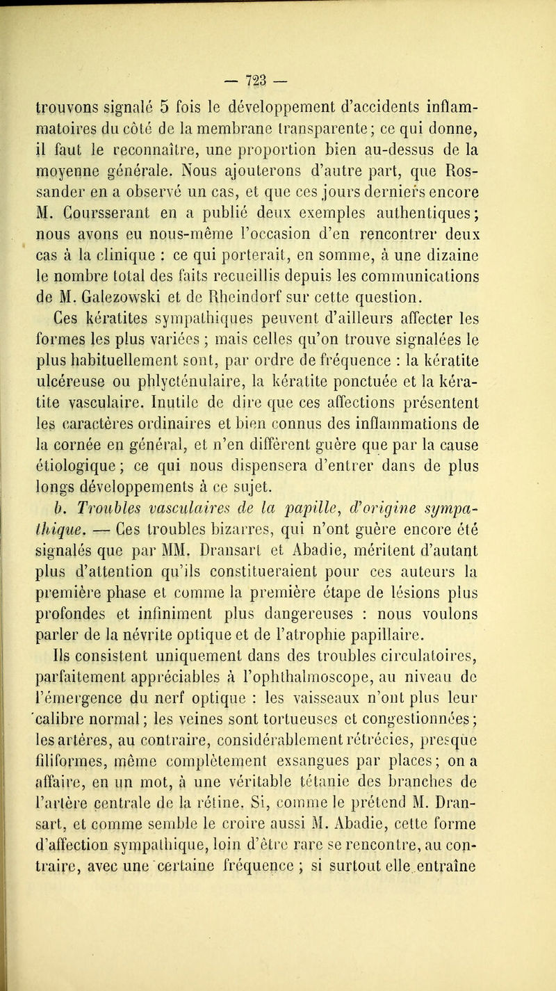 trouvons signalé 5 fois le développement d'accidents inflam- matoires du côté de la membrane transparente; ce qui donne, il faut le reconnaître, une proportion bien au-dessus de la moyenne générale. Nous ajouterons d'autre part, que Ros- sander en a observé un cas, et que ces jours derniers encore M. Coursserant en a publié deux exemples authentiques; nous avons eu nous-même l'occasion d'en rencontrer deux cas à la clinique : ce qui porterait, en somme, à une dizaine le nombre total des faits recueillis depuis les communications de M. Galezowski et de Rheindorf sur cette question. Ces kératites sympathiques peuvent d'ailleurs affecter les formes les plus variées ; mais celles qu'on trouve signalées le plus habituellement sont, par ordre de fréquence : la kératite ulcéreuse ou phlycténulaire, la kératite ponctuée et la kéra- tite vasculaire. Inutile de dire que ces affections présentent les caractères ordinaires et bien connus des inflammations de la cornée en général, et n'en diffèrent guère que par la cause étiologique ; ce qui nous dispensera d'entrer dans de plus longs développements à ce sujet. b. Troubles vasculaires de la papille, d'origine sympa- thique. — Ces troubles bizarres, qui n'ont guère encore été signalés que par MM. Dransart et Abadie, méritent d'autant plus d'attention qu'ils constitueraient pour ces auteurs la première phase et comme la première étape de lésions plus profondes et infiniment plus dangereuses : nous voulons parler de la névrite optique et de l'atrophie papillaire. Ils consistent uniquement dans des troubles circulatoires, parfaitement appréciables à l'ophthalmoscope, au niveau de l'émergence du nerf optique : les vaisseaux n'ont plus leur 'calibre normal ; les veines sont tortueuses et congestionnées ; les artères, au contraire, considérablement rétrécies, presque filiformes, même complètement exsangues par places; on a affaire, en un mot, à une véritable tétanie des branches de l'artère centrale de la rétine. Si, comme le prétend M. Dran- sart, et comme semble le croire aussi M. Abadie, cette forme d'affection sympathique, loin d'être rare se rencontre, au con- traire, avec une certaine fréquence; si surtout elle, entraîne