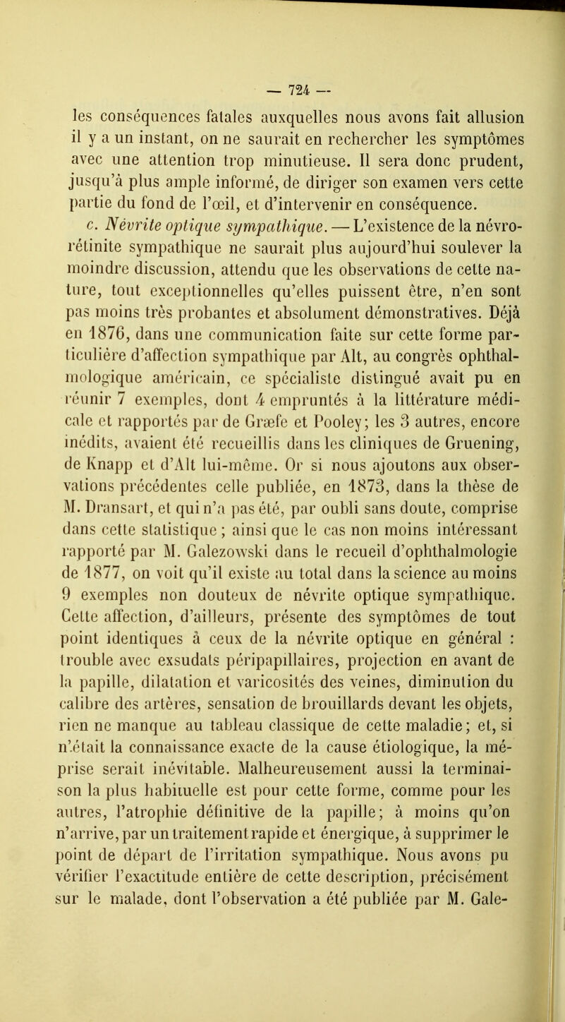 les conséquences fatales auxquelles nous avons fait allusion il y a un instant, on ne saurait en rechercher les symptômes avec une attention trop minutieuse. Il sera donc prudent, jusqu'à plus ample informé, de diriger son examen vers cette partie du fond de l'œil, et d'intervenir en conséquence. c. Névrite optique sympathique. — L'existence de la névro- rétinite sympathique ne saurait plus aujourd'hui soulever la moindre discussion, attendu que les observations de cette na- ture, tout exceptionnelles qu'elles puissent être, n'en sont pas moins très probantes et absolument démonstratives. Déjà en 1876, dans une communication faite sur cette forme par- ticulière d'affection sympathique par Alt, au congrès ophthal- mologïque américain, ce spécialiste distingué avait pu en réunir 7 exemples, dont A empruntés à la littérature médi- cale et rapportés par de Graefe et Pooley; les 3 autres, encore inédits, avaient été recueillis dans les cliniques de Gruening, de Knapp et d'Alt lui-même. Or si nous ajoutons aux obser- vations précédentes celle publiée, en 1873, dans la thèse de M. Dransart, et qui n'a pas été, par oubli sans doute, comprise dans cette statistique ; ainsi que le cas non moins intéressant rapporté par M. Galezowski dans le recueil d'ophthalmologie de 4877, on voit qu'il existe au total dans la science au moins 9 exemples non douteux de névrite optique sympathique. Cette affection, d'ailleurs, présente des symptômes de tout point identiques à ceux de la névrite optique en général : trouble avec exsudais péripapillaires, projection en avant de la papille, dilatation et varicosités des veines, diminution du calibre des artères, sensation de brouillards devant les objets, rien ne manque au tableau classique de cette maladie; et, si n'était la connaissance exacte de la cause étiologique, la mé- prise serait inévitable. Malheureusement aussi la terminai- son la plus habituelle est pour cette forme, comme pour les autres, l'atrophie définitive de la papille; à moins qu'on n'arrive, par un traitement rapide et énergique, à supprimer le point de départ de l'irritation sympathique. Nous avons pu vérifier l'exactitude entière de cette description, précisément sur le malade, dont l'observation a été publiée par M. Gale-