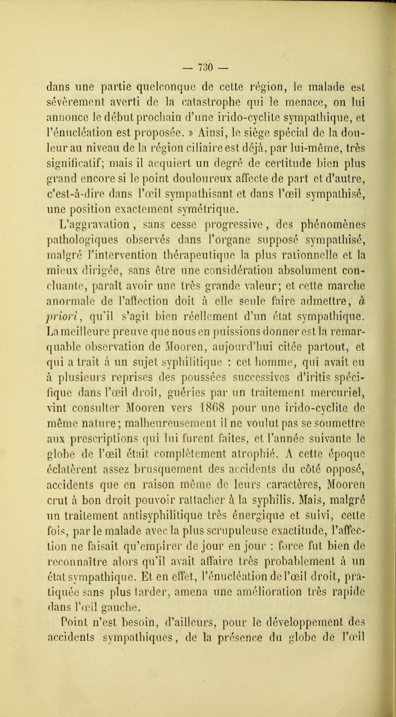 dans une partie quelconque de cette région, le malade est sévèrement averti de la catastrophe qui le menace, on lui annonce le début prochain d'une irido-cyclite sympathique, et l'énucléation est proposée. » Ainsi, le siège spécial de la dou- leur au niveau de la région ciliaire est déjà, par lui-même, très significatif; mais il acquiert un degré de certitude bien plus grand encore si le point douloureux affecte de part et d'autre, c'est-à-dire dans l'œil sympathisant et dans l'œil sympathisé, une position exactement symétrique. L'aggravation , sans cesse progressive, des phénomènes pathologiques observés dans l'organe supposé sympathisé, malgré l'intervention thérapeutique la plus rationnelle et la mieux dirigée, sans être une considération absolument con- cluante, parait avoir une très grande valeur; et cette marche anormale de l'affection doit à elle seule faire admettre, à priori, qu'il s'agit bien réellement d'un état sympathique. La meilleure preuve que nous en puissions donner est la remar- quable observation de Mooren, aujourd'hui citée partout, et qui a trait à un sujet syphilitique : cet homme, qui avait eu à plusieurs reprises des poussées successives d'iritis spéci- fique dans l'œil droit, guéries par un traitement mercuriel, vint consulter Mooren vers 1868 pour une irido-cyclite de même nature; malheureusement il ne voulut pas se soumettre aux prescriptions qui lui furent faites, et l'année suivante le globe de l'œil était complètement atrophié. A cette époque éclatèrent assez brusquement des accidents du côté opposé, accidents que en raison même de leurs caractères, Mooren crut à bon droit pouvoir rattacher à la syphilis. Mais, malgré un traitement antisyphilitique très énergique et suivi, cette fois, par le malade avec la plus scrupuleuse exactitude, l'affec- tion ne faisait qu'empirer de jour en jour : force fut bien de reconnaître alors qu'il avait affaire très probablement à un état sympathique. Et en effet , l'énucléation de l'œil droit, pra- tiquée sans plus larder, amena une amélioration très rapide dans l'œil gauche. Point n'est besoin, d'ailleurs, pour le développement des accidents sympathiques, de la présence du globe de l'œil