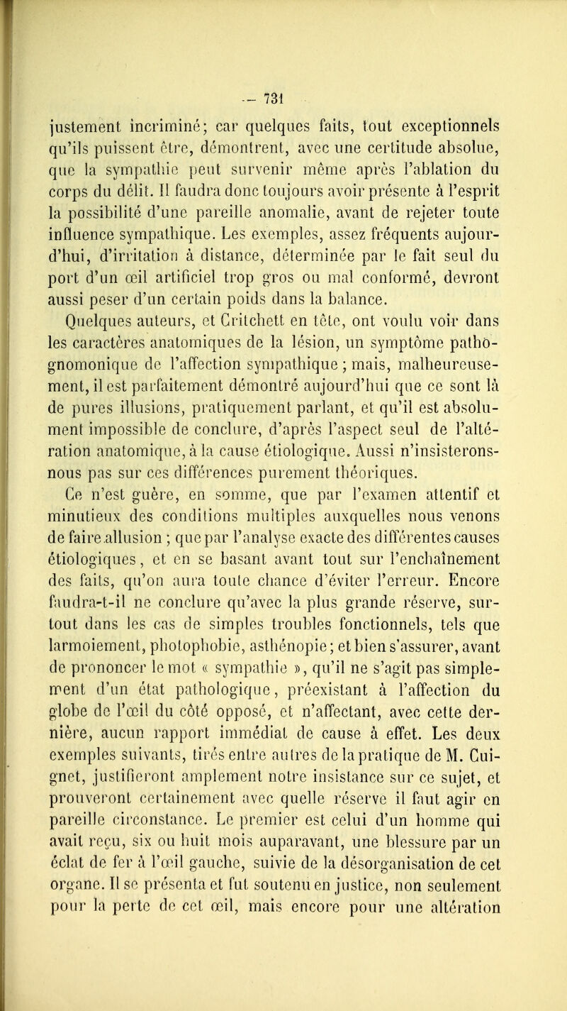 justement incriminé; car quelques faits, tout exceptionnels qu'ils puissent être, démontrent, avec une certitude absolue, que la sympathie peut survenir même après l'ablation du corps du délit. 11 faudra donc toujours avoir présente à l'esprit la possibilité d'une pareille anomalie, avant de rejeter toute influence sympathique. Les exemples, assez fréquents aujour- d'hui, d'irritation à distance, déterminée par le fait seul du port d'un œil artificiel trop gros ou mal conformé, devront aussi peser d'un certain poids dans la balance. Quelques auteurs, et Gritchett en tête, ont voulu voir dans les caractères anatomiques de la lésion, un symptôme pathô- gnomonique de l'affection sympathique ; mais, malheureuse- ment, il est parfaitement démontré aujourd'hui que ce sont là de pures illusions, pratiquement parlant, et qu'il est absolu- ment impossible de conclure, d'après l'aspect seul de l'alté- ration anatomique, à la cause étiologique. Aussi n'insisterons- nous pas sur ces différences purement théoriques. Ce n'est guère, en somme, que par l'examen attentif et minutieux des conditions multiples auxquelles nous venons de faire allusion ; que par l'analyse exacte des différentes causes étiologiques, et en se basant avant tout sur l'enchaînement des faits, qu'on aura toute chance d'éviter l'erreur. Encore faudra-t-il ne conclure qu'avec la plus grande réserve, sur- tout dans les cas de simples troubles fonctionnels, tels que larmoiement, photophobie, asthénopie; et bien s'assurer, avant de prononcer le mot « sympathie », qu'il ne s'agit pas simple- ment d'un état pathologique, préexistant à l'affection du globe de l'œil du côté opposé, et n'affectant, avec cette der- nière, aucun rapport immédiat de cause à effet. Les deux exemples suivants, tirés entre autres de la pratique de M. Gui- gnet, justifieront amplement notre insistance sur ce sujet, et prouveront certainement avec quelle réserve il faut agir en pareille circonstance. Le premier est celui d'un homme qui avait reçu, six ou huit mois auparavant, une blessure par un éclat de fer à l'œil gauche, suivie de la désorganisation de cet organe. Il se présenta et fut soutenu en justice, non seulement pour la perte de cet œil, mais encore pour une altération