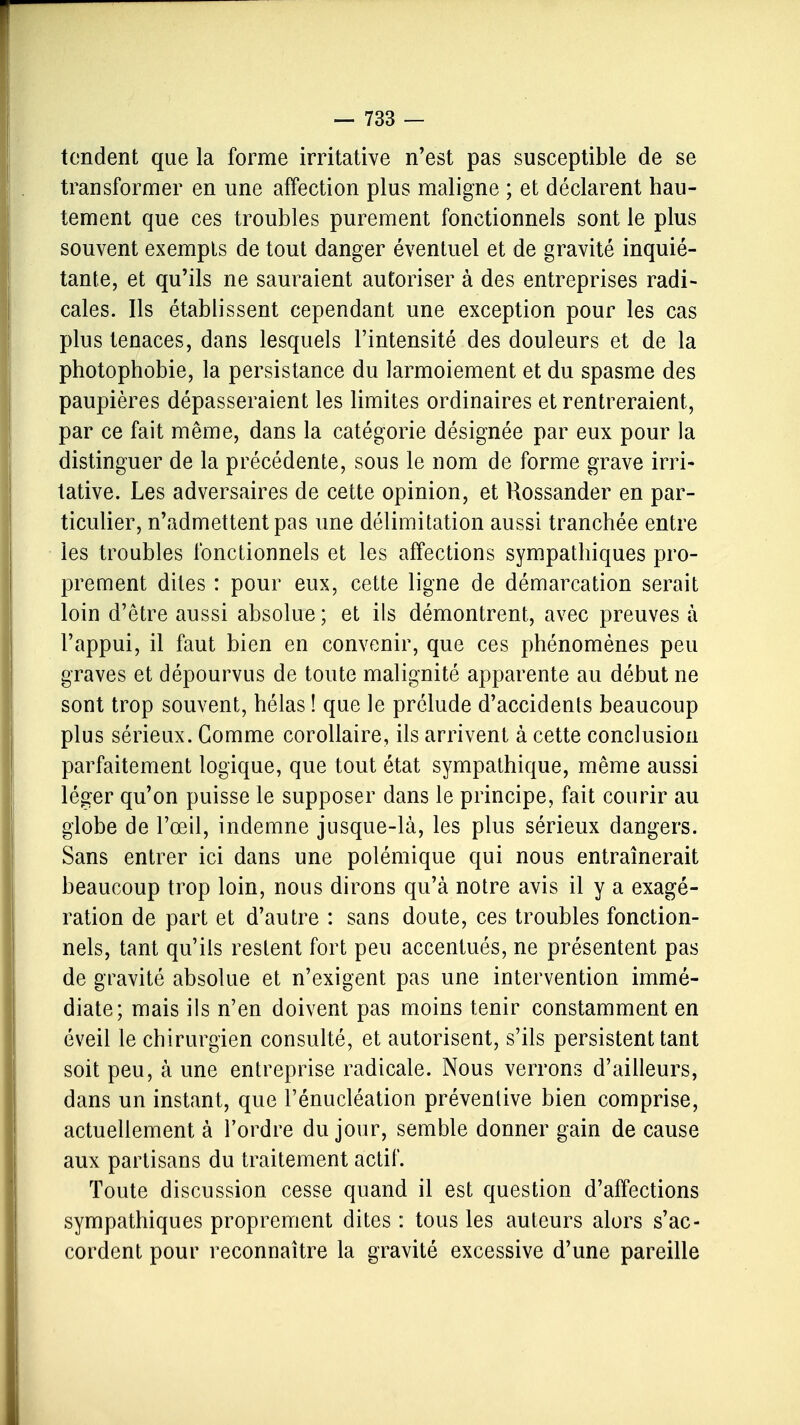 tendent que la forme irritative n'est pas susceptible de se transformer en une affection plus maligne ; et déclarent hau- tement que ces troubles purement fonctionnels sont le plus souvent exempts de tout danger éventuel et de gravité inquié- tante, et qu'ils ne sauraient autoriser à des entreprises radi- cales. Ils établissent cependant une exception pour les cas plus tenaces, dans lesquels l'intensité des douleurs et de la photophobie, la persistance du larmoiement et du spasme des paupières dépasseraient les limites ordinaires et rentreraient, par ce fait même, dans la catégorie désignée par eux pour la distinguer de la précédente, sous le nom de forme grave irri- tative. Les adversaires de cette opinion, et Rossander en par- ticulier, n'admettent pas une délimitation aussi tranchée entre les troubles fonctionnels et les affections sympathiques pro- prement dites : pour eux, cette ligne de démarcation serait loin d'être aussi absolue ; et ils démontrent, avec preuves à l'appui, il faut bien en convenir, que ces phénomènes peu graves et dépourvus de toute malignité apparente au début ne sont trop souvent, hélas ! que le prélude d'accidents beaucoup plus sérieux. Gomme corollaire, ils arrivent à cette conclusion parfaitement logique, que tout état sympathique, même aussi léger qu'on puisse le supposer dans le principe, fait courir au globe de l'œil, indemne jusque-là, les plus sérieux dangers. Sans entrer ici dans une polémique qui nous entraînerait beaucoup trop loin, nous dirons qu'à notre avis il y a exagé- ration de part et d'autre : sans doute, ces troubles fonction- nels, tant qu'ils restent fort peu accentués, ne présentent pas de gravité absolue et n'exigent pas une intervention immé- diate; mais ils n'en doivent pas moins tenir constamment en éveil le chirurgien consulté, et autorisent, s'ils persistent tant soit peu, à une entreprise radicale. Nous verrons d'ailleurs, dans un instant, que l'énucléation préventive bien comprise, actuellement à Tordre du jour, semble donner gain de cause aux partisans du traitement actif. Toute discussion cesse quand il est question d'affections sympathiques proprement dites : tous les auteurs alors s'ac- cordent pour reconnaître la gravité excessive d'une pareille