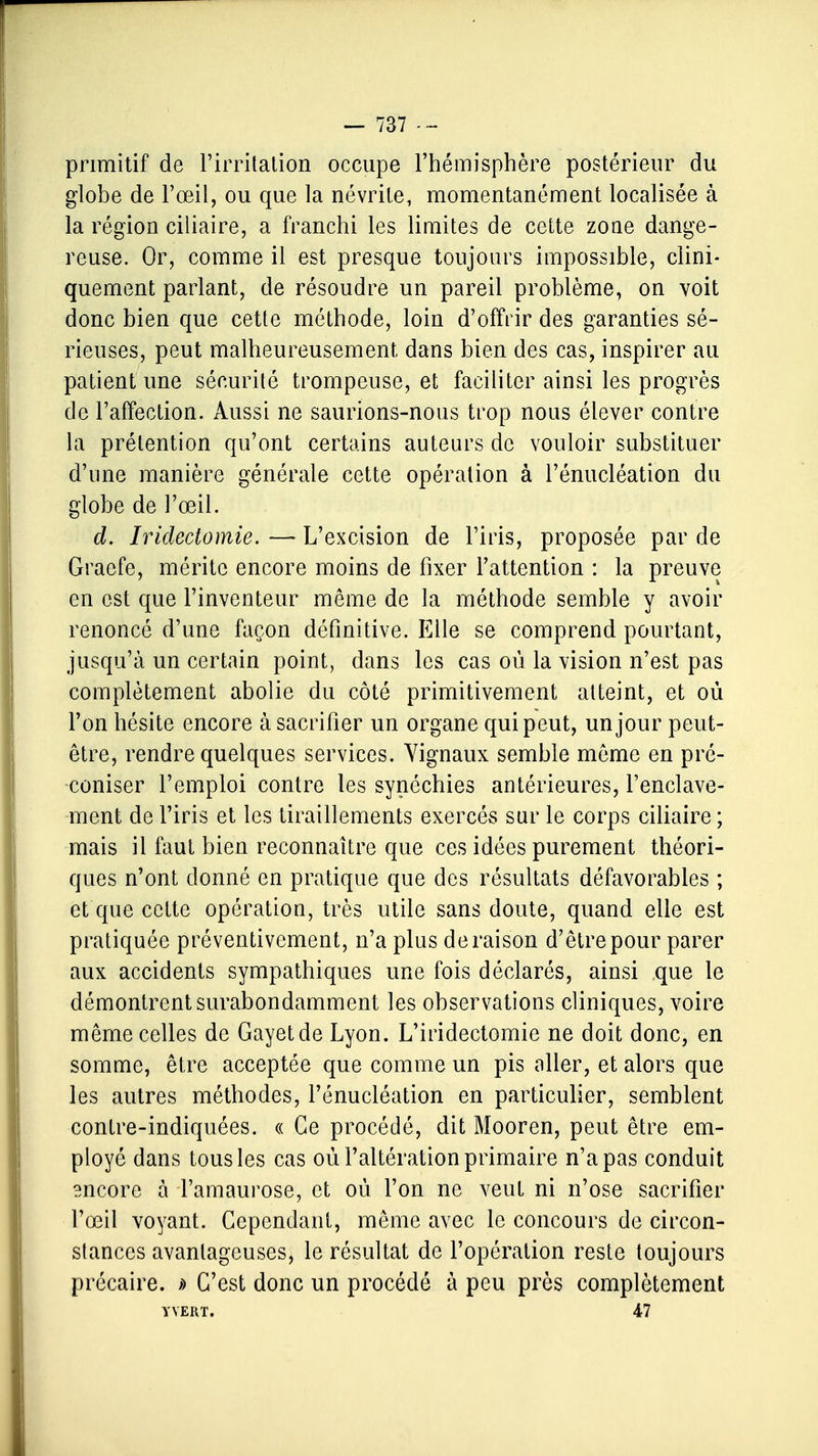 primitif de l'irritation occupe l'hémisphère postérieur du globe de l'œil, ou que la névrite, momentanément localisée à la région ciliaire, a franchi les limites de cette zone dange- reuse. Or, comme il est presque toujours impossible, clini- quement parlant, de résoudre un pareil problème, on voit donc bien que cette méthode, loin d'offrir des garanties sé- rieuses, peut malheureusement dans bien des cas, inspirer au patient une sécurité trompeuse, et faciliter ainsi les progrès de l'affection. Aussi ne saurions-nous trop nous élever contre la prétention qu'ont certains auteurs de vouloir substituer d'une manière générale cette opération à l'énucléation du globe de l'œil. d. Iridedomie. — L'excision de l'iris, proposée par de Graefe, mérite encore moins de fixer l'attention : la preuve en est que l'inventeur même de la méthode semble y avoir renoncé d'une façon définitive. Elle se comprend pourtant, jusqu'à un certain point, dans les cas où la vision n'est pas complètement abolie du côté primitivement atteint, et où l'on hésite encore à sacrifier un organe qui peut, un jour peut- être, rendre quelques services. Yignaux semble même en pré- coniser l'emploi contre les synéchies antérieures, l'enclave- ment de l'iris et les tiraillements exercés sur le corps ciliaire ; mais il faut bien reconnaître que ces idées purement théori- ques n'ont donné en pratique que des résultats défavorables ; et que cette opération, très utile sans doute, quand elle est pratiquée préventivement, n'a plus déraison d'être pour parer aux accidents sympathiques une fois déclarés, ainsi ,que le démontrent surabondamment les observations cliniques, voire même celles de Gayetde Lyon. L'iridectomie ne doit donc, en somme, être acceptée que comme un pis aller, et alors que les autres méthodes, l'énucléation en particulier, semblent contre-indiquées. « Ce procédé, dit Mooren, peut être em- ployé dans tous les cas où l'altération primaire n'a pas conduit encore à l'amaurose, et où l'on ne veut ni n'ose sacrifier l'œil voyant. Cependant, même avec le concours de circon- stances avantageuses, le résultat de l'opération reste toujours précaire. » C'est donc un procédé à peu près complètement YYERT. 47