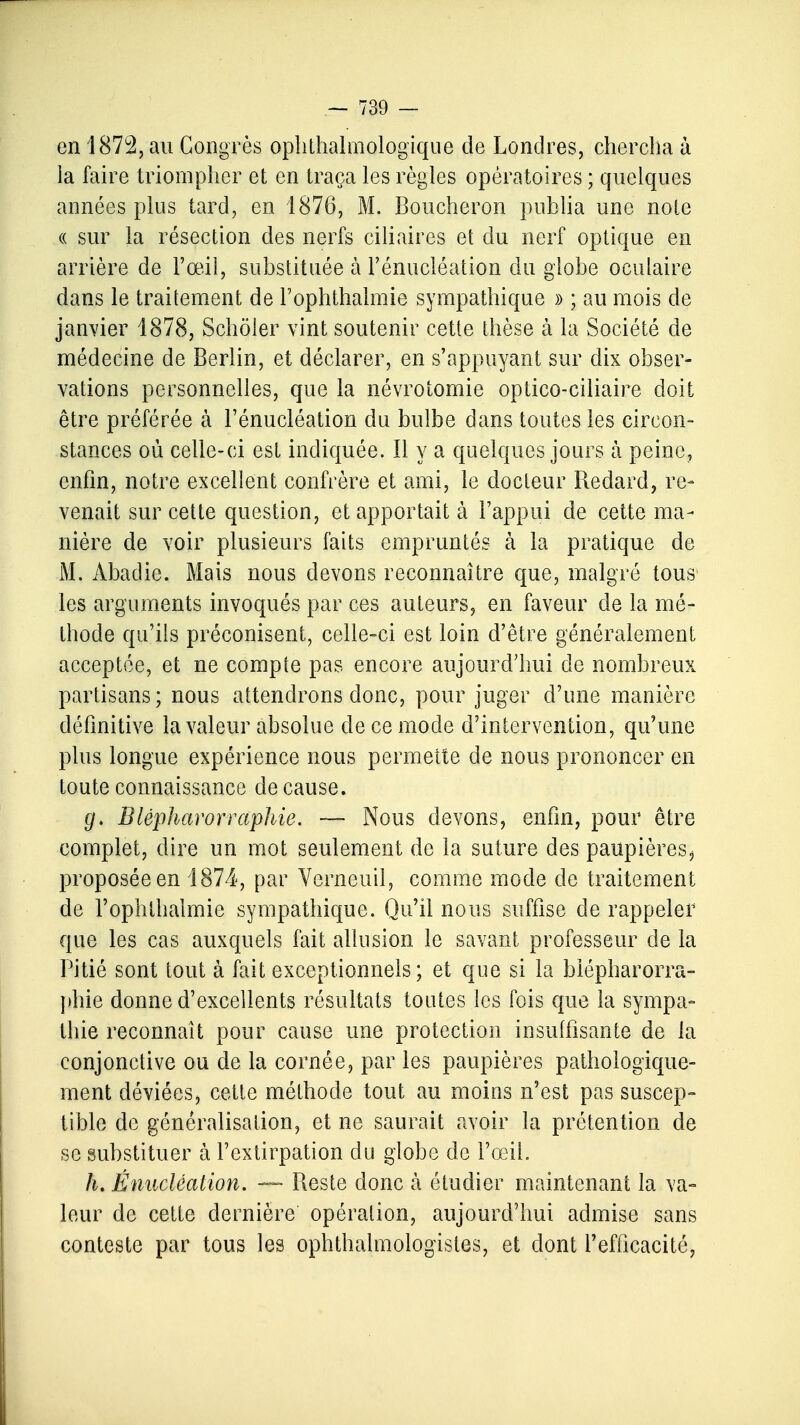 en 1872, au Congrès ophtalmologique de Londres, chercha à la faire triompher et en traça les règles opératoires ; quelques années plus tard, en 1876, M. Boucheron publia une noie « sur la résection des nerfs ciliaires et du nerf optique en arrière de l'œil, substituée à Fénucléation du globe oculaire dans le traitement de l'ophtlialmie sympathique » ; au mois de janvier 1878, Schôler vint soutenir cette thèse à la Société de médecine de Berlin, et déclarer, en s'appuyant sur dix obser- vations personnelles, que la névrotomie optico-ciliaire doit être préférée à Fénucléation du bulbe dans toutes les circon- stances où celle-ci est indiquée. Il y a quelques jours à peine, enfin, notre excellent confrère et ami, le docteur Redard, re- venait sur cette question, et apportait à l'appui de cette ma- nière de voir plusieurs faits empruntés à la pratique de M. Àbaclie. Mais nous devons reconnaître que, malgré tous les arguments invoqués par ces auteurs, en faveur de la mé- thode qu'ils préconisent, celle-ci est loin d'être généralement acceptée, et ne compte pas encore aujourd'hui de nombreux partisans ; nous attendrons donc, pour juger d'une manière définitive la valeur absolue de ce mode d'intervention, qu'une plus longue expérience nous permette de nous prononcer en toute connaissance de cause. (/. Blépharorraphie. — Nous devons, enfin, pour être complet, dire un mot seulement de la suture des paupières > proposée en 1874, par Verneuil, comme mode de traitement de l'ophtlialmie sympathique. Qu'il nous suffise de rappeler que les cas auxquels fait allusion le savant professeur de la Pitié sont tout à fait exceptionnels; et que si la blépharorra- phie donne d'excellents résultats toutes les fois que la sympa- thie reconnaît pour cause une protection insuffisante de la conjonctive ou de la cornée, par les paupières pathologique- ment déviées, cette méthode tout au moins n'est pas suscep- tible de généralisation, et ne saurait avoir la prétention de se substituer à l'extirpation du globe de l'œil. h. Énucléation. — Reste donc à étudier maintenant la va- leur de cette dernière opération, aujourd'hui admise sans conteste par tous les ophthalmologistes, et dont l'efficacité,