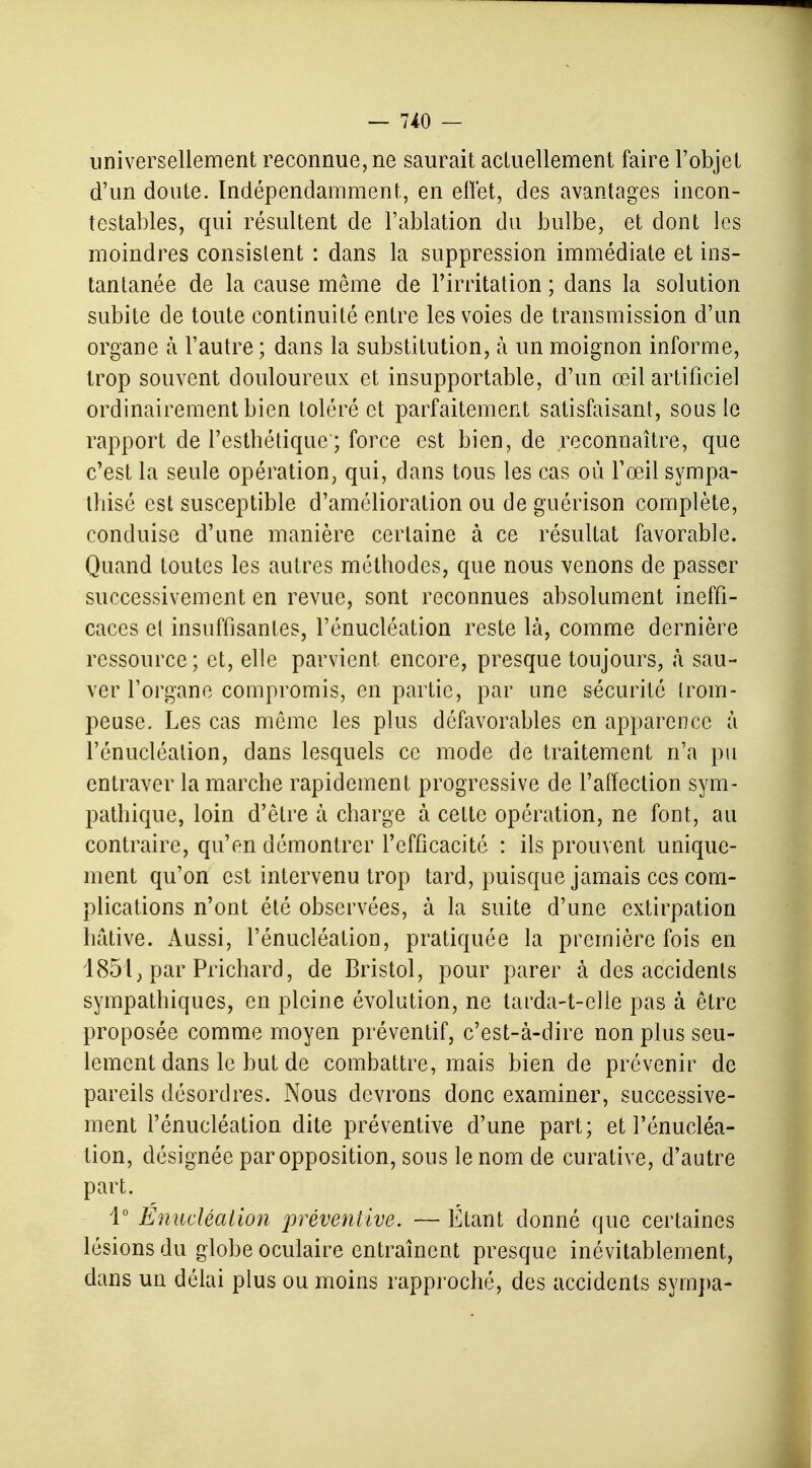 universellement reconnue, ne saurait actuellement faire l'objet d'un doute. Indépendamment, en effet, des avantages incon- testables, qui résultent de l'ablation du bulbe, et dont les moindres consistent : dans la suppression immédiate et ins- tantanée de la cause même de l'irritation ; dans la solution subite de toute continuité entre les voies de transmission d'un organe à l'autre ; dans la substitution, à un moignon informe, trop souvent douloureux et insupportable, d'un œil artificiel ordinairement bien toléré et parfaitement satisfaisant, sous le rapport de l'esthétique'; force est bien, de reconnaître, que c'est la seule opération, qui, dans tous les cas où l'œil sympa- thise est susceptible d'amélioration ou de guérison complète, conduise d'une manière certaine à ce résultat favorable. Quand toutes les autres méthodes, que nous venons de passer successivement en revue, sont reconnues absolument ineffi- caces et insuffisantes, l'énucléation reste là, comme dernière ressource ; et, elle parvient encore, presque toujours, à sau- ver l'organe compromis, en partie, par une sécurité trom- peuse. Les cas même les plus défavorables en apparence à l'énucléation, dans lesquels ce mode de traitement n'a pu entraver la marche rapidement progressive de l'affection sym- pathique, loin d'être à charge à cette opération, ne font, au contraire, qu'en démontrer l'efficacité : ils prouvent unique- ment qu'on est intervenu trop tard, puisque jamais ces com- plications n'ont été observées, à la suite d'une extirpation hâtive. Aussi, l'énucléation, pratiquée la première fois en 185l; par Prichard, de Bristol, pour parer à des accidents sympathiques, en pleine évolution, ne tarda-t-elie pas à être proposée comme moyen préventif, c'est-à-dire non plus seu- lement dans le but de combattre, mais bien de prévenir de pareils désordres. Nous devrons donc examiner, successive- ment l'énucléation dite préventive d'une part; et l'énucléa- tion, désignée par opposition, sous le nom de curative, d'autre part. 1° Enucléalion préventive. — Etant donné que certaines lésions du globe oculaire entraînent presque inévitablement, clans un délai plus ou moins rapproché, des accidents sympa-