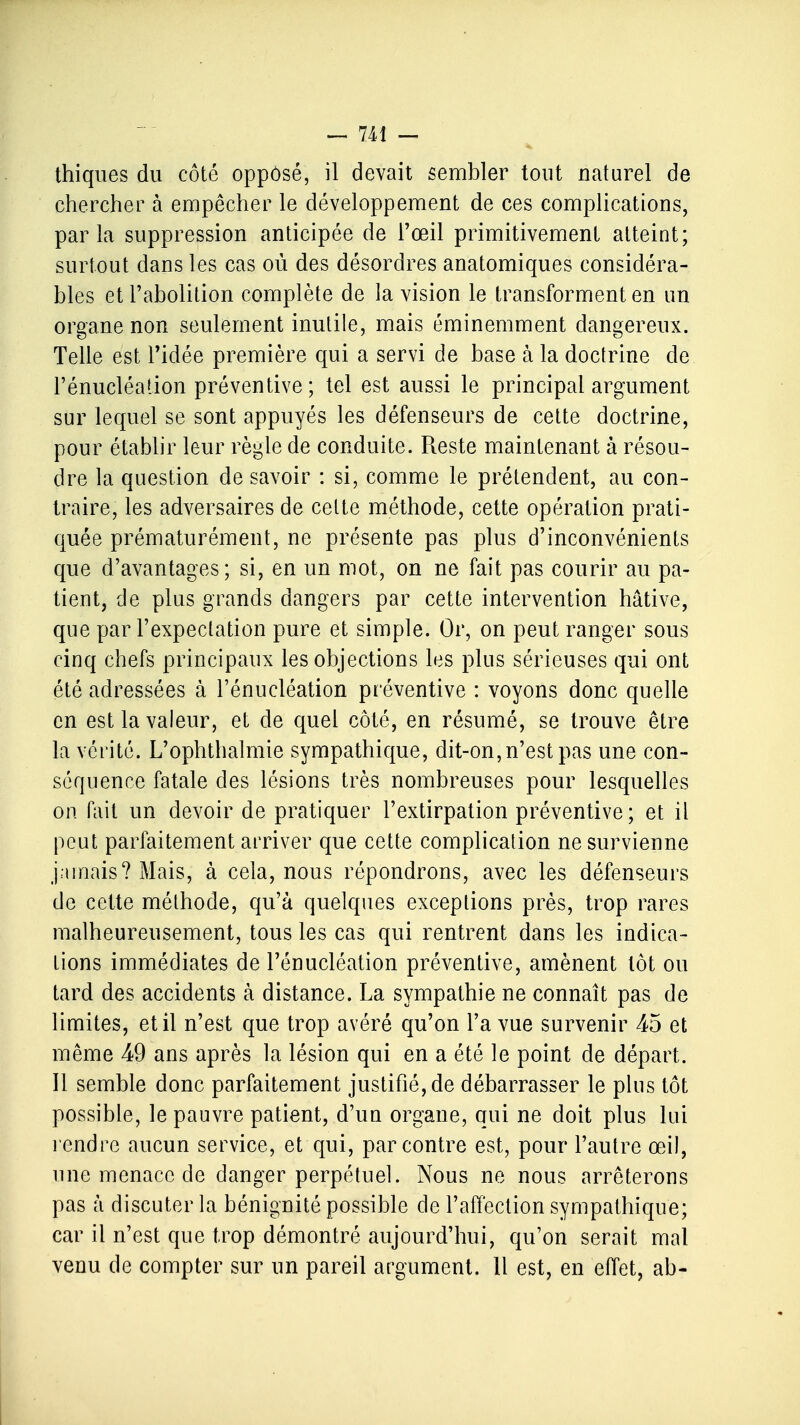 thiques du côté opposé, il devait sembler tout naturel de chercher à empêcher le développement de ces complications, parla suppression anticipée de l'œil primitivement atteint; surtout dans les cas où des désordres anatomiques considéra- bles et l'abolition complète de la vision le transforment en un organe non seulement inutile, mais éminemment dangereux. Telle est l'idée première qui a servi de base à la doctrine de l'énucléation préventive ; tel est aussi le principal argument sur lequel se sont appuyés les défenseurs de cette doctrine, pour établir leur règle de conduite. Reste maintenant à résou- dre la question de savoir : si, comme le prétendent, au con- traire, les adversaires de celte méthode, cette opération prati- quée prématurément, ne présente pas plus d'inconvénients que d'avantages; si, en un mot, on ne fait pas courir au pa- tient, de plus grands dangers par cette intervention hâtive, que par l'expeclation pure et simple. Or, on peut ranger sous cinq chefs principaux les objections les plus sérieuses qui ont été adressées à l'énucléation préventive : voyons donc quelle en est la valeur, et de quel côté, en résumé, se trouve être la vérité. L'ophthalmie sympathique, dit-on, n'est pas une con- séquence fatale des lésions très nombreuses pour lesquelles on fait un devoir de pratiquer l'extirpation préventive ; et il peut parfaitement arriver que cette complication ne survienne jamais? Mais, à cela, nous répondrons, avec les défenseurs de cette méthode, qu'à quelques exceptions près, trop rares malheureusement, tous les cas qui rentrent dans les indica- tions immédiates de l'énucléation préventive, amènent lot ou tard des accidents à distance. La sympathie ne connaît pas de limites, et il n'est que trop avéré qu'on l'a vue survenir 45 et même 49 ans après la lésion qui en a été le point de départ. Il semble donc parfaitement justifié, de débarrasser le plus tôt possible, le pauvre patient, d'un organe, qui ne doit plus lui rendre aucun service, et qui, par contre est, pour l'autre œil, une menace de danger perpétuel. Nous ne nous arrêterons pas à discuter la bénignité possible de l'affection sympathique; car il n'est que trop démontré aujourd'hui, qu'on serait mal venu de compter sur un pareil argument. Il est, en effet, ab-