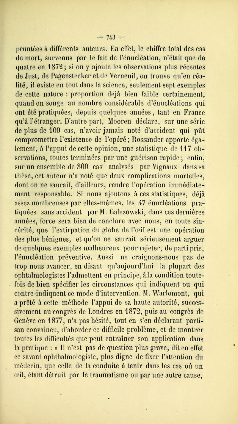 pruntées à différents auteurs. En effet, le chiffre total des cas de mort, survenus par le fait de l'énucléâtion, n'était que de quatre en 1872; si on y ajoute les observations plus récentes de Just, de Pagenstecker et de Verneuil, on trouve qu'en réa- lité, il existe en tout dans la science, seulement sept exemples de cette nature : proportion déjà bien faible certainement, quand on songe au nombre considérable d'énucléations qui ont été pratiquées, depuis quelques années, tant en France qu'à l'étranger. D'autre part, Mooren déclare, sur une série de plus de 100 cas, n'avoir jamais noté d'accident qui pût compromettre l'existence de l'opéré ; Rossander apporte éga- lement, à l'appui de cette opinion, une statistique de 117 ob- servations, toutes terminées par une guérison rapide ; enfin, sur un ensemble de 300 cas analysés par Vignaux dans sa thèse, cet auteur n'a noté que deux complications mortelles, dont on ne saurait, d'ailleurs, rendre l'opération immédiate- ment responsable. Si nous ajoutons à ces statistiques, déjà assez nombreuses par elles-mêmes, les 47 énucléations pra- tiquées sans accident par M. Galezowski, dans ces dernières années, force sera bien de conclure avec nous, en toute sin- cérité, que l'extirpation du globe de l'œil est une opération des plus bénignes, et qu'on ne saurait sérieusement arguer de quelques exemples malheureux pour rejeter, de parti pris, l'énucléâtion préventive. Aussi ne craignons-nous pas de trop nous avancer, en disant qu'aujourd'hui la plupart des ophtalmologistes l'admettent en principe, à la condition toute- fois de bien spécifier les circonstances qui indiquent ou qui contre-indiquent ce mode d'intervention. M. Warlomont, qui a prêté à cette méthode l'appui de sa haute autorité, succes- sivement au congrès de Londres en 1872, puis au congrès de Genève en 1877, n'a pas hésité, tout en s'en déclarant parti- san convaincu, d'aborder ce difficile problème, et de montrer toutes les difficultés que peut entraîner son application dans la pratique : « Il n'est pas de question plus grave, dit en effet ce savant ophthalmologiste, plus digne de fixer l'attention du médecin, que celle de la conduite à tenir dans les cas où un œil, étant détruit par le traumatisme ou par une autre cause,