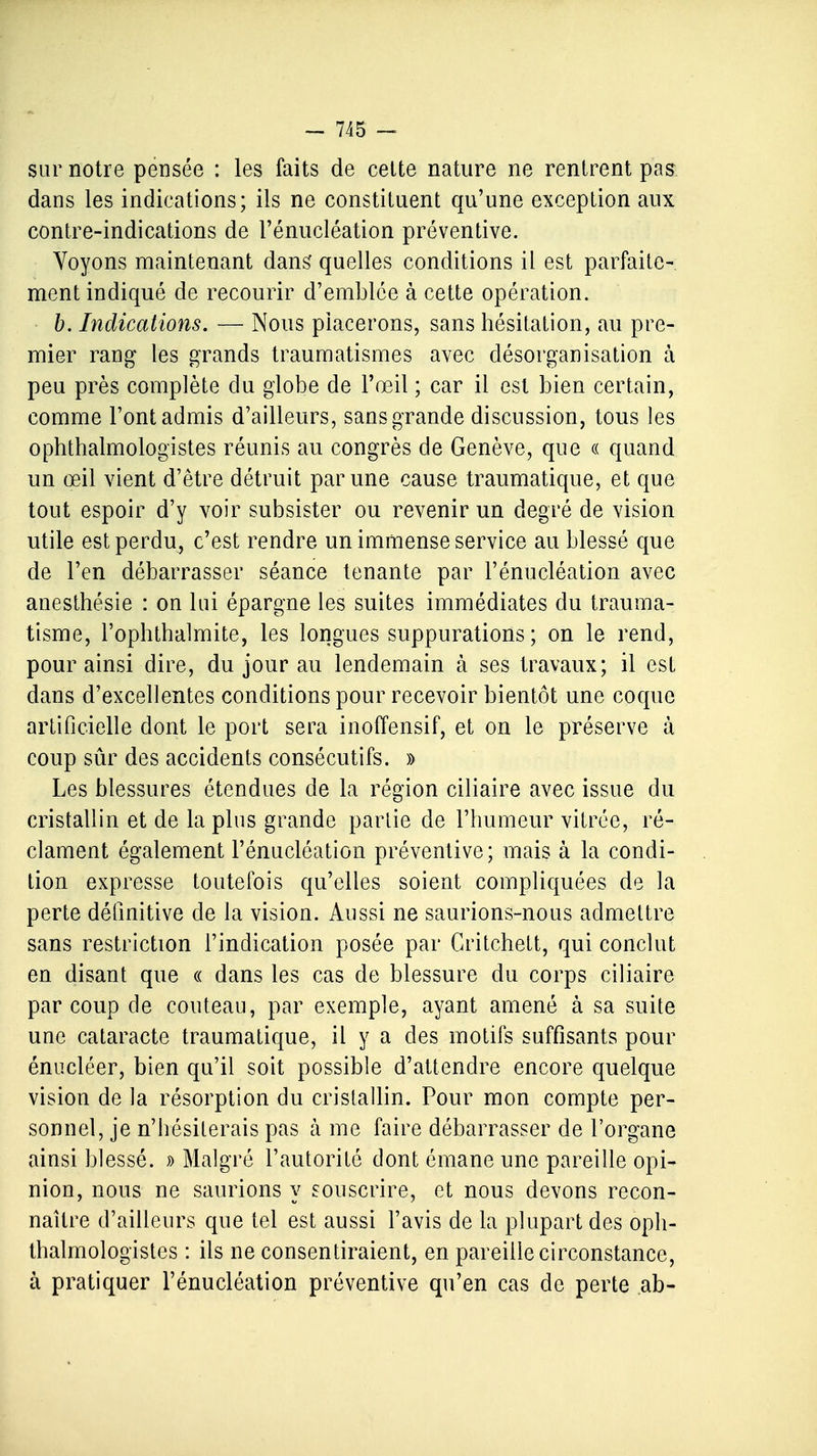 sur notre pensée : les faits de cette nature ne rentrent pas dans les indications; ils ne constituent qu'une exception aux contre-indications de l'énucléation préventive. Voyons maintenant dans quelles conditions il est parfaite- ment indiqué de recourir d'emblée à cette opération. b. Indications. — Nous placerons, sans hésitation, au pre- mier rang les grands traumatismes avec désorganisation à peu près complète du globe de l'œil ; car il est bien certain, comme l'ont admis d'ailleurs, sans grande discussion, tous les ophthalmologistes réunis au congrès de Genève, que « quand un œil vient d'être détruit par une cause traumatique, et que tout espoir d'y voir subsister ou revenir un degré de vision utile est perdu, c'est rendre un immense service au blessé que de l'en débarrasser séance tenante par l'énucléation avec anesthésie : on lui épargne les suites immédiates du trauma- tisme, l'ophthalmite, les longues suppurations; on le rend, pour ainsi dire, du jour au lendemain à ses travaux; il est dans d'excellentes conditions pour recevoir bientôt une coque artificielle dont le port sera inoffensif, et on le préserve à coup sûr des accidents consécutifs. » Les blessures étendues de la région ciliaire avec issue du cristallin et de la plus grande partie de l'humeur vitrée, ré- clament également l'énucléation préventive; mais à la condi- tion expresse toutefois qu'elles soient compliquées de la perte définitive de la vision. Aussi ne saurions-nous admettre sans restriction l'indication posée par Critchett, qui conclut en disant que « dans les cas de blessure du corps ciliaire par coup de couteau, par exemple, ayant amené à sa suite une cataracte traumatique, il y a des motifs suffisants pour énucléer, bien qu'il soit possible d'attendre encore quelque vision de la résorption du cristallin. Pour mon compte per- sonnel, je n'hésiterais pas à me faire débarrasser de l'organe ainsi blessé. » Malgré l'autorité dont émane une pareille opi- nion, nous ne saurions y souscrire, et nous devons recon- naître d'ailleurs que tel est aussi l'avis de la plupart des oph- thalmologistes : ils ne consentiraient, en pareille circonstance, à pratiquer l'énucléation préventive qu'en cas de perte ab-