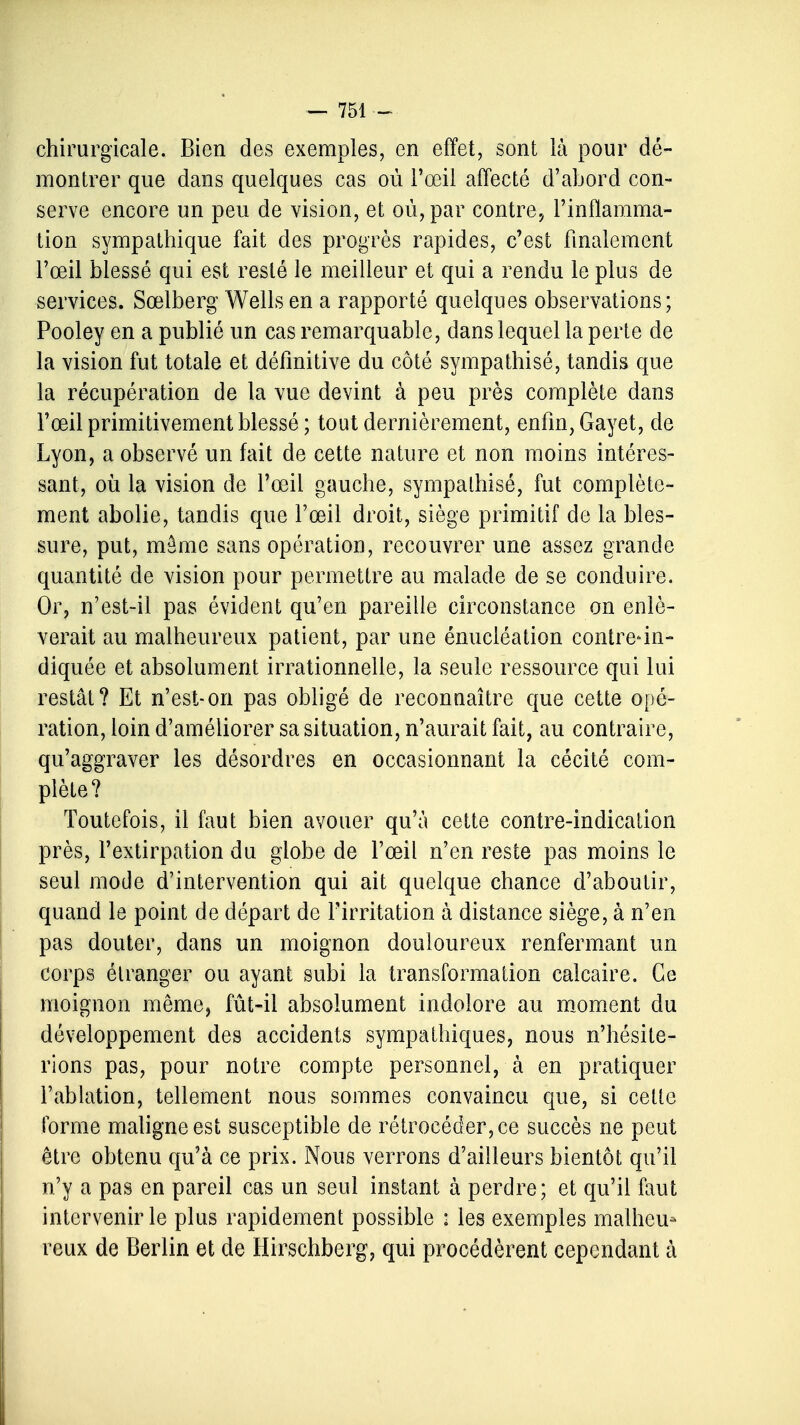 chirurgicale. Bien des exemples, en effet, sont là pour dé- montrer que dans quelques cas où l'œil affecté d'abord con- serve encore un peu de vision, et où, par contre, l'inflamma- tion sympathique fait des progrès rapides, c'est finalement l'œil blessé qui est resté le meilleur et qui a rendu le plus de services. Sœlberg Wells en a rapporté quelques observations; Pooley en a publié un cas remarquable, dans lequel la perte de la vision fut totale et définitive du côté sympathisé, tandis que la récupération de la vue devint à peu près complète dans l'œil primitivement blessé ; tout dernièrement, enfin, Gayet, de Lyon, a observé un fait de cette nature et non moins intéres- sant, où la vision de l'œil gauche, sympathisé, fut complète- ment abolie, tandis que l'œil droit, siège primitif de la bles- sure, put, même sans opération, recouvrer une assez grande quantité de vision pour permettre au malade de se conduire. Or, n'est-il pas évident qu'en pareille circonstance on enlè- verait au malheureux patient, par une énuciéation contre-in- diquée et absolument irrationnelle, la seule ressource qui lui restât? Et n'est-on pas obligé de reconnaître que cette opé- ration, loin d'améliorer sa situation, n'aurait fait, au contraire, qu'aggraver les désordres en occasionnant la cécité com- plète? Toutefois, il faut bien avouer qu'à cette contre-indication près, l'extirpation du globe de l'œil n'en reste pas moins le seul mode d'intervention qui ait quelque chance d'aboutir, quand le point de départ de Firritation à distance siège, à n'en pas douter, dans un moignon douloureux renfermant un corps étranger ou ayant subi la transformation calcaire. Ce moignon même, fût-il absolument indolore au moment du développement des accidents sympathiques, nous n'hésite- rions pas, pour notre compte personnel, à en pratiquer l'ablation, tellement nous sommes convaincu que, si cette forme maligne est susceptible de rétrocéder, ce succès ne peut être obtenu qu'à ce prix. Nous verrons d'ailleurs bientôt qu'il n'y a pas en pareil cas un seul instant à perdre; et qu'il faut intervenir le plus rapidement possible : les exemples malheu- reux de Berlin et de Hirschberg, qui procédèrent cependant à