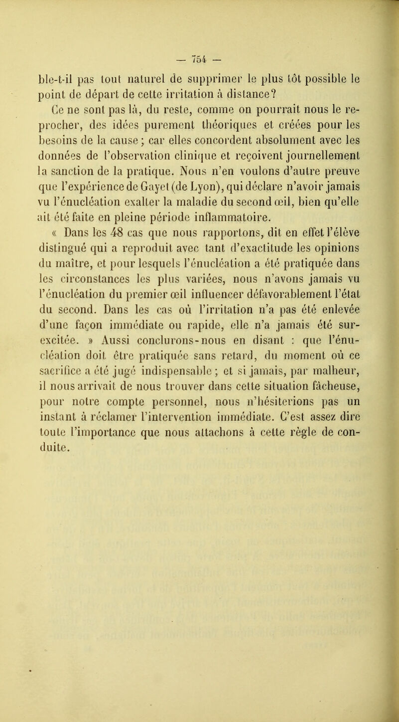 ble-t-il pas tout naturel de supprimer le plus tôt possible le point de départ de cette irritation à distance? Ce ne sont pas là, du reste, comme on pourrait nous le re- procher, des idées purement théoriques et créées pour les besoins de la cause ; car elles concordent absolument avec les données de l'observation clinique et reçoivent journellement la sanction de la pratique. Nous n'en voulons d'autre preuve que l'expérience de Gayet (de Lyon), qui déclare n'avoir jamais vu l'énucléation exalter la maladie du second œil, bien qu'elle ait été faite en pleine période inflammatoire. « Dans les 48 cas que nous rapportons, dit en effet l'élève distingué qui a reproduit avec tant d'exactitude les opinions du maître, et pour lesquels l'énucléation a été pratiquée dans les circonstances les plus variées, nous n'avons jamais vu l'énucléation du premier œil influencer défavorablement l'état du second. Dans les cas où l'irritation n'a pas été enlevée d'une façon immédiate ou rapide, elle n'a jamais été sur- excitée. » Aussi conclurons-nous en disant : que l'énu- cléation doit être pratiquée sans retard, du moment où ce sacrifice a été jugé indispensable ; et si jamais, par malheur, il nous arrivait de nous trouver dans cette situation fâcheuse, pour notre compte personnel, nous n'hésiterions pas un instant à réclamer l'intervention immédiate. C'est assez dire toute l'importance que nous attachons à cette règle de con- duite.