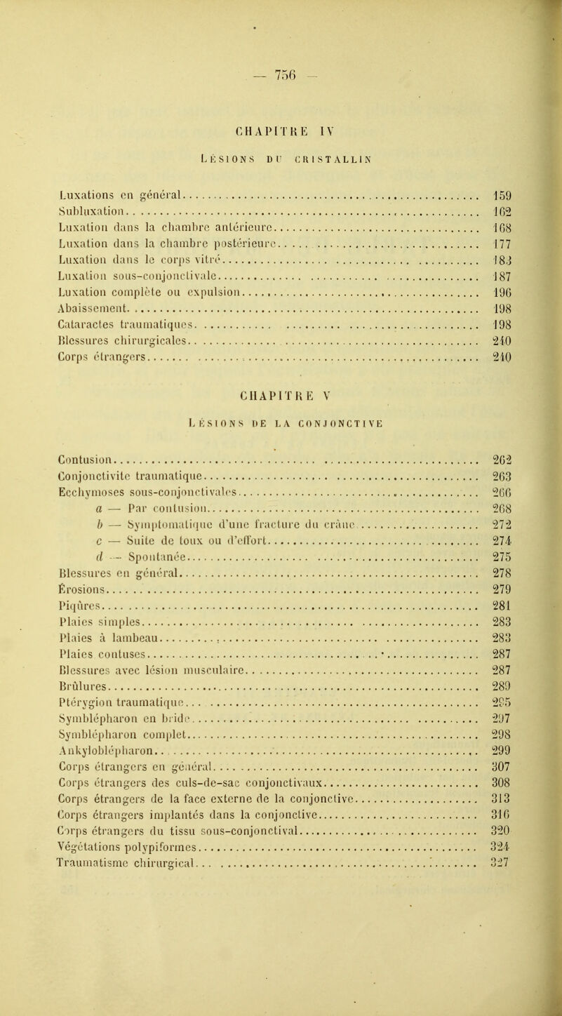 CHAPITRE IV Lésions du cristallin Luxations on général 159 Subluxation , 162 Luxation dans la chambre antérieure 108 Luxation dans la chambre postérieure 177 Luxation dans le corps vitré 183 Luxation sous-conjonclivale 187 Luxation complète ou expulsion 196 Abaissement. , 198 Cataractes traumatiques 198 Blessures chirurgicales 240 Corps étrangers 210 CHAPITRE V LÉSIONS |> E LA CONJONCTIVE Contusion 262 Conjonctivite traumatique 263 Ecchymoses sous-conjonctivalcs 2G6 a — Par contusion 268 b — Symptomalique d'une fracture du crâne 272 c — Suite de toux ou d'effort 274 d —• Spontanée 275 Blessures en général ,. 278 Érosions 279 Piqûres 281 Plaies simples 283 Plaies à lambeau ; 283 Plaies contuses .. • 287 Blessures avec lésion musculaire 287 Brûlures 289 Ptérygion traumatique 295 Symblépharon en bridr 297 Symblépharon complet 298 Ankyloblépharon 299 Corps étrangers en général 307 Corps étrangers des culs-de-sac conjonctivaux 308 Corps étrangers de la face externe de la conjonctive 313 Corps étrangers implantés clans la conjonctive 310 Corps étrangers du tissu sous-conjonctival 320 Végétations polypiformes 324 Traumatisme chirurgical '. oïl