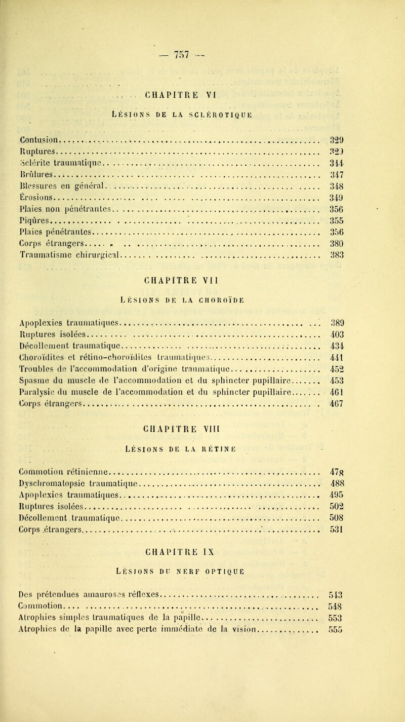 CHAPITRE VI LÉSIONS DE LA SCLÉROTIQUE Contusion. -. 329 Ruptures 32i) Célérité traumatique 344 Brûlures 34-7 Blessures en général. 348 Érosions 34-9 Plaies non pénétrantes. 356 Piqûres 355 Plaies pénétrantes 356 Corps étrangers , 380 Traumatisme chirurgical 383 CHAPITRE VII LÉSIONS DE LA CHOROÏDE Apoplexies traumatiques 389 Ruptures isolées 403 Décollement traumatique 434 Choroïdites et rétino-choroïdites traumatiques 441 Troubles de l'accommodation d'origine traumatique .... 452 Spasme du muscle de l'accommodation et du sphincter pupillaire 453 Paralysie du muscle de l'accommodation et du sphincter pupillaire ... 461 Corps étrangers 467 CHAPITRE VIII LÉSIONS DE LA RÉTINE Commotion rétinienne 47fl Dyschromalopsic traumatique 488 Apoplexies traumatiques. 495 Ruptures isolées 502 Décollement traumatique 508 Corps .étrangers = ' 531 CHAPITRE IX LÉSIONS D U NERF OPTIQUE Des prétendues amaurosos réflexes 543 Commotion 548 Atrophies simples traumatiques de la papille 553 Atrophies de la papille avec perte immédiate de la vision 555