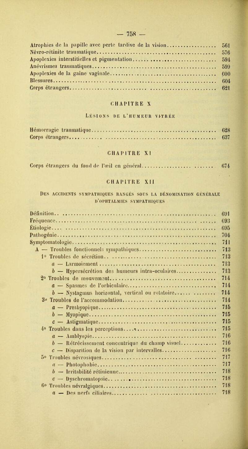 Atrophies de la papille avec perte tardive de la vision 561 Névro-rétinitc traumatique '....„ 576 Apoplexies interstitielles et pigmentation 594 Anévrismes tranmatiqnes 599 Apoplexies de la gaine vaginale 600 Blessures 604 Corps étrangers., 621 CHAPITRE X LÉSIONS DE L'HUMEUR VITRÉE Hémorragie traumatique 628 Corps étrangers 637 CHAPITRE XI Corps étrangers du fond de l'œil en général 674 CHAPITRE XII Des accidents sympathiques rangés sous la dénomination générale d'ophtalmies sympathiques Définition 691 Fréquence 693 Étiologie 695 Patliogénie 704 Symptomatologio , 711 A — Troubles fonctionnels sympathiques 713 1° Troubles de sécrétion 713 a — Larmoiement 713 b — Hypersécrétion des humeurs intra-oculaiies 713 2° Troubles do mouvemont 714 a — Spasmes de l'orbiculaire 714 b — Nystagmus horizontal, vertical ou rolatoiro 714 3U Troubles de l'accommodation 714 a — Presbyopiijue 715 b — Myopique 715 C — Astigmatiquc 715 4° Troubles dans les perceptions 715 a — Amblyopie 716 b — Rétrécissement concentrique du champ visuel 716 c — Disparition de la vision par intervalles 716 5° Troubles névrosiques 717 a — Photophobie 717 b — Irritabilité rétinienne 718 c — Dyschromatopsie • 718 6° Troubles névralgiques 718 a — Des nerfs ciliairos 718