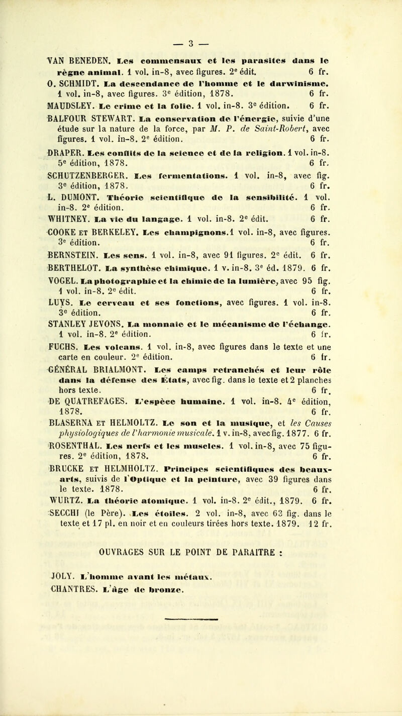 VAN BENEDEN. Les commensaux et les parasites dans le règne animal. 1 vol. in-8, avec figures. 2e édit. 6 fr. 0. SCHMIDT. La descendance de l'homme et le darwinisme. 1 vol. in-8, avec figures. 3e édition, 1878. 6 fr. MAUDSLEY. Le crime et la folie. 1 vol. in-8. 3e édition. 6 fr. BALFOUR STEWART. La conservation de l'énergie, suivie d'une étude sur la nature de la force, par M. P. de Saint-Robert, avec figures. 1 vol. in-8. 2e édition. 6 fr. DRAPER. Les conflits de la science et de la religion. 1 vol. in-8. 5e édition, 1878. 6 fr. SCHUTZENBERGER. Les fermentations. 1 vol. in-8, avec fig. 3e édition, 1878. 6 fr. L. DUMONT. Théorie scientifique de la sensibilité. 1 vol. in-8. 2e édition. 6 fr, WH1TNEY. La vie du langage. 1 vol. in-8. 2e édit. 6 fr. COOKE ET BERKELEY. Les champignons. 1 vol. in-8, avec figures. 3e édition. 6 fr. BERNSTEIN. Les sens. 1 vol. in-8, avec 91 ligures. 2e édit. 6 fr. BERTHELOT. La synthèse chimique. 1 v. in-8. 3e éd. 1879. 6 fr. YOGEL. La photographie et la chimie de la lumière, avec 95 fig. 1 vol. in-8. 2e édit. 6 fr. LUYS. Le cerveau et ses fonctions, avec figures. 1 vol. in-8. 3e édition. 6 fr. STANLEY JEVONS. La monnaie et le mécanisme de réchange. 1 vol. in-8. 2e édition. 6 fr. FUCHS. Les volcans. 1 vol. in-8, avec figures dans le texte et une carte en couleur. 2e édition. 6 tr. GÉNÉRAL BRIALMONT. Les camps retranchés et leur rôle dans la défense des États, avec fig. dans le texte et 2 planches hors texte. • 6 fr. DE QUATREFAGES. L'espèce humaine. 1 vol. in-8. 4e édition, 1878. 6 fr. BLASERNA et HELMOLTZ. Le son et la musique, et les Causes physiologiques de l'harmonie musicale. 1 v. in-8, avec fig. 1877. 6 fr. ROSENTHAL. Les nerfs et les muscles. 1 vol. in-8, avec 75 figu- res. 2e édition, 1878. 6 fr. BRUCKE ET HELMHOLTZ. Principes scientifiques des beaux- arts, suivis de l'Optique et la peinture, avec 39 figures dans le texte. 1878. 6 fr. WURTZ. La théorie atomique. 1 vol. in-8. 2e édit., 1879. 6 fr. SECGHI (le Père). vLes étoiles. 2 vol. in-8, avec 63 fig. dans le texte et 17 pl. en noir et en couleurs tirées hors texte. 1879. 12 fr. OUVRAGES SUR LE POINT DE PARAITRE : JOLY. L'homme avant les métaux. CHANTRES. L âge de bronze.