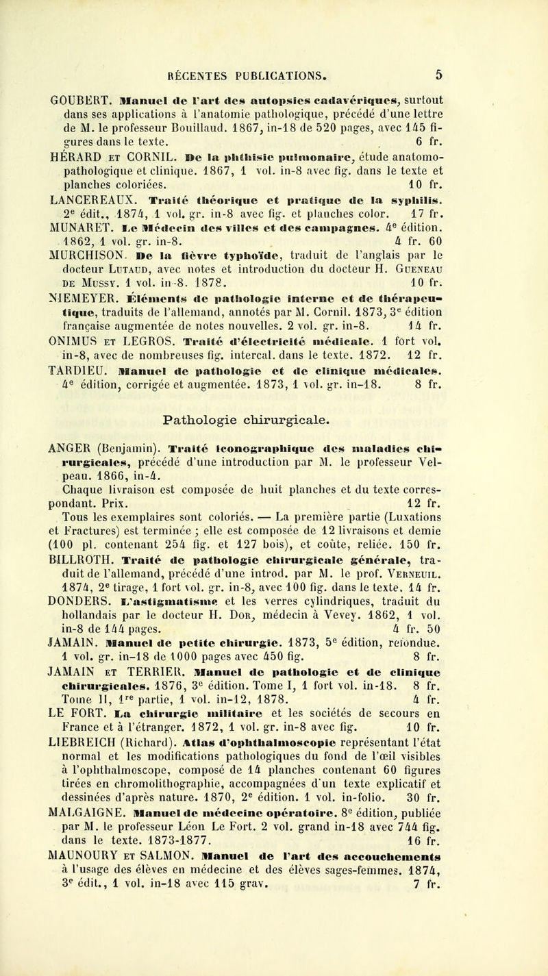 GOUBERT. manuel de l'art «les autopsies cadavériques, surtout dans ses applications à l'anatomie pathologique, précédé d'une lettre de M. le professeur Bouillaud. 1867, in-18 de 520 pages, avec 145 fi- gures dans le texte. 6 fr. HÉRARD et CORNIL. »e la phthisïc pulmonaire, étude anatomo- pathologique et clinique. 1867, 1 vol. in-8 avec fig. dans le texte et planches coloriées. 10 fr. LANGEREAUX. Traité théorique et pratique de la syphilis. 2e édit., 1874, 1 vol. gr. in-8 avec fig. et planches color. 17 fr. MUNARET. I.c Médecin des villes et des campagnes. 4e édition. 1862, 1 vol. gr. in-8. 4 fr. 60 MURGHISON. »e la fièvre typhoïde, traduit de l'anglais par le docteur Lutaud, avec notes et introduction du docteur H. Gueneau de Mussy. 1 vol. in-8. 1878. 10 fr. N1EMEYER. Éléments de pathologie interne et de thérapeu- tique, traduits de l'allemand, annotés par M. Gornil. 1873, 3e édition française augmentée de notes nouvelles. 2 vol. gr. in-8. Mi fr. ONIMUS et LEGROS. Traité d'électricité médicale. 1 fort vol. in-8, avec de nombreuses fig. intercal. dans le texte. 1872. 12 fr. TA RDI EU. Manuel de pathologie et de clinique médicales. 4e édition, corrigée et augmentée. 1873, 1 vol. gr. in-18. 8 fr. Pathologie chirurgicale. ÀNGER (Benjamin). Traité Iconographique des maladies chi- rurgicales, précédé d'une introduction par M. le professeur Vel- peau. 1866, in-4. Chaque livraison est composée de huit planches et du texte corres- pondant. Prix. 12 fr. Tous les exemplaires sont coloriés. — La première partie (Luxations et Fractures) est terminée ; elle est composée de 12 livraisons et demie (100 pl. contenant 254 fig. et 127 bois), et coûte, reliée. 150 fr. BILLROTH. Traité de pathologie chirurgicale générale, tra- duit de l'allemand, précédé d'une introd. par M. le prof. Verneuil. 1874, 2e tirage, 1 fort vol. gr. in-8, avec 100 fig. dans le texte. 14 fr. DONDERS. 1/astigmatisine et les verres cylindriques, traduit du hollandais par le docteur H. Dor, médecin à Vevey. 1862, 1 vol. in-8 de 144 pages. 4 fr. 50 JAMA1N. Manuel de petite chirurgie. 1873, 5e édition, refondue. 1 vol. gr. in-18 de 1000 pages avec 450 fig. 8 fr. JAMA1N et TERRIER. Manuel de pathologie et de clinique chirurgicales. 1876, 3e édition. Tome I, 1 fort vol. in-18. 8 fr. Tome II, impartie, 1 vol. in-12, 1878. 4 fr. LE FORT. E,a chirurgie militaire et les sociétés de secours en France et à l'étranger. 1872, 1 vol. gr. in-8 avec fig. 10 fr. LIEBREICH (Richard). Atlas d'ophthalmoscopie représentant l'état normal et les modifications pathologiques du fond de l'œil visibles à l'ophthalmoscope, composé de 14 planches contenant 60 figures tirées en chromolithographie, accompagnées d'un texte explicatif et dessinées d'après nature. 1870, 2e édition. 1 vol. in-folio. 30 fr. MALGAIGNE. Manuel de médecine opératoire. 8e édition, publiée par M. le professeur Léon Le Fort. 2 vol. grand in-18 avec 744 fig. dans le texte. 1873-1877. 16 fr. MAUNOURY et SALMON. Manuel de l'art des accouchements à l'usage des élèves en médecine et des élèves sages-femmes. 1874, 3e édit., 1 vol. in-18 avec 115 grav. 7 fr.