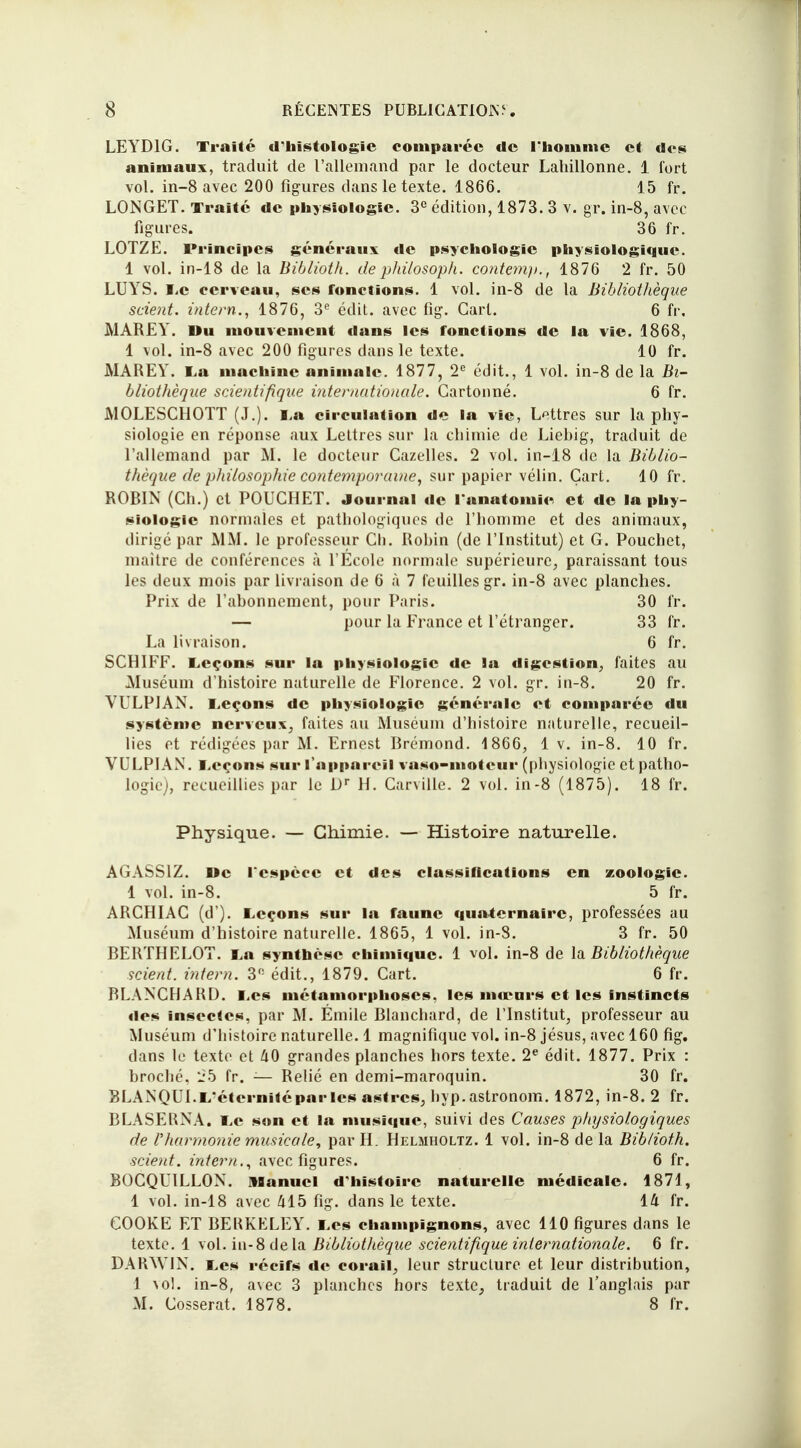 LEYD1G. Traité d'histologie comparée tic l'homme et des animaux, traduit de l'allemand par le docteur Lahillonne. 1 fort vol. in-8 avec 200 figures dans le texte. 1866. 15 fr. LONGET. Traité de physiologie. 3e édition, 1873. 3 v. gr. in-8, avec figures. 36 fr. LOTZE. Principes généraux de psychologie physiologique. 1 vol. in-18 de la Biblioth. de philosoph. contemp., 1876 2 fr. 50 LUYS. Le cerveau, ses fonctions. 1 vol. in-8 de la Bibliothèque scient, intern., 1876, 3e édit. avec fig. Gart. 6 fr. MAREY. Du mouvement dans les fonctions de la vie. 1868, 1 vol. in-8 avec 200 figures dans le texte. 10 fr. MAREY. La machine animale. 1877, 2e édit., 1 vol. in-8 de la Bi- bliothèque scientifique internationale. Cartonné. 6 fr. MOLESCHOTT (J.). La circulation de la vie, Lettres sur la phy- siologie en réponse aux Lettres sur la chimie de Liebig, traduit de l'allemand par M. le docteur Cazelles. 2 vol. in-18 de la Biblio- thèque de philosophie contemporaine, sur papier vélin. Gart. 10 fr. ROBIN (Ch.) et POUCHET. Journal île l'anatomic et de la phy- siologie normales et pathologiques de l'homme et des animaux, dirigé par MM. le professeur Ch. Robin (de l'Institut) et G. Pouchet, maître de conférences à l'École normale supérieure, paraissant tous les deux mois par livraison de 6 à 7 feuilles gr. in-8 avec planches. Prix de l'abonnement, pour Paris. 30 fr. — pour la France et l'étranger. 33 fr. La livraison. 6 fr. SCHIFF. Leçons sur la physiologie de la digestion, faites au Muséum d'histoire naturelle de Florence. 2 vol. gr. in-8. 20 fr. VULPJAN. Leçons de physiologie générale et comparée du système nerveux, faites au Muséum d'histoire naturelle, recueil- lies et rédigées par M. Ernest Brémond. 4 866, 1 v. in-8. 10 fr. VULPIAN. Leçons sur l'appareil vaso-moteur (physiologie et patho- logie), recueillies par le Dr H. Carville. 2 vol. in-8 (1875). 18 fr. Physique. — Chimie. — Histoire naturelle. AGASS1Z. l»e l'espèce et des classifications en zoologie. 1 vol. in-8. 5 fr. ARCHIAC (d'). Leçons sur la faune quaternaire, professées au Muséum d'histoire naturelle. 1865, 1 vol. in-3. 3 fr. 50 BERTHELOT. La synthèse chimique. 1 vol. in-8 de la Bibliothèque scient, intern. 3° édit., 1879. Cart. 6 fr. BLANCHARD. Les métamorphoses, les mœurs et les instincts des insectes, par M. Émile Blanchard, de l'Institut, professeur au Muséum d'histoire naturelle. 1 magnifique vol. in-8 jésus, avec 160 fig. dans le texte et a0 grandes planches hors texte. 2e édit. 1877. Prix : broché, 25 fr. ;— Relié en demi-maroquin. 30 fr. BLANQUI.L éternitéparlcs astres, hyp.astronom. 1872, in-8. 2 fr. BLASERNA. Le son et la musique, suivi des Causes physiologiques de l'Jiarmonie musicale, par H. Helmholtz. 1 vol. in-8 de la Biblioth. scient, intern., avec figures. 6 fr. BOCQUILLON. Manuel d'histoire naturelle médicale. 1871, 1 vol. in-18 avec al5 fig. dans le texte. 14 fr. COOKE ET BERKELEY. Les champignons, avec 110 figures dans le texte. 1 vol. in-8 delà Bibliothèque scientifique internationale. 6 fr. DAR^YIN. Les récifs de corail, leur structure et leur distribution, 1 aol. in-8, avec 3 planches hors texte, traduit de l'anglais par M. Cosserat. 1878. 8 fr.