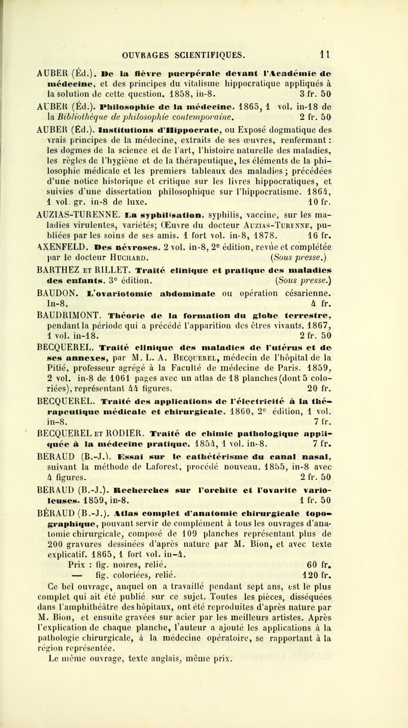 AUBER (Éd.). I>e la fièvre puerpérale devant l'Académie de médecine, et des principes du vitalisme hippocratique appliqués à la solution de cette question, 1858, iii-8. 3 fr. 50 AUBEK (Éd.). Philosophie de la médecine. 1865, 1 vol. in-18 de la Bibliothèque de philosophie contemporaine. 2 fr. 50 AUBER (Éd.). Institutions d'Hippocrate, ou Exposé dogmatique de& vrais principes de la médecine, extraits de ses œuvres, renfermant : les dogmes de la science et de l'art, l'histoire naturelle des maladies, les règles de l'hygiène et de la thérapeutique, les éléments de la phi- losophie médicale et les premiers tableaux des maladies ; précédées d'une notice historique et critique sur les livres hippocratiques, et suivies d'une dissertation philosophique sur l'hippocratisme. 1864, 1 vol. gr. in-8 de luxe. 10 fr. AUZIAS-TURENNE. I^a syphïlisation, syphilis, vaccine, sur les ma- ladies virulentes, variétés; Œuvre du docteur Auzias-Turenne, pu- bliées parles soins de ses amis. 1 fort vol. in-8, 1878. 16 fr. A.XENFELD. »es névroses. 2 vol. in-8, 2e édition, revùe et complétée par le docteur Huchard. (Sous presse.) BARTHEZ et RILLET. Traité clinique et pratique des maladies des enfants. 3e édition. (Sous presse.) BAUDON. i/ovarïotomie abdominale ou opération césarienne. In-8. U fr. BAUDRIMONT. Théorie de la formation du globe terrestre* pendant la période qui a précédé l'apparition des êtres vivants. 1867, 1 vol. in-18. 2 fr. 50 BECQUEREL. Traité clinique des maladies de l'utérus et de ses annexes, par M. L. A. Becquerel, médecin de l'hôpital de la Pitié, professeur agrégé à la Faculté de médecine de Paris. 1859. 2 vol. in-8 de 1061 pages avec un atlas de 18 planches (dont 5 colo- riées), représentant hk figures. 20 fr. BECQUEREL. Traité des applications de l'électricité à la thé» rapeutïquc médicale et chirurgicale. 1860, 2e édition, 1 vol. in-8. 7 fr. BECQUEREL et RODIER. Traité de chimie pathologique appli- quée à la médecine pratique. 1854, 1 vol. in-8. 7 fr. BERAUD (B.-J.1. Essai sur le cathétérisme du canal nasal, suivant la méthode de Laforest, procédé nouveau. 1855, in-8 avec Il figures. 2 fr. 50 BERAUD (B.-J.). Recherches sur l'orchiie et l'ovarite vario- leuses. 1859, in-8. 1 fr. 50 BÉRAUD (B.-J.). Atlas complet d'anatomie chirurgicale topo- graphique, pouvant servir de complément à tous les ouvrages d'ana- tomie chirurgicale, composé de 109 planches représentant plus de 200 gravures dessinées d'après nature par M. Bion, et avec texte explicatif. 1865, 1 fort vol. in-4. Prix : fîg. noires, relié. 60 fr. — fîg. coloriées, relié. 120 fr. Ce bel ouvrage, auquel on a travaillé pendant sept ans, est le plus complet qui ait été publié sur ce sujet. Toutes les pièces, disséquées dans l'amphithéâtre des hôpitaux, ont été reproduites d'après nature par M. Bion, et ensuite gravées sur acier par les meilleurs artistes. Aprè& l'explication de chaque planche, l'auteur a ajouté les applications à la pathologie chirurgicale, à la médecine opératoire, se rapportant à la région représentée. Le même ouvrage, texte anglais, même prix.