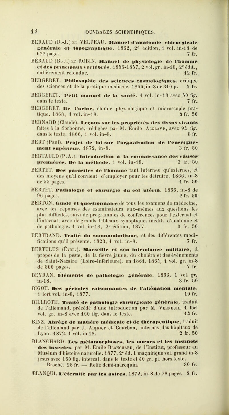 BERAUD (B.-J.)et VELPEAU. Manuel d'anatomic chirurgicale générale et topographique. 1862, 2e édition, 1 vol. in-18 de 622 pages. 7 fr. BÉRAUD (B.-J.) et ROBIN, manuel de physiologie de l'homme et des principaux vertébrés. 1856-1857, 2 vol.gr. in-18, 2eédit., entièrement refondue. 12 fr. BERGERET. Philosophie des sciences eosiiiologtques, critique des sciences et delà pratique médicale. 1866, in-8 de 310 p. 4 fr. BERGERET. Petit manuel de la santé. 1 vol. in-18 avec 50 fig. dans le texte. 7 fr. BERGERET. De l'urine, chimie physiologique et raicroscopie pra- tique. 1868, 1 vol. in-18. 4 fr. 50 BERNARD (Claude). Leçons sur les propriétés fies tissus vivants faites à la Sorhonne, rédigées par M. Émile Alglave, avec 94 fig. dans le texte. 1866, 1 vol. in-8. 8 fr. BERT (Paul). Projet de loi sur l'organisation de l'enseigne- ment supérieur. 1872, in-8. 3 fr. 50 BERTAULD (P. A.). Introduction à la connaissance des causes premières. De la méthode. 1 vol. in-18. 3 fr. 50 BERTET. «es parasites de l'homme tant internes qu'externes, et des moyens qu'il convient d'employer pour les détruire. 1866, in-8 de 55 pages. 1 fr. 50 BERTET. Pathologie et chirurgie du col utérin. 1866, in-8 de 96 pages. 2 fr. 50 BERTON. Guide et questionnaire de tous les examens de médecine, avec les réponses des examinateurs eux-mêmes aux questions les plus difficiles, suivi de programmes de conférences pour l'externat et l'internat, avec de grands tableaux synoptiques inédits d'anatomie et de pathologie. 1 vol. in-18, 2e édition, 1877. 3 fr. 50 BERTRAND. Traité du somnambulisme, et des différentes modi- fications qu'il présente. 1823, 1 vol. in-8. 7 fr. BERTULUS (Evar.). Marseille et son intendance militaire, à propos de la peste, de la fièvre jaune, du choléra et des événements de Saint-Nazaire (Loire-Inférieure), en 1861. 1864, 1 vol. gr. in-8 de 500 pages. 7 fr. BEYRAN. éléments de pathologie générale. 1863, 1 vol. gr. in-18. 3 fr. 50 BIGOT. Des périodes raisonnantes de l'aliénation mentale. 1 fort vol. in-8, 1877. 10 fr. BILLROTH. Traité de pathologie chirurgicale générale, traduit de l'allemand, précédé d'une introduction par M. Verneuil. 1 fort vol. gr. in-8 avec 100 fig. dans le texte. 14 fr. BINZ. Abrégé de matière médicale et de thérapeutique, traduit de l'allemand par J. Alquier et Courhon, internes des hôpitaux de Lyon. 1872, 1 vol. in-18. 2 fr. 50 BLANCHARD. Les métamorphoses., les mœurs et les instincts des insectes, par M. Emile Blanchard, de l'Institut, professeur au Muséum d'histoire naturelle. 1877, 2e éd. 1 magnifique vol. grand in-8 jésus avec 160 fig. intercal. dans le texte et 40 gr. pl. hors texte. Broché. 25 fr. — Relié demi-maroquin. 30 fr. BLANQUI. L'éternité par les astres. 1872, in-8 de 78 pages. 2 fr.