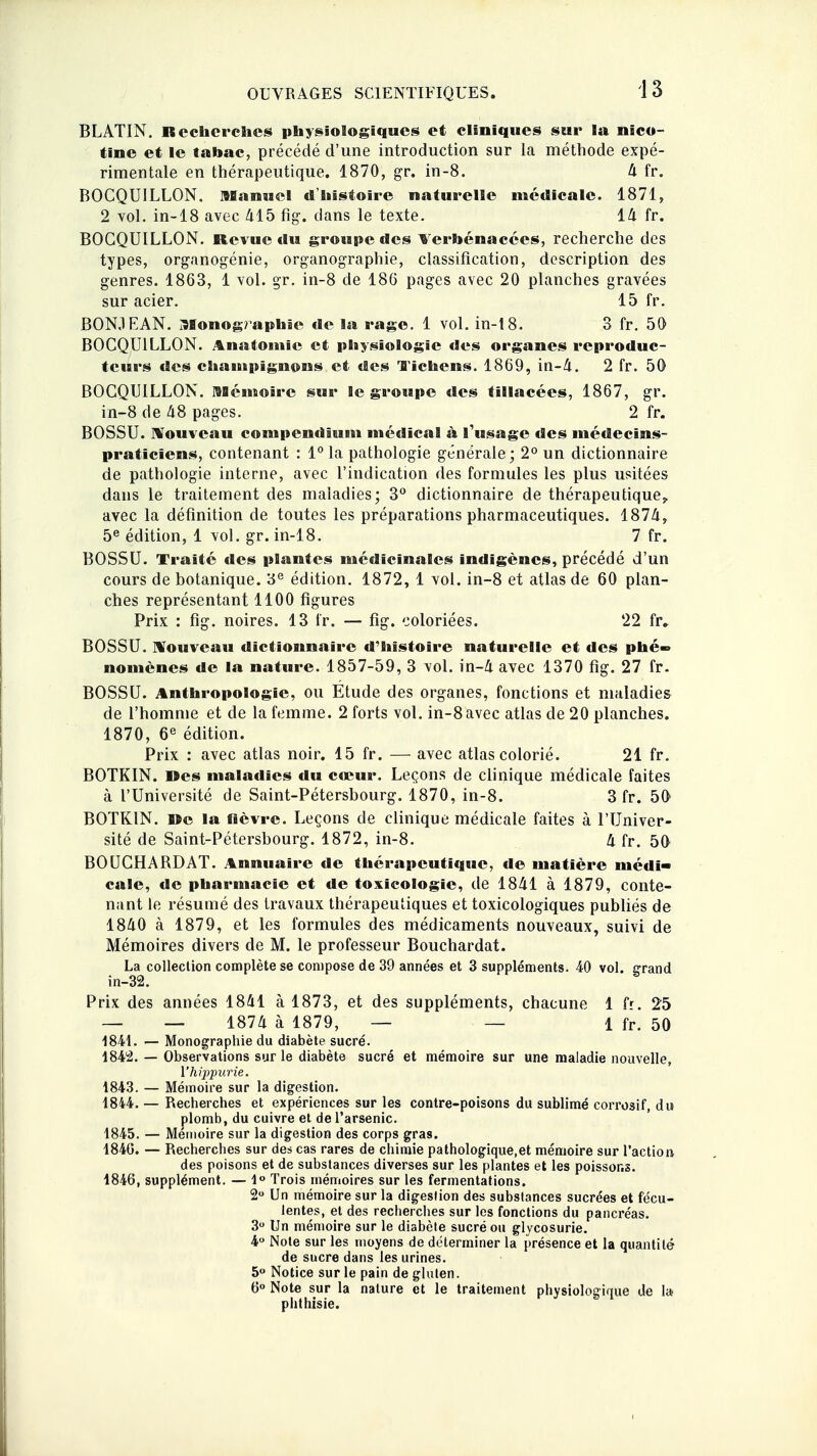 BLATIN. Recherches physiologiques et cliniques sur la nico- tine et le tabac, précédé d'une introduction sur la méthode expé- rimentale en thérapeutique. 1870, gr. in-8. 4 fr. BOCQUILLON. manuel d'histoire naturelle médicale. 1871, 2 vol. in-18 avec 415 fig1. clans le texte. 14 fr. BOCQUILLON. Revue du groupe des Terbénacces, recherche des types, organogénie, organographie, classification, description des genres. 1863, 1 vol. gr. in-8 de 186 pages avec 20 planches gravées sur acier. 15 fr. BON.1 EAN. Monographie de la rage. 1 vol. in-18. 3 fr. 50 BOCQUILLON. Anadomic et physiologie des organes reproduc- teurs des champignons et des lichens. 1869, in-4. 2 fr. 50 BOCQUILLON. Mémoire sur Se groupe des tîllacées, 1867, gr. in-8 de 48 pages. 2 fr. BOSSU. Nouveau compendium médical à l'usage des médecins- praticiens, contenant : 1° la pathologie générale; 2° un dictionnaire de pathologie interne, avec l'indication des formules les plus usitées dans le traitement des maladies; 3° dictionnaire de thérapeutique^ avec la définition de toutes les préparations pharmaceutiques. 1874, 5e édition, 1 vol. gr. in-18. 7 fr. BOSSU. Traité des plantes médicinales indigènes, précédé d'un cours de botanique. 3e édition. 1872, 1 vol. in-8 et atlas de 60 plan- ches représentant 1100 figures Prix : fig. noires. 13 fr. — fig. coloriées. 22 fr. BOSSU. Nouveau dictionnaire d'histoire naturelle et des plié- nomènes de la nature. 1857-59, 3 vol. in-4 avec 1370 fig. 27 fr. BOSSU. Anthropologie, ou Étude des organes, fonctions et maladies de l'homme et de la femme. 2 forts vol. in-8 avec atlas de 20 planches. 1870, 6e édition. Prix : avec atlas noir. 15 fr. — avec atlas colorié. 21 fr. BOTKIN. »es maladies du cœur. Leçons de clinique médicale faites à l'Université de Saint-Pétersbourg. 1870, in-8. 3 fr. 50 BOTKIN. Re la fièvre. Leçons de clinique médicale faites à l'Univer- sité de Saint-Pétersbourg. 1872, in-8. 4 fr. 5f> BOUCHARDAT. Annuaire de thérapeutique, de matière médi- cale, de pharmacie et de toxicologie, de 1841 à 1879, conte- nant le résumé des travaux thérapeutiques et toxicologiques publiés de 1840 à 1879, et les formules des médicaments nouveaux, suivi de Mémoires divers de M. le professeur Bouchardat. La collection complète se compose de 39 années et 3 suppléments. 40 vol. grand in-32. Prix des années 1841 à 1873, et des suppléments, chacune 1 fr. 25 __ _ 1874 à 1879, — — 1 fr. 50 1841. — Monographie du diabète sucré. 1842. — Observations sur le diabète sucré et mémoire sur une maladie nouvelle, l'hippurie. 1843. — Mémoire sur la digestion. 1844. — Recherches et expériences sur les contre-poisons du sublimé corrosif, du plomb, du cuivre et de l'arsenic. 1845. — Mémoire sur la digestion des corps gras. 184G. — Recherches sur des cas rares de chimie pathologique.et mémoire sur l'action des poisons et de substances diverses sur les plantes et les poissons. 1846. supplément. — 1° Trois mémoires sur les fermentations. 2° Un mémoire sur la digestion des substances sucrées et fécu- lentes, et des recherches sur les fonctions du pancréas. 3° Un mémoire sur le diabète sucré ou glycosurie. 4° Note sur les moyens de déterminer la présence et la quantité de sucre dans les urines. 5° Notice sur le pain de gluten. 6° Note sur la nature et le traitement physiologique de lai phthisie.