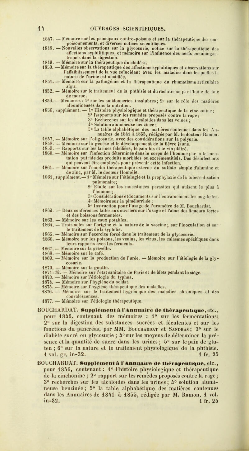 1847. — Mémoire sur les principaux contre-poisons et sur la thérapeutique des em- poisonnements, et diverses notices scientifiques. 1848. — Nouvelles observations sur la glycosurie, notice sur la thérapeutique des affections syphilitiques, et mémoire sur l'influence des nerfs pneumogas- triques dans la digestion. 1849. — Mémoire sur la thérapeutique du choléra. 1850. — Mémoire sur la thérapeutique des affections syphilitiques et observations sur l'affaiblissement de la vue coïncidant avec les maladies dans lesquelles la nature de l'urine est modifiée. 1851. — Mémoire sur la pathogénie et la thérapeutique du rhumatisme articulaire aigu. 1852. — Mémoire sur le traitement de la phthisie et du rachitisme par l'huile de foie de morue. 1856.—Mémoires: 1° sur les amidonneries insalubres; 2° sur le rôle dos matières albumineuses dans la nutrition. 1856. supplément. — 1° Histoire physiologique et thérapeutique de la cinchonine; 2° Rapports sur les remèdes proposés contre la rage; 3° Recherches sur les alcaloïdes dans les veines ; 4° Solution alumineuse benzinée ; 1° La table alphabétique des matières contenues dans les An- nuaires de 1841 à 1855, rédigée par M. le docteur Rainon. 1857. — Mémoire sur l'oligosuric, avec des considérations sur la polyurie. 1858. — Mémoire sur la genèse et le développement de la fièvre jaune. 1859. — Rapports sur les farines falsifiées, le pain bis et le vin plâtré. 1800. — Mémoire sur l'infection déterminée dans le corps de l'homme par la fermen- tation putride des produits morbides ou excrémentitiels. Des désinfectants qui peuvent être employés pour prévenir cette infection. 1861. — Mémoire sur l'emploi thérapeutique externe du sulfate simple d'alumine et de zinc, par M. le docteur Homolle. 1861. supplément.— 1u Mémoire sur l'étiologie et la prophylaxie de la tuberculisation pulmonaire; 2° Etude sur les mucédinées parasites qui nuisent le plus à l'homme ; 3° Considérations etdocuments sur l'entraînement des pugilistes. 4° Mémoire sur la pimélorrhée : 5° Instruction pour l'usage de l'uromètre de M. Bouchardat. 1862. — Deux conférences faites aux ouvriers sur l'usage et l'abus des liqueurs fortes et des boissons fermentées. 1863. — Mémoire sur les eaux potables. 1864. — Trois notes sur l'origine et la nature de la vaccine ; sur l'inoculation et sur le traitement de la syphilis» 1865. — Mémoire sur l'exercice forcé dans le traitement delà glycosurie. 1866. — Mémoire sur les poisons, les venins, les virus, les miasmes spécifiques dans leurs rapports avec les ferments. 1867. — Mémoire sur la gravelle. 1868. — Mémoire sur le café. 1869. — Mémoire sur la production de l'urée. —Mémoire sur l'étiologie delà gly- cosurie. 1870. — Mémoire sur la goutte. 1871-72. — Mémoire sur l'état sanitaire de Paris et de Metz pendant le siège 1873. — Mémoire sur l'étiologie du typhus. 1874. — Mémoire sur l'hygiène du soldat. 1875. — Mémoire sur l'hygiène thérapeutique des maladies. 1876. — Mémoire sur le traitement hygiénique des maladies chroniques et des convalescences. 1877. — Mémoire sur l'étiologie thérapeutique. BOUCHARDAT. Supplément à l'Annuaire de thérapeutique, etc., pour 1846, contenant des mémoires : 1° sur les fermentations; 2° sur la digestion des substances sucrées et féculentes et sur les fonctions du pancréas, par MM. Bouchardat et Sandras ; 3° sur le diabète sucré ou glycosurie ; 4° sur les moyens de déterminer la pré- sence et la quantité de sucre dans les urines; 5° sur le pain de glu- ten ; 6° sur la nature et le traitement physiologique de la phthisie. 1 vol. gr. in-32. 1 fr. 25 BOUCHARDAT. Supplément à F Annuaire de thérapeutique, etc., pour 1856, contenant : 1° l'histoire physiologique et thérapeutique de la cinchonine ; 2° rapport sur les remèdes proposés contre la rage ; 3° recherches sur les alcaloïdes dans les urines; li° solution alumi- neuse benzinée ; 5° la table alphabétique des matières contenues dans les Annuaires de 1841 à 1855, rédigée par M. Ramon. 1 vol. in-32. 1 fr. 25