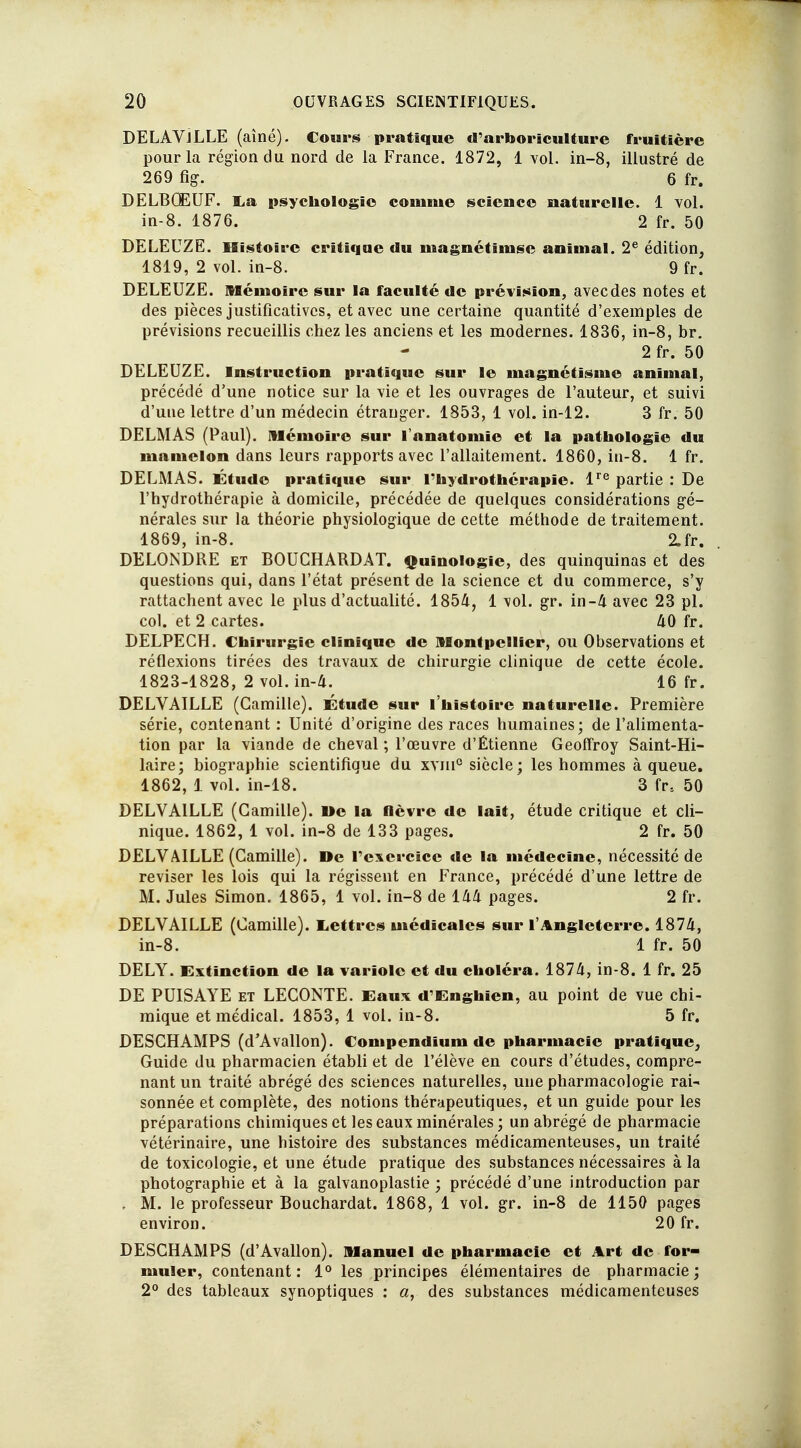 DELAVJLLE (aîné). Cours pratique d'arboriculture fruitière pour la région du nord de la France. 1872, 1 vol. in-8, illustré de 269 fig. 6 fr. DELBQEUF. La psychologie comme science naturelle. 1 vol. in-8. 1876. 2 fr. 50 DELEUZE. Histoire critique du magnétinise animal. 2e édition, 1819, 2 vol. in-8. 9 fr. DELEUZE. Mémoire sur la faculté de prévision, avecdes notes et des pièces justificatives, et avec une certaine quantité d'exemples de prévisions recueillis chez les anciens et les modernes. 1836, in-8, br. 2fr. 50 DELEUZE. Instruction pratique sur le magnétisme animal, précédé d'une notice sur la vie et les ouvrages de l'auteur, et suivi d'une lettre d'un médecin étranger. 1853, 1 vol. in-12. 3 fr. 50 DELAI AS (Paul). Mémoire sur l'anatomie et la pathologie du mamelon dans leurs rapports avec l'allaitement. 1860, in-8. 1 fr. DELMAS. Étude pratique sur l'hydrothérapie. lre partie : De l'hydrothérapie à domicile, précédée de quelques considérations gé- nérales sur la théorie physiologique de cette méthode de traitement. 1869, in-8. 2.fr. DELONDRE et BOUCHARDAT. Quinologic, des quinquinas et des questions qui, dans l'état présent de la science et du commerce, s'y rattachent avec le plus d'actualité. 1854, 1 vol. gr. in-4 avec 23 pl. col. et 2 cartes. 40 fr. DELPECH. Chirurgie clinique de Montpellier, ou Observations et réflexions tirées des travaux de chirurgie clinique de cette école. 1823-1828, 2 vol. in-4. 16 fr. DELVAILLE (Camille). Étude sur l'histoire naturelle. Première série, contenant : Unité d'origine des races humaines; de l'alimenta- tion par la viande de cheval ; l'œuvre d'Étienne Geoffroy Saint-Hi- laire; biographie scientifique du xyiii0 siècle; les hommes à queue. 1862, 1 vol. in-18. 3 fr5 50 DELVAILLE (Camille). »c la fièvre de lait, étude critique et cli- nique. 1862, 1 vol. in-8 de 133 pages. 2 fr. 50 DELVAILLE (Camille). De l'exercice de la médecine, nécessité de reviser les lois qui la régissent en France, précédé d'une lettre de M. Jules Simon. 1865, 1 vol. in-8 de 144 pages. 2 fr. DELVAILLE (Camille). Lettres médicales sur l'Angleterre. 1874, in-8. 1 fr. 50 DELY. Extinction de la variole et du choléra. 1874, in-8. 1 fr. 25 DE PUISAYE et LECONTE. Eaux d'Enghien, au point de vue chi- mique et médical. 1853, 1 vol. in-8. 5 fr. DESCHAMPS (d'Avallon). Compcndium de pharmacie pratique. Guide du pharmacien établi et de l'élève en cours d'études, compre- nant un traité abrégé des sciences naturelles, une pharmacologie rai- sonnée et complète, des notions thérapeutiques, et un guide pour les préparations chimiques et les eaux minérales ; un abrégé de pharmacie vétérinaire, une histoire des substances médicamenteuses, un traité de toxicologie, et une étude pratique des substances nécessaires à la photographie et à la galvanoplastie ; précédé d'une introduction par . M. le professeur Bouchardat. 1868, 1 vol. gr. in-8 de 1150 pages environ. 20 fr. DESCHAMPS (d'Avallon). Manuel de pharmacie et Art de for- muler, contenant : 1° les principes élémentaires de pharmacie ; 2° des tableaux synoptiques : a, des substances médicamenteuses