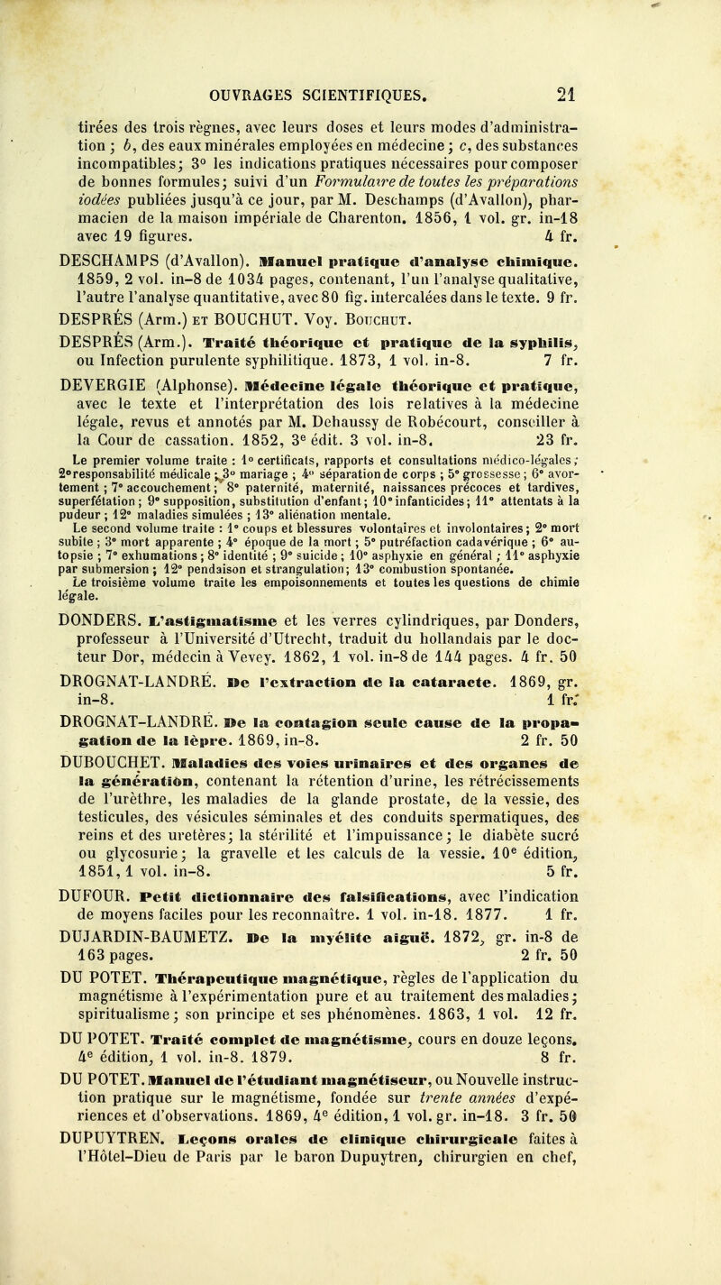 tirées des trois règnes, avec leurs closes et leurs modes d'administra- tion ; è, des eaux minérales employées en médecine ; c, des substances incompatibles; 3° les indications pratiques nécessaires pour composer de bonnes formules; suivi d'un Formulaire de toutes les préparations iodées publiées jusqu'à ce jour, par M. Deschamps (d'Avallon), phar- macien de la maison impériale de Gharenton. 1856, 1 vol. gr. in-18 avec 19 figures. 4 fr. DESCHAMPS (d'Avallon). Manuel pratique d'analyse chimique. 1859, 2 vol. in-8 de 1034 pages, contenant, l'un l'analyse qualitative, l'autre l'analyse quantitative, avec 80 fig. intercalées dans le texte. 9 fr. DESPRÉS (Arm.) et BOUCHUT. Voy. Botjchut. DESPRES (Arm.). Traité théorique et pratique de la syphilis., ou Infection purulente syphilitique. 1873, 1 vol. in-8. 7 fr. DEVERGIE (Alphonse). Médecine légale théorique et pratique, avec le texte et l'interprétation des lois relatives à la médecine légale, revus et annotés par M. Dehaussy de Robécourt, conseiller à la Cour de cassation. 1852, 3e édit. 3 vol. in-8. 23 fr. Le premier volume traite : 1° certificats, rapports et consultations médico-le'galcs ; 2°responsabilité médicale ^,3° mariage ; 4° séparation de corps ; 5° grossesse ; 6° avor- tement ; 7° accouchement ;'8° paternité, maternité, naissances précoces et tardives, superfétation ; 9° supposition, substitution d'enfant; 10°infanticides; 11° attentats à la pudeur ; 12° maladies simulées ; 13° aliénation mentale. Le second volume traite : 1° coups et blessures volontaires et involontaires; 2° mort subite ; 3° mort apparente ; 4° époque de la mort ; 5° putréfaction cadavérique ; 6° au- topsie ; 7° exhumations ; 8° identité ; 9° suicide ; 10° asphyxie en général ; 11° asphyxie par submersion ; 42° pendaison et strangulation; 13° combustion spontanée. Le troisième volume traite les empoisonnements et toutes les questions de chimie légale. DONDERS. 1/astigmatisme et les verres cylindriques, par Donders, professeur à l'Université d'Utrecht, traduit du hollandais par le doc- teur Dor, médecin à Vevey. 1862, 1 vol. in-8 de 144 pages. 4 fr. 50 DROGNAT-LANDRÉ. De l'extraction de la cataracte. 1869, gr. DROGNAT-LANDRÊ. ©e la contagion seule cause de la propa- DUBOUCHET. Maladies des voies urinaires et des organes de la génération, contenant la rétention d'urine, les rétrécissements de l'urèthre, les maladies de la glande prostate, de la vessie, des testicules, des vésicules séminales et des conduits spermatiques, des reins et des uretères; la stérilité et l'impuissance; le diabète sucré ou glycosurie; la gravelle et les calculs de la vessie. 10e édition, 1851,1 vol. in-8. 5 fr. DUFOUR. Petit dictionnaire des falsifications, avec l'indication de moyens faciles pour les reconnaître. 1 vol. in-18. 1877. 1 fr. DUJARDIN-BAUMETZ. De la myélite aiguë. 1872, gr. in-8 de 163 pages. 2 fr. 50 DU POTET. Thérapeutique magnétique, règles de l'application du magnétisme à l'expérimentation pure et au traitement des maladies ; spiritualisme; son principe et ses phénomènes. 1863, 1 vol. 12 fr. DU POTET. Traité complet de magnétisme, cours en douze leçons. 4e édition, 1 vol. in-8. 1879. 8 fr. DU POTET. Manuel de l'étudiant magnétiseur, ou Nouvelle instruc- tion pratique sur le magnétisme, fondée sur trente années d'expé- riences et d'observations. 1869, 4e édition, 1 vol. gr. in-18. 3 fr. 50 DUPUYTREN. Leçons orales de clinique chirurgicale faites à l'Hôtel-Dieu de Paris par le baron Dupuytren, cbirurgien en chef, in-8. 1 fr: gation de la lèpre. 1869, in-8. 2 fr. 50